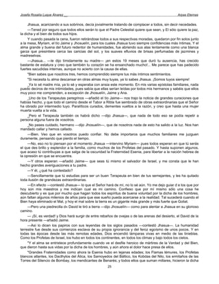 Josefa Rosalía Luque Álvarez __                                                                    Arpas Eternas


     Jhasua, acariciando a sus sobrinos, decía jovialmente tratando de complacer a todos, sin decir necedades.
     —Tened por seguro que todos ellos serán lo que el Padre Celestial quiere que sean, y El sólo quiere la paz,
la dicha y el bien de todos sus hijos.
     Y cuando pasada la cena, fueron retirándose todos a sus respectivas moradas, quedaron por fin solos junto
a la mesa, Myriam, el tío Jaime y Jhosuelín, para los cuales Jhasua tuvo siempre confidencias más íntimas. Y el
alma grande y buena del futuro redentor de humanidades, fue abriendo sus alas lentamente como una blanca
garza que presintiera cerca las caricias del sol, y los suaves efluvios de brisas perfumadas de jazmines y
madreselvas.
     —Jhasua... —le dijo tímidamente su madre— ¡en estos 19 meses que duró tu ausencia, has crecido
bastante de estatura y creo que también tu corazón se ha ensanchado mucho!... Me parece que has padecido
fuertes sacudidas internas, aunque no acierto con la causa de ellas.
     "Bien sabes que nosotros tres, hemos comprendido siempre tus más íntimos sentimientos.
     "Si necesita tu alma descansar en otras almas muy tuyas, ya lo sabes Jhasua. ¡Somos tuyos siempre!
     _Ya lo sé madre mía, ya lo sé y esperaba con ansia este momento. En mis varias epístolas familiares, nada
puedo deciros de mis intimidades, pues sabía que ellas serían leídas por todos mis hermanos y sabéis que ellos
muy poco me comprenden, a excepción de Jhosuelín, Jaime y Ana.
     _Uno de los Terapeutas peregrinos —añadió el tío Jaime— nos trajo la noticia de grandes curaciones que
habías hecho, y que todo el camino desde el Tabor a Ribla fue sembrado de obras extraordinarias que el Señor
ha obrado por intermedio tuyo. Paralíticos curados, dementes vueltos a la razón, y creo que hasta una mujer
muerta vuelta a la vida.
     _Pero el Terapeuta también os habrá dicho —dijo Jhasua—, que nada de todo eso se podía repetir a
persona alguna fuera de vosotros.
     _No pases cuidado, hermano —dijo Jhosuelín—, que de nosotros nada de esto ha salido a la luz. Nos han
mandado callar y hemos callado.
     —Bien. Veo que en vosotros puedo confiar. No debe importaros que muchos familiares me juzguen
duramente, pensando que pierdo el tiempo.
     —No, eso no lo piensan por el momento Jhasua —intervino Myriam— pues todos esperan en que tú serás
el que des brillo y esplendor a la familia, como muchos de los Profetas del pasado. Y hasta suponen algunos,
que acaso tú contribuyas a que salga de la oscuridad la Fraternidad Esenia, para libertar a la nación hebrea de
la opresión en que se encuentra.
     —Y otros esperan —añadió Jaime— que seas tú mismo el salvador de Israel, y me consta que le han
hecho grandes averiguaciones a tu padre.
     —Y él, ¿qué ha contestado?
     —Sencillamente que tú estudias para ser un buen Terapeuta en bien de tus semejantes, y les ha quitado
toda ilusión de grandezas extraordinarias.
     —En efecto —contestó Jhasua— lo que el Señor hará de mí, no lo sé aún. Yo me dejo guiar d e los que por
hoy son mis maestros y me indican cual es mi camino. Confieso que por mí mismo sólo una cosa he
descubierto y es que por mucho que hagan todos los espíritus de buena voluntad por la dicha de los hombres,
aún faltan algunos milenios de años para que ese sueño pueda acercarse a la realidad. Tal sucederá cuando el
Bien haya eliminado el Mal, y hoy el mal sobre la tierra es un gigante más grande y más fuerte que Goliat.
     —Pero una piedrecilla d« David le tiró a tierra —dijo Jhosuelín— como para alentar a Jhasua en su glorioso
camino.
     — ¡Sí, es verdad! y Dios hará surgir de entre rebaños de ovejas o de las arenas del desierto, el David de la
hora presente —añadió Jaime.
     —Así lo dicen los papiros con sus leyendas de los siglos pasados —contestó Jhasua—. La humanidad
terrestre fue desde sus comienzos esclava de su propia ignorancia y del feroz egoísmo de unos pocos. Y en
todas las épocas desde las más remotas edades, Dios encendió lámparas vivas en medio de las tinieblas.
Como los Profetas de Israel, los hubo en todos los continentes, en todos los climas y bajo todos los cielos.
     "Y el alma se entristece profundamente cuando ve el desfile heroico de mártires de la Verdad y del Bien,
que dieron hasta sus vidas por la dicha de los hombres, y aún ahora el dolor hace presa de ellos.
     "Grandes Fraternidades como ahora la Esenia hubo en lejanas edades; los Flamas lémures, los Profetas
blancos atlantes, los Dacthylos del Ática, los Samoyedos del Báltico, los Kobdas del Nilo, los ermitaños de las
Torres del Silencio de Bombay, los mendicantes de Benarés; y todos ellos que suman millares, hicieron la dicha
                                                       25
 