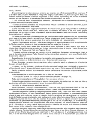 Josefa Rosalía Luque Álvarez __                                                                    Arpas Eternas


Isaías y Othoniel.
     El lector imaginará la dulzura de aquel ambiente que respiraba con infinita placidez el Cristo encarnado. A
El le debían todos, aquellos momentos de pura y santa alegría, aquella íntima paz, más suave y más dulce, que
todas las riquezas y que todos los tesoros imaginables. El amor sincero, espontáneo y leal, vibraba allí en todos
los tonos, sin que quedase ni un solo espacio para el recelo, la desconfianza o el temor.
     —Todo el cielo de Jehová ha bajado sobre esta mesa —decía Noemí con los ojos brillantes de emoción, y
el corazón desbordando de dicha inefable.
     —Como que tenemos sentado a ella al resplandor de Jehová —contestaba el anciano Simónides, que en
tal día representaba tener diez años menos.
     Cuando los criados abrían las polvorientas ánforas de vino de Chipre, que el viejo guardaba en las bodegas
de Ithamar desde muchos años atrás, Jhasua pidió un momento de silencio, a las risas como gorjeos
interminables que vibraban con notas musicales en aquel ambiente elevado, pleno de concordia, de amistad y
de compañerismo. Y habló así:
     —Cuentan nuestras viejas crónicas sagradas, que cuando nuestro padre Abraham quiso una esposa digna
y pura para su hijo Isaac, mandó a su mayordomo Eleazar a buscarla en el país de su nacimiento y encontró a
Rebeca al borde de la fuente de aguas dulces, de la cual le dio de beber a él y a sus camellos.
     "Nuestro Padre Celestial, amoroso y sabio en sus designios, ha querido que sea yo como el mayordomo fiel
de Abraham, que tuvo el acierto de elegir una santa compañera para el hijo de su amo.
     "Simónides, hombre justo, abuelo feliz; yo te pido la mano de Esther, tu nieta, para mi gran amigo el
príncipe Judá, hijo de Ithamar de Jerusalén; y a ti, digna matrona judía, viuda de Ithamar y madre dichosa, pido
la mano de tu hija Thirza para el Hach-ben Faqui de Cirene.
     "Y que esta unión de corazones, sea como un rocío de bendiciones divinas para todos vosotros y para la
obra de liberación humana que el Padre Celestial nos ha encomendado a vosotros y a mí, en unificación de fe,
de esperanza y de amor.
     Dulces lágrimas de emoción temblaban en las pestañas entornadas de las tres mujeres, y humedecían los
ojos de los hombres en un desbordamiento de amor y de comprensión recíprocos.
     El viejo Simónides, con su voz temblorosa por un sollozo contenido, apoyó su cabeza sobre el hombro de
Jhasua y sólo pudo decirle:
     — ¡Señor!... ¡mi Rey de Israel!... ¿quién es el hombre que puede negarte nada a ti que todo lo haces como
si Dios mismo lo hiciera? Ninguna dicha será para mí mayor, que ver a mi Esther, esposa del hijo de Ithamar.
     Se hizo un silencio profundo, en que parecían sentirse los latidos de los corazones, cuya dicha se juzgaba
en ese instante.
     Noemí se repuso de su emoción y contestó con su dulce voz sollozante:
     —Si mi hija ama al Hach-ben Faqui, yo lo recibo en mi corazón como a mi propio hijo.
     Todas las miradas se fijaron en Thirza y Esther. Hubo una pausa solemne.
     Ambas jóvenes extendieron sus manos en silencio, hacia aquellos que pedían unir con ellas sus vidas, y
quedaron así celebrados los esponsales en la más tierna y cordial intimidad.
     Las bodas se celebrarían juntas, seis lunas después.
     Estos cuatro seres, unidos por un amor silencioso y casto, que nació bajo la mirada del Verbo de Dios, fue
en verdad rocío de bendiciones para el Cristianismo próximo a nacer, como veremos más adelante.
     La misma comprensión y afecto que se prodigaron mutuamente Judá y Faqui, nació entre Thirza y Esther;
tierna amistad que' ofreció a la dulce y santa Noemí, las más bellas compensaciones a su inmensa tortura moral
y física de siete años, enterrada viva en un calabozo de la Torre Antonia; ella, perteneciente a la nobilísima
familia de Adiabenes, que durante siglos reinó pacíficamente en los valles hermosos del Tigris. La muerte de su
tío Abenerig, ocurrida dos meses antes del asesinato de su esposo Ithamar, la dejó sin amparo en la vida, y tal
circunstancia fue aprovechada hábilmente para despojarla a ella y a sus pequeños hijos, de cuanto tenían y
hasta de la libertad. Abenerig Izate ocupaba el viejo trono de sus mayores y sus hermanos menores, jovencitos
de 16 y 18 años con su madre Helena, se encontraron con Jhasua y sus amigos, en la populosa Antioquía,
donde a veces venían a pasar los meses calurosos del año.
     Hermosas conquistas fueron éstas para la Santa Alianza que comenzaba así a extenderse silenciosamente
hasta los valles del Eufrates. Helena, hermana de Noemí ambas viudas, la una del rey Abenerig Adiabenes y la
otra del príncipe Ithamar de Jerusalén, se encontraron en Antioquía después de una larga ausencia de doce
años. Y el hilo de oro del designio divino, lías unió de nuevo para que su fe inquebrantable y su piedad sin
                                                      250
 