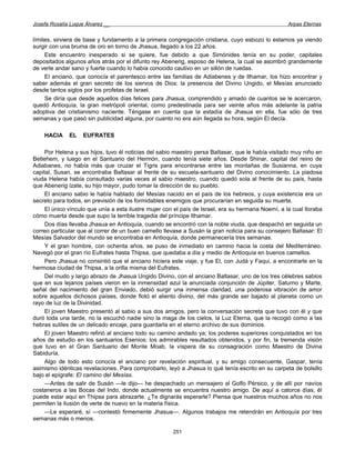 Josefa Rosalía Luque Álvarez __                                                                     Arpas Eternas


límites, sirviera de base y fundamento a la primera congregación cristiana, cuyo esbozo lo estamos ya viendo
surgir con una bruma de oro en torno de Jhasua, llegado a los 22 años.
     Este encuentro inesperado si se quiere, fue debido a que Simónides tenía en su poder, capitales
depositados algunos años atrás por el difunto rey Abenerig, esposo de Helena, la cual se asombró grandemente
de verle andar sano y fuerte cuando lo había conocido cautivo en un sillón de ruedas.
     El anciano, que conocía el parentesco entre las familias de Adiabenes y de Ithamar, los hizo encontrar y
saber además el gran secreto de los siervos de Dios: la presencia del Divino Ungido, el Mesías anunciado
desde tantos siglos por los profetas de Israel.
     Se diría que desde aquellos días felices para Jhasua, comprendido y amado de cuantos se le acercaron,
quedó Antioquía, la gran metrópoli oriental, como predestinada para ser veinte años más adelante la patria
adoptiva del cristianismo naciente. Téngase en cuenta que la estadía de Jhasua en ella, fue sólo de tres
semanas y que pasó sin publicidad alguna, por cuanto no era aún llegada su hora, según El decía.

    HACIA     EL    EUFRATES

     Por Helena y sus hijos, tuvo él noticias del sabio maestro persa Baltasar, que le había visitado muy niño en
Betlehem, y luego en el Santuario del Hermón, cuando tenía siete años. Desde Shinar, capital del reino de
Adiabanes, no había más que cruzar el Tigris para encontrarse entre las montañas de Susianna, en cuya
capital, Susan, se encontraba Baltasar al frente de su escuela-santuario del Divino conocimiento. La piadosa
viuda Helena había consultado varias veces al sabio maestro, cuando quedó sola al frente de su país, hasta
que Abenerig ízate, su hijo mayor, pudo tomar la dirección de su pueblo.
     El anciano sabio le había hablado del Mesías nacido en el país de los hebreos, y cuya existencia era un
secreto para todos, en previsión de los formidables enemigos que procurarían en seguida su muerte.
     El único vínculo que unía a esta ilustre mujer con el país de Israel, era su hermana Noemí, a la cual lloraba
cómo muerta desde que supo la terrible tragedia del príncipe Ithamar.
     Dos días llevaba Jhasua en Antioquía, cuando se encontró con la noble viuda, que despachó en seguida un
correo particular que al correr de un buen camello llevase a Susán la gran noticia para su consejero Baltasar: El
Mesías Salvador del mundo se encontraba en Antioquía, donde permanecería tres semanas.
     Y el gran hombre, con ochenta años, se puso de inmediato en camino hacia la costa del Mediterráneo.
Navegó por el gran río Eufrates hasta Thipsa, que quedaba a día y medio de Antioquía en buenos camellos.
     Pero Jhasua no consintió que el anciano hiciera este viaje, y fue El, con Judá y Faqui, a encontrarle en la
hermosa ciudad de Thipsa, a la orilla misma del Eufrates.
     Del mudo y largo abrazo de Jhasua Ungido Divino, con el anciano Baltasar, uno de los tres célebres sabios
que en sus lejanos países vieron en la inmensidad azul la anunciada conjunción de Júpiter, Saturno y Marte,
señal del nacimiento del gran Enviado, debió surgir una inmensa claridad, una poderosa vibración de amor
sobre aquellos dichosos países, donde flotó el aliento divino, del más grande ser bajado al planeta como un
rayo de luz de la Divinidad.
     El joven Maestro presentó al sabio a sus dos amigos, pero la conversación secreta que tuvo con él y que
duró toda una tarde, no la escuchó nadie sino la maga de los cielos, la Luz Eterna, que la recogió como a las
hebras sutiles de un delicado encaje, para guardarla en el eterno archivo de sus dominios.
     El joven Maestro refirió al anciano todo su camino andado ya; los poderes superiores conquistados en los
años de estudio en los santuarios Esenios; los admirables resultados obtenidos, y por fin, la tremenda visión
que tuvo en el Gran Santuario del Monte Moab, la víspera de su consagración como Maestro de Divina
Sabiduría.
     Algo de todo esto conocía el anciano por revelación espiritual, y su amigo consecuente, Gaspar, tenía
asimismo idénticas revelaciones. Para comprobarlo, leyó a Jhasua lo qué tenía escrito en su carpeta de bolsillo
bajo el epígrafe: El camino del Mesías.
     —Antes de salir de Susán —le dijo— he despachado un mensajero al Golfo Pérsico, y de allí por navíos
costaneros a las Bocas del Indo, donde actualmente se encuentra nuestro amigo. De aquí a catorce días, él
puede estar aquí en Thipsa para abrazarte. ¿Te dignarás esperarle? Piensa que nuestros muchos años no nos
permiten la ilusión de verte de nuevo en la materia física.
     —Le esperaré, sí —contestó firmemente Jhasua—. Algunos trabajos me retendrán en Antioquía por tres
semanas más o menos.

                                                       251
 