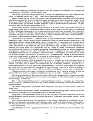 Josefa Rosalía Luque Álvarez __                                                                      Arpas Eternas


     —Entonces espero que Gaspar esté con nosotros, para que los tres unidos, hablemos sobre el camino que
ya llevas andado, Hijo de Dios y el que te falta por andar.
     "Que él oiga, como yo he oído, la revelación de tu espíritu, para saborear juntos el infinito placer de haber
estado e«n la verdad, cuando hace 21 años y meses, dimos nuestro juicio sobre tu personalidad.
     "Melchor, el más joven de nosotros tres —añadió el anciano sabio persa— ha recibido del Supremo Atman
la dicha de seguirte de más cerca, y por sus continuadas epístolas, hemos podido seguir desde lejos tus pasos,
Gaspar y yo. La Divina Sabiduría lo ha ordenado todo de tan admirable manera alrededor de ti, Oh resplandor
de la Eterna Claridad, que nosotros, pequeñas lamparillas suyas, no tenemos más que acercarnos a Ella, para
iluminarnos e iluminar a cuantos quieran recibir su luz.
     "Si los maestros de almas y directores de las conciencias, no hubieran torcido el rumbo de la humanidad, tu
pasaje por esta tierra sería un fragmento del poema inmortal de amor y de luz, en que vives en la inmensidad
de Dios —añadió aún el sabio persa, como respondiendo al pensamiento que le acosaba. Pero los hombres
dirigentes de pueblos han hecho de, ellos majadas de bestezuelas, que sólo suspiran por el mejor pasto; y para
conseguirlo, se aplastan unos a otros, y cada cual busca la más abundante ración para sí, dejando el hambre y
la necesidad insatisfecha para el más débil e incapaz en la lucha.
     "Te presentas en tal escenario tú, Ungido del amor y de la fe, para enseñar a los hombres la verdadera ley;
nuestro igual origen e idéntico destino, saliendo del Eterno y volviendo al Eterno en tiempo indeterminado, que
nuestra inconciencia o nuestra maldad alarga a veces inmensamente. Te presentas a decir al mundo que no
debe haber ni amos, ni esclavos ni ricos hasta la exageración, ni pobres hasta la miseria, que el que más
posee, más debe dar al que carece de todo; que el que mezquina de su abundancia a los desposeídos, no
merece la lluvia de las nubes, ni los besos del sol sobre sus campos. Por deber ¡oh Enviado del Padre-Amor,
lee reprocharás, les enrostrarás su iniquidad, su injusticia; descubrirás sus mentiras, sus engaños, el usufructo
desvergonzado y deshonroso que hacen los hombres del poder, en perjuicio de las masas engañadas con
eternas promesas que nunca ven cumplidas! Y entonces la víbora se volverá contra ti, se enroscará a tu cuerpo
con la espantosa fuerza de sus anillos, te estrujará como a una esponja llena de miel, y la transformará en
veneno, con el cual inundará el mundo, a fin de apagar la luz de tu lámpara, y que no acierte nadie a seguir el
camino de la verdad, que pondrá término a su inicua dominación en la tierra.
     "Ya te veo en mis largos sueños de idealista, como un astro de suave luz que ilumina todos los rincones de
las más obscuras conciencias. Una legión inmensa de almas te seguirá por tus caminos radiantes de fe, de
nobleza y de amor; pero la mayoría ¡Oh soberano Rey de los idealistas soñadores!... buscará en ti, la
esplendidez de la púrpura, el brillo del oro y las piedras preciosas, y cuando les diga que todo ello, no es más
que paja y humo, comparados con los tesoros eternos de luz, de dicha y de amor, te volverán la espalda, te
despreciarán, te pisotearán como a un. ser inútil para la dicha que ellos buscan, como el único bien de su vida.
     —Tus pensamientos —dijo Jhasua— concuerdan admirablemente con mi visión del Santuario de Moab que
te he referido hoy, la cual me anuncia la terminación de mi vida con un terrible y oprobioso sacrificio.
     "La voluntaria aceptación del dolor supremo de parte mía, impedirá la destrucción de este planeta, próximo
a entrar en la órbita de esa terrible justicia divina, que marca las épocas de vidas evolutivas a los mundos, a las
humanidades y a los individuos.
     "Sólo te pido, Oh sabio Baltasar, que me asistas con tu pensamiento y tu amor, para que mi naturaleza
humana no llegue a predominar jamás, en lo que mi Yo superior ha aceptado ya, como divina revelación de la
Suprema Voluntad.
     —No temas, Oh Hijo de Dios porque es tu último pasaje por la tierra, y no has venido para el fracaso, sino
para el triunfo.
     Jhasua invitó a sus dos amigos a hablar privadamente con el sabio astrólogo persa, a fin de que les diera
orientación en sus vidas como cooperadores en su obra de salvación humana.
     Averiguados los datos precisos de ambas vidas, el sabio buscó en las influencias planetarias, en- las taras
hereditarias y en los caminos recorridos por aquellas dos almas, a través de los siglos y de las edades, y les dijo
de esta manera:
     —Príncipe Judá, hijo de Ithamar: Veo tres fases en tu vida, infancia y adolescencia, iluminadas por la paz y
la dicha; primera juventud atormentada por la maldad humana y sumida en grande oscuridad. La tercera faz es
vida de fe, de esperanza y de amor supremo; vida dichosa en la familia y triunfante en un noble y grande ideal.
Es cuanto puede decirte.
     "Hach-ben Faqui de Cirene —siguió diciendo el anciano con sus ojos cerrados y sus manos cruzadas sobre
el pecho.

                                                       252
 