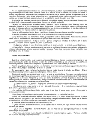 Josefa Rosalía Luque Álvarez __                                                                     Arpas Eternas


     "Te veo bajo la acción inmediata de una luminosa inteligencia, que tuvo especial tutela sobre ti, salvándote
de grandes tropiezos que hubieran torcido el rumbo de tu vida, en la cual se diseñan con claridad dos fases: tu
infancia y adolescencia sumidas en una suave inconciencia que solo te permitía admirar la magnificencia de la
naturaleza. Tu juventud y años viriles, entregado al amor humano en la familia y a la propagación de un ideal de
justicia, que llena por completo las aspiraciones de tu espíritu. Es cuanto descubro en tu vida.
     Al siguiente día, Jhasua y sus dos amigos volvieron a Antioquía, dejando al anciano Baltasar sumergido en
el éxtasis de fe y de amor que la presencia del Hombre-Luz le había producido.
     Llegaron a la media noche a la posada "Buena Esperanza". Amhra, la anciana criada, Eliacin y Shipro, les
esperaban velando, a fin de conseguir que Noemí descansara. La buena mujer había quedado aterrorizada de
sus años de calabozo, y temía horribles desgracias no bien sus familiares se apartaban de ella. La criada corrió
a avisarle que los tres viajeros estaban de regreso sanos y salvos.
     Nebai se había quedado junto a Noemí y su hija, en el deseo de proporcionarle serenidad y confianza.
     El anciano Simónides tendido en un diván en la administración dormía profundamente.
     Luego de, tranquilizar a la atemorizada madre, y despedirse hasta el día siguiente, Jhasua con sus amigos
fueron hacia la administración, por donde tenían que pasar en dirección a sus alcobas.
     —Apresuraos a descansar, —le dijo el anciano— porque será grande el trabajo de mañana. ¡Oh mi Señor
de Israel!...; si vieras cómo te esperan en Gisiva y Caradama!
     —Será porque tu boca, mi buen Simónides, habló más de lo conveniente —le contestó sonriendo Jhasua.
     —Espera Señor y óyeme: les dije solamente que eras un profeta de Dios y aunque nada les hubiera dicho
mi boca, todo mi cuerpo rehecho y curado bastaba y sobraba. Todos ellos, menos los ciegos me habían visto
amarrado al sillón de ruedas.

    GISIVA Y CARANDAMA

     Cuando el sol se levantaba en el horizonte, y la esplendidez de su claridad parecía derramar polvo de oro
sobre las tranquilas ondas del Orontes, y sobre los jardines encantados y los rumorosos bosquecillos de
terebintos y laureles, toda la familia emprendió el paseo matinal hacia los suburbios ya indicados.
     Noemí, apoyada en Jhasua, y guiados por el anciano, abrían la marcha en la cual seguían Nebai o Esther
con Thirza y Judá, Faqui y los dos hijos de Judas de Galaad.
     En grupo aparte y para no llamar la atención, iba una media docena de criados con Eliacin y Shipro,
llevando cestas de provisiones, pues pensaban pasar allí todo el día.
     Siguieron la avenida que se dirige hacia el sur, y al llegar al arco triunfal de Epiphanes, mandado construir
por él mismo para glorificarse en vida, vieron sentado en el pavimento, como un contraste vivo con toda aquella
magnificencia, un mendigo harapiento y sucio, que comía ávidamente un trozo de pescado asado y unos
mendrugos de pan. Tenía los pies desnudos y desfigurados en tal horrible manera, que se veía claramente que
había sufrido quemaduras, que aparecían ya cicatrizadas.
     — ¿Qué tal día tienes hoy, Simón? —le preguntó Simónides que le conocía de mucho tiempo.
     —Hoy, bueno, amo, porque como, ya lo ves —contestó el mendigo—. Si no molesto, amo... ¿y qué hiciste
de tu sillón?... ¿cómo es que caminas?
     —La majestad de Dios anda por todas partes para el que tiene fe en su poder, amigo —le contestó el
anciano, deteniéndose.
     —Los dioses me han olvidado desde que caí en esta desgracia... — contestó el mendigo.
     Jhasua con Noemí se detuvieron también, ante aquel cuadro, y la buena mujer cuyo corazón se había
tornado aún más piadoso con sus grandes padecimientos, pensaba silenciosamente: "Ojalá que el Mesías
tenga piedad de este infeliz mendigo que cure sus pies deshechos".
     A Jhasua le penetró hondamente este pensamiento y dijo:
     — ¿Ves este arco de triunfo levantado por la soberbia de un hombre, de cuya efímera vida es el único
recuerdo que queda?
     — ¡Sí, le veo, es magnífico! —Contestó Noemí—. Es aún más rico que los sagrados pórticos de nuestro
santo Templo de Jerusalén.
     —Pues bien... ¡ahí tienes, mujer, al que le mandó construir para eterna gloria suya!... —Y Jhasua señalaba
con su índice al sucio y harapiento mendigo.
                                                       253
 