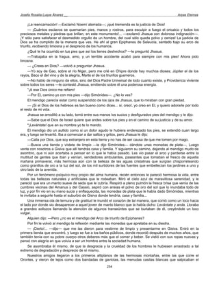 Josefa Rosalía Luque Álvarez __                                                                    Arpas Eternas


     ¡La reencarnación! —Exclamó Noemí aterrada—; ¡qué tremenda es la justicia de Dios!
     — ¡Cuántos esclavos se quemarían pies, manos y rostros, para esculpir a fuego el oricalco y todos los
preciosos metales y piedras que brillan, en este monumento!... —exclamó Jhasua con dolorosa indignación—.
¡Y sólo para satisfacer el desmedido orgullo de un hombre, del cual sólo queda polvo y ceniza! La justicia de
Dios se ha cumplido de la manera que ves. He ahí al gran Epiphanes de Seleucia, sentado bajo su arco de
triunfo, recibiendo limosna y el desprecio de los humanos.
     ¿Qué te ha ocurrido en tus pies que así los tienes deshechos? —le preguntó Jhasua.
     —Trabajaba en la fragua, amo, y un terrible accidente acabó para siempre con mis pies! Ahora pido
limosna.
     — ¿Crees en Dios? —volvió a preguntar Jhasua.
     —Yo soy de Gao, sobre el río Niger, pero me crié en Chipre donde hay muchos dioses; Júpiter el de los
rayos, Baco el del vino y de la alegría, Marte el de los triunfos guerreros.
     —No hablo de ninguno de ellos, sino del Dios Padre Universal de todo cuanto existe, y Providencia viviente
sobre todos los seres —le contestó Jhasua, emitiendo sobre él una poderosa energía.
     "¡A ese Dios único me refiero!
     —Por El, camino yo con mis pies —dijo Simónides—. ¿No lo ves?
     El mendigo parecía estar como suspendido de los ojos de Jhasua, que lo miraban con gran piedad.
     — ¡Si el Dios de los hebreos es tan bueno como dices... si, creo!, yo creo en El, y quiero adorarle por todo
el resto de mi vida.
     Jhasua se arrodilló a su lado, tomó entre sus manos los sucios y desfigurados pies del mendigo y le dijo:
     —Sabe que el Dios de Israel quiere que andes sobre tus pies y en el camino de su justicia y de su amor.
     "¡Levántate! que en su nombre yo te lo mando.
     El mendigo dio un aullido como si un dolor agudo le hubiera enderezado los pies, se extendió cuan largo
era, y luego se levantó. Iba a comenzar a dar saltos y gritos, pero Jhasua le dijo:
     —Calla por Dios, que soy extranjero en esta tierra y no has de ser causa de que me tomen por mago.
     —Busca una tienda y vístete de limpio —le dijo Simónides— dándole unas monedas de plata—. Luego
vente con nosotros a Gisiva que allí tendrás casa y familia. Y siguieron su camino, dejando al mendigo mudo de
asombro, que ni aún acertaba a pensar en lo que le había pasado. Les vio pasar el arco y perderse entre la
multitud de gentes que iban y venían, vendedores ambulantes, paseantes que tomaban el fresco de aquella
mañana primaveral, más hermosa aún con la belleza de las aguas cristalinas que surgían chisporreteando
como granillos de oro a la luz del sol, de los mil surtidores de las fuentes que embellecían los jardines a uno y
otro lado de la avenida.
     Por un fenómeno psíquico muy propio del alma humana, recién entonces le pareció hermosa la vida, entre
todas las bellezas naturales y artificiales que le rodeaban. Miró el cielo azul de maravillosa serenidad, y le
pareció que era un manto suave de seda que le cubría. Respiró a pleno pulmón la fresca brisa que venía de las
cumbres vecinas del Amanus y del Cassio, aspiró con ansias el polvo de oro del sol que lo inundaba todo de
luz, y por fin vio en su mano sucia y enflaquecida, las monedas de plata que le había dado Simónides, mientras
le invitaba a seguirle hasta el suburbio de Gisiva donde tendría, casa y familia...
     Una inmensa ola de ternura y de gratitud le inundó el corazón de tal manera, que corrió como un loco hacia
el lado por donde vio desaparecer a aquel joven de manto blanco que la había dicho: Levántate y anda. Lloraba
a grandes sollozos llamando la atención de algunos transeúntes que se burlaban de él, creyéndole un loco
vulgar.
     Alguien dijo: —Pero ¿no es el mendigo del Arco de triunfo de Epiphanes?
     Por fin le volvió al mendigo la reflexión mediante las monedas que apretaba en su diestra.
     — ¡Cierto!... —dijo— que me las dieron para vestirme de limpio y presentarme en Gisiva. Entró en la
primera tienda que encontró, y luego se fue a los baños públicos, donde recordó después de muchos años, que
también tenía con su pobre cuerpo otros deberes más que el comer y beber. Se vistió con sus ropas nuevas y
pensó con alegría en que volvía a ser un hombre entre la sociedad humana.
     Se asombraba él mismo, de que la desgracia y la crueldad de los hombres le hubiesen arrastrado a tal
extremo de degradación y desprecio de sí mismo.
     Nuestros amigos llegaron a los primeros altiplanos de las hermosas montañas, entre las que corre el
Orontes, y vieron de lejos como dos bandadas de gaviotas, las menudas casitas blancas que salpicaban el
                                                      254
 