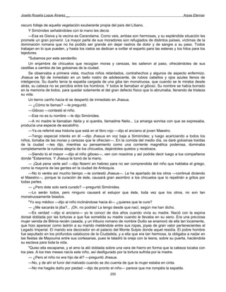 Josefa Rosalía Luque Álvarez __                                                                      Arpas Eternas


oscuro follaje de aquella vegetación exuberante propia del país del Líbano.
      Y Simónides señalándoles con la mano les decía:
      —Esa es Gisiva y la vecina es Carandama. Como veis, ambas son hermosas, y su espléndida situación les
promete un gran porvenir. La mayor parte de sus moradores son refugiados de distintos países, víctimas de la
dominación romana que no ha podido ser grande sin dejar rastros de dolor y de sangre a su paso. Todos
trabajan en lo que pueden, y hasta los cielos se dedican a ovillar el esparto para las esteras y los hilos para los
tejedores.
      "Subamos por este senderillo:
      Un enjambre de chicuelos que recogían moras y cerezas, les salieron al paso, ofreciéndoles de sus
cestillas a cambio de las golosinas de la ciudad.
      Se observaba a primera vista, muchos niños retardados, contrahechos y algunos de aspecto enfermizo.
Jhasua se fijó de inmediato en un bello rostro de adolescente, de rubios cabellos y ojos azules llenos de
inteligencia. Su dueño tenía la espalda cargada de una giba tan monstruosa, que cuando se le miraba desde
atrás, su cabeza no se percibía entre los hombros. Y todos le llamaban el giboso. Su nombre se había borrado
en la memoria de todos, para quedar solamente el del gran defecto físico que lo abrumaba, llenando de tristeza
su vida.
      Un tierno cariño hacia él se despertó de inmediato en Jhasua.
      — ¿Cómo te llamas? —le preguntó.
      —Giboso —contestó el niño.
      —Ese no es tu nombre —le dijo Simónides.
      —A mi madre le llamaban Nelia y si queréis, llamadme Nelio... La amarga sonrisa con que se expresaba,
producía una especie de escalofrío.
      —Ya os referiré esa historia que está en el libro rojo —dijo el anciano al joven Maestro.
      —Tengo especial interés en él —dijo Jhasua en voz baja a Simónides; y luego acariciando a todos los
niños, tomaba de las moras y cerezas que le ofrecían—. En la comida del medio día, os daré golosinas traídas
de la ciudad —les dijo, mientras su pensamiento como una corriente magnética poderosa, dominaba
completamente la ruidosa alegría de los chicuelos, dejándoles quietos y recelosos.
      —Siendo tú el mayor —dijo al niño giboso—, ven con nosotros y así podrás decir luego a tus compañeros
donde "Estaremos. Y Jhasua le tomó de la mano.
      — ¡Qué pena verle así! —dijo Noemí en hebreo para no ser comprendida del niño que hablaba el griego,
como la mayoría de las gentes en la ciudad de Antioquía.
      —No lo veréis así mucho tiempo —le contestó Jhasua—. Le he apartado de los otros —continué diciendo
el Maestro—, porque la curación de éste, causará gran asombro a los chicuelos que lo repetirán a gritos por
todas partes.
      — ¿Pero éste solo será curado? —preguntó Simónides.
      —Lo serán todos, pero ninguno causará el estupor que éste, toda vez que los otros, no son tan
monstruosamente lisiados.
      "Yo soy médico —dijo al niño inclinándose hacia él— ¿quieres que te cure?
      — ¿Me sacarás la jiba?... ¡Oh, no podrás! La tengo desde que nací, según me han dicho.
      —Es verdad —dijo si anciano— yo le conocí de dos años cuando vivía su madre. Nació con la espina
dorsal doblada por las torturas a que fue sometida su madre cuando le llevaba en su seno. Era una preciosa
mujer venida de Bitinia recién casada, y un tribuno romano de nombre Duilio se enamoró de ella tan locamente,
que hizo aparecer como ladrón a su marido metiéndole entre sus ropas, joyas de gran valor pertenecientes al
Legado Imperial. El marido era decorador en el palacio del Monte Sulpio donde aquel residía. El pobre hombre
fue sepultado en los profundos calabozos de la Ciudadela, y a ella que era tan hermosa, la obligaba a nadar en
las fiestas de Mayouma entre sus cortesanas, pues le taladró la oreja con la lesna, sobre su puerta, haciéndola
su esclava para toda la vida.
      "Quiso ella escaparse, y el amo la ató doblada sobre una vara de hierro en forma que la cabeza tocaba con
los pies. A los tres meses nacía este niño, así desfigurado por la tortura sufrida por la madre.
      — ¿Pero el niño no era hijo de él? —preguntó Jhasua.
      —No, y de ahí el furor del malvado cuando se dio cuenta de que la mujer estaba en cinta.
      —No me hagáis daño por piedad —dijo de pronto el niño— parece que me rompéis la espalda.
                                                       255
 