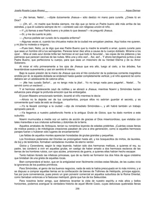 Josefa Rosalía Luque Álvarez __                                                                       Arpas Eternas


     — ¡No temas, Nelio!... —díjole dulcemente Jhasua— sólo deslizo mi mano para curarte. ¿Crees tú en
Dios?
     — ¡Oh, sí!... mi madre que lloraba siempre, me dijo que yo tenía un Padre bueno allá más arriba de las
estrellas, y que él cuidaría siempre de mí —contestó casi con religiosa unción el niño.
     —Y ¿tú llamas a ese Padre bueno y le pides lo que deseas? —le preguntó Jhasua.
     —Sí, y me da cuanto le pido.
     — ¿Nunca pediste ser curado de tu espalda enferma?
     —Algunas veces si, cuando los chicuelos malos de la ciudad me arrojaban piedras. Aquí todos me quieren,
y mi jiba no molesta a ninguno.
     —Pues bien, Nelio, yo te digo que ese Padre Bueno que tu madre te enseñó a amar, quiere curarte para
que seas un hombre útil a tus semejantes. Pareces tener diez años a causa de tu cuerpo doblado. Mírame a los
ojos!. .. Mira al cielo azul donde brilla tan hermoso el sol que todo lo fecunda!... las copas de los plátanos y las
palmeras que parecen vecinas de las nubes. Mira una y otra vez!... Así, así!... Y ahora bendigamos juntos a ese
Padre Bueno, que perfecciona tu cuerpo, para que seas un misionero de su Verdad Eterna y de su Amor
Soberano.
     Al mirar el niño primeramente a los ojos de Jhasua que era alto, luego al cielo, a los árboles, fue
levantándose suavemente y casi sin sentirlo él mismo.
     Bajo la suave presión de la mano de Jhasua que era el hilo conductor de la poderosa corriente magnética
emitida por él, la espalda doblada se enderezó hasta quedar completamente vertical, y el niño apareció tal como
debiera ser un adolescente de catorce años.
     — ¡Me has curado Señor!... ya no tengo más la jiba!... Yo no tengo nada para pagarte!... Nada!.. . Te
serviré como un esclavo!. ..
     Y el hermoso adolescente cayó de rodillas y se abrazó a Jhasua, mientras Noemí y Simónides hacían
esfuerzos para ahogar la profunda emoción que les embargaba.
     El joven Maestro emocionado también, levantó al niño mientras le decía:
     —Ahora no te dejarás ver de tus compañeritos, porque ellos no sabrían guardar el secreto, y es
conveniente que! nada de esto se divulgue.
     —Yo le llevaré conmigo a la ciudad —dijo de inmediato Simónides—, y allí habrá también un trabajo
apropiado para él.
     —Ya llegamos a nuestro pabelloncito frente a la antigua Gruta de Gisiva, que ha dado nombre a este
suburbio.
     Noemí murmuraba a media voz un salmo de acción de gracias a! Dios misericordioso, que visitaba con
tales maravillas a sus criaturas sufrientes y doloridas de la tierra.
     Aquellos arrabales de Antioquía, tenían su romántica leyenda de edades pretéritas. ¡Cuántas cosas llenas
de mística poesía y de mitológicas creaciones pasaban de una a otra generación, como si aquellos hermosos
parajes fueran o hubieran sido lugares de encantamiento!
     Las faldas de aquellos montes aparecían horadadas de grutas grandes y pequeñas.
     Los frondosos platanares del Orontes se prolongaban hasta allí, y los bosquecillos de mirtos, de laureles,
de boj y de terebintos, formaban verdaderas murallas de eterno verdor.
     Gisiva y Carandama, según la vieja leyenda, habían sido dos hermanas mellizas, a quienes el rey, su
padre, las condenó a vivir en aquellas grutas, en castigo de haber amado a dos hermosos esclavos de las
tierras de los hombres rubios, con ojos azules, prisioneros de guerra, a quienes ellas habían hecho escapar.
     Tanto habían llorado las infelices princesas, que de su llanto se formaron los dos hilos de agua cristalina
que brotaban de una grieta de aquellas rocas.
     Bien comprenderá el lector, que en la antigüedad eran fácilmente creídas estas fábulas, de las cuales vivía
la ignorancia de los pueblos primitivos.
     Para Simónides, el genio de los buenos negocios, nada de esto le había preocupado en lo más mínimo, y si
se dispuso a comprar aquellas tierras en la confiscación de bienes de Tothmes de Heliópolis, príncipe egipcio,
fue por pura conveniencia, pues previo un gran porvenir comercial en aquellos suburbios de la Roma Oriental,
como llamaban entonces a !a fastuosa metrópoli, gloria que fue de los Seleucidas.
     Para nosotros lector amigo, que debemos levantar la vista de nuestro espíritu a más altos y bellos
horizontes, podemos averiguar la verdadera historia de aquel Monte Casio, cuyas deliciosas quebradas llenas
                                                        256
 
