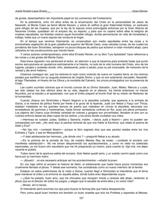 Josefa Rosalía Luque Álvarez __                                                                      Arpas Eternas


de grutas, desempeñaron tan importante papel en los comienzos del Cristianismo.
      En la prehistoria, ocho mil años antes de la encarnación del Cristo en la personalidad de Jesús de
Nazareth, el Monte Casio se llamó Monte Kasson, y sobre él, edificó la gran fraternidad Kobda, un santuario
para refugio de las mujeres, que por la ley de la esposa única promulgada entonces por la Gran Alianza de
Naciones Unidas, quedaban sin el amparo de¡ su esposo, y para que no cayera sobre ellas el estigma de
mujeres repudiadas, los Kobdas crearon aquel honorable refugio, donde permanecían en vida de honestidad y
trabajo, hasta que un nuevo esposo las conducía al hogar.
      En el tiempo que venimos historiando, se conservaban aún medio sepultadas entre las rocas y la
enmarañada vegetación de la gran plataforma superior del Monte Casio, unas vetustas ruinas, de las cuales los
jornaleros del buen Simónides, extrajeron no pocos bloques de piedra que echaron a rodar montaña abajo, para
utilizarlos en las construcciones que mandó hacer.
      Y varios autores contemporáneos, entre ellos Ernesto Renán, en su libro "Los Apóstoles" hace referencia a
las ruinas y a las grutas del Monte Casio.
      Esta breve digresión nos perdonará el lector, en atención a que la hacemos para probarle hasta qué punto
somos escrupulosos en ajustarnos estrictamente a la historia, no solo de la vida humana del Cristo, sino de los
lugares, parajes y ciudades donde, niño, adolescente, joven o adulto, puso su pie incansable, de misionero de la
verdad y del amor fraterno.
      Creemos conseguir así, que los lectores le vean como viviendo de nuevo en nuestra tierra, en los mismos
parajes que santificó con su augusta presencia de Ungido Divino, y que no son solamente Jerusalén, Nazareth,
el lago Tiberiades, el Huerto de los Olivos y la montaña del Calvario, los únicos privilegiados con la presencia de
Cristo.
      Las cuatro sucintas crónicas que el mundo conoce de su Divino Salvador, Juan, Mateo, Marcos y Lucas,
tan sólo relatan los tres últimos años de su vida, dejando en el silencio, los treinta anteriores no menos
fecundos, por el estudio y el apostolado, con que el Cristo preparó el triunfo final' de su misión de Redentor de
la humanidad.
      Cuando Jhasua con Simónides y Noemí llegaron a la plazoleta cubierta, que aparecía a la entrada de
Gisiva, a la manera de pórtico frente por frente a la gruta de la leyenda, Judá con Nebai y Faqui con Thirza,
estaban instalados en los grandes bancos de piedra que rodeaban en círculo la plazoleta, decorada con
enredaderas de jazmines y madreselvas, hasta formar verdaderas cortinas en flor, pues era plena primavera.
Los pájaros del Líbano cuya ilimitada variedad en colores y gorgeos son proverbiales, llenaban el aire con su
ruidosa sinfonía desde las altas copas de los cedros, y los pinos donde ocultaban sus nidos.
      —Hermosa es nuestra Judea, Galilea y Samaría, madre, —decía Judá a Noemí— pero no pueden ser
comparadas con esto. ¿No será aquí el paraíso terrenal de que nos habla la Escritura, que relata el poema de
Adán y Eva?
      —No hijo mío —contestó Noemí— porque el libro sagrado dice que ese paraíso estaba entre los ríos
Eufrates y Tigris, o sea en Mesopotámia.
      —Y éste adolescente tan hermoso, ¿de dónde vino ? —preguntó Nebai a su abuelo.
      —Es la primicia de la jornada de hoy, de nuestro Mesías Rey de Israel, —contestó el anciano con
manifiesta satisfacción—. No me toman desprevenido los acontecimientos, y como mi nieta ha celebrado
esponsales, yo me busco otro secretaria que me iré preparando yo mismo, para cuando tú, hija mía, me dejes
vacante el puesto.
      Todos rieron de la oportuna salida del anciano. Solo Nebai quedó serio, y un subido carmín pasó como una
llama por su hermoso rostro.
      — ¡Abuelo!... no era necesario anticipar así los acontecimientos —añadió la joven.
      En voz baja refirió el anciano la historia de Nelio, el adolescente que hasta hacía pocos momentos era
cruelmente llamado el jiboso. Y desde ese momento, fue considerado como un nuevo miembro de la familia.
      Estaban en estos preliminares de la visita a Gisiva, cuando llegó a Simónides el intendente que él tenía
para mantener el orden y la armonía en aquella aldea, donde todos eran dependientes suyos.
      —¿Qué ha pasado, buen amo, que los chicuelos que recogían moras y cerezas allá abajo, reclaman al
jiboso que es el director de todos los juegos, y alegan que lo sacaste de entre ellos y no volvió más?
      —Míralo: ahí lo tienes.
      El intendente abrió enormes los ojos para buscar la famosa jiba que había desaparecido.
      Pero como aquel buen hombre era también un buen israelita que leía los Profetas y esperaba al Mesías,
                                                       257
 