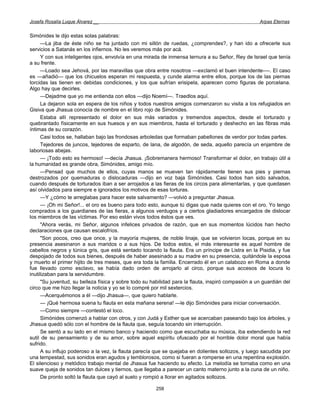 Josefa Rosalía Luque Álvarez __                                                                      Arpas Eternas


Simónides le dijo estas solas palabras:
      —La jiba de éste niño se ha juntado con mi sillón de ruedas, ¿comprendes?, y han ido a ofrecerle sus
servicios a Satanás en los infiernos. No les veremos más por acá.
      Y con sus inteligentes ojos, envolvía en una mirada de inmensa ternura a su Señor, Rey de Israel que tenía
a su frente.
      —Loado sea Jehová, por las maravillas que obra entre nosotros —exclamó el buen intendente-—. El caso
es —añadió— que los chicuelos esperan mi respuesta, y cunde alarma entre ellos, porque los de las piernas
torcidas las tienen en debidas condiciones, y los que sufrían erisipela, aparecen como figuras de porcelana.
Algo hay que decirles.
      —Dejadme que yo me entienda con ellos —dijo Noemí—. Traedlos aquí.
      La dejaron sola en espera de los niños y todos nuestros amigos comenzaron su visita a los refugiados en
Gisiva que Jhasua conocía de nombre en el libro rojo de Simónides.
      Estaba allí representado el dolor en sus más variados y tremendos aspectos, desde el torturado y
quebrantado físicamente en sus huesos y en sus miembros, hasta el torturado y deshecho en las fibras más
íntimas de su corazón.
      Casi todos se, hallaban bajo las frondosas arboledas que formaban pabellones de verdor por todas partes.
      Tejedores de juncos, tejedores de esparto, de lana, de algodón, de seda, aquello parecía un enjambre de
laboriosas abejas.
      — ¡Todo esto es hermoso! —decía Jhasua. ¡Sobremanera hermoso! Transformar el dolor, en trabajo útil a
la humanidad es grande obra, Simónides, amigo mío.
      —Pensad que muchos de ellos, cuyas manos se mueven tan rápidamente tienen sus pies y piernas
destrozados por quemaduras o dislocaduras —dijo en voz baja Simónides. Casi todos han sido salvados,
cuando después de torturados iban a ser arrojados a las fieras de los circos para alimentarlas, y que quedasen
así olvidados para siempre e ignorados los motivos de esas torturas.
      —Y ¿cómo te arreglabas para hacer este salvamento? —volvió a preguntar Jhasua.
      — ¡Oh mi Señor!... el oro es bueno para todo esto, aunque tú digas que nada quieres con el oro. Yo tengo
comprados a los guardianes de las fieras, a algunos verdugos y a ciertos gladiadores encargados de dislocar
los miembros de las víctimas. Por eso están vivos todos éstos que ves.
      "Ahora verás, mi Señor, algunos infelices privados de razón, que en sus momentos lúcidos han hecho
declaraciones que causan escalofríos.
      "Son pocos, creo que once, y la mayoría mujeres, de noble linaje, que se volvieron locas, porque en su
presencia asesinaron a sus maridos o a sus hijos. De todos estos, el más interesante es aquel hombre de
cabellos negros y túnica gris, que está sentado tocando la flauta. Era un príncipe de Listra en la Pisidia, y fue
despojado de todos sus bienes, después de haber asesinado a su madre en su presencia, quitándole la esposa
y muerto el primer hijito de tres meses, que era toda la familia. Encerrado él en un calabozo en Roma a donde
fue llevado como esclavo, se había dado orden de arrojarlo al circo, porque sus accesos de locura lo
inutilizaban para la servidumbre.
      "Su juventud, su belleza física y sobre todo su habilidad para la flauta, inspiró compasión a un guardián del
circo que me hizo llegar la noticia y yo se lo compré por mil sextercios.
      —Acerquémonos a él —dijo Jhasua—, que quiero hablarle.
      — ¡Qué hermosa suena tu flauta en esta mañana serena! —le dijo Simónides para iniciar conversación.
      —Como siempre —contestó el loco.
      Simónides comenzó a hablar con otros, y con Judá y Esther que se acercaban paseando bajo los árboles, y
Jhasua quedó sólo con el hombre de la flauta que, seguía tocando sin interrupción.
      Se sentó a su lado en el mismo banco y haciendo como que escuchaba su música, iba extendiendo la red
sutil de su pensamiento y de su amor, sobre aquel espíritu ofuscado por el horrible dolor moral que había
sufrido.
      A su influjo poderoso a la vez, la flauta parecía que se quejaba en dolientes sollozos, y luego sacudida por
una tempestad, sus sonidos eran agudos y temblorosos, como si fueran a romperse en una repentina explosión.
El silencioso y metódico trabajo mental de Jhasua fue haciendo su efecto. La melodía se tornaba como en una
suave queja de sonidos tan dulces y tiernos, que llegaba a parecer un canto materno junto a la cuna de un niño.
      De pronto soltó la flauta que cayó al suelo y rompió a llorar en agitados sollozos.

                                                       258
 