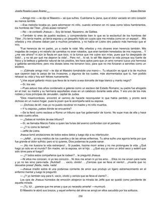 Josefa Rosalía Luque Álvarez __                                                                    Arpas Eternas


     —Amigo mío -—le dijo el Maestro— sé que sufres. Cuéntame tu pena, que el dolor vaciado en otro corazón
es menos terrible.
     —Esa melodía tocaba yo, para adormecer mi niño, cuando entraron en mi casa como lobos hambrientos,
los hombres del Tiber. ¿Eres acaso romano?
     —No —le contestó Jhasua—. Soy de Israel, Nazareno, de Galilea.
     —También tú eres de pueblo esclavo, y comprenderás bien lo que es la esclavitud de los hombres del
Tiber. ¡Yo tenía madre, yo tenía esposa y un pequeño hijito en cuyos ojos me miraba como en un espejo!.. . Mis
viñedos y mis olivares daban pan a muchos jornaleros, y no había en Listra otro palacio más hermoso que el
mío.
     "Fue herencia de mi padre...yo a nadie le robé. Mis viñedos y mis olivares eran herencia también. Mis
majadas de ovejas y mi rebaño de camellos no eran robados, que eran también heredados de mis mayores... Y
¿me ves ahora? ni aún la flauta en que toco, ni la túnica que me cubre son mías, pues que fui despojado de
todo!... y no sé por qué me dejaron la vida!... Pero no!... lo sé, lo sé! Me dejaron la vida porque soy fuerte de
físico y la belleza y gallardía natural de los pisidios, les hace aptos para que un amo romano luzca una hermosa
y gallarda servidumbre; pero mis dioses lares me tornaron loco, para que no me forzaran a servirles como un
esclavo.
     — ¡Cálmate amigo mío! —le dijo el Maestro tomándole una mano—. Tu situación es igual a la de muchos
que cayeron bajo la zarpa de los invasores, y algunos de los cuales, más atormentados que tú, han podido
rehacer su vida y hoy son felices nuevamente.
     "¿Ves aquel gallardo mozo que lleva de la mano a esa doncella de traje blanco y manto negro?
     —Sí, los veo.
     —Pues estuvo tres años condenado a galeras como un esclavo del Estado Romano; su padre fue ahogado
en el mar; su madre y su hermana sepultadas vivas en un calabozo durante siete años. Y era uno de los más
nobles y ricos príncipes de Jerusalén, capital de Judea.
     "Dios misericordioso, encontró el camino de hacerle reconquistar lo que había perdido, y pronto será
dichoso en un nuevo hogar, pues la joven que le acompaña será su esposa.
     — ¡Dichoso de él!; mas yo no puedo recobrar mi madre y mi niño muertos.
     —Y tu esposa ¿sabes dónde se encuentra?
     —Se la llevó como esclava a Roma un tribuno que fue gobernador de Iconio. No supe mas de ella y hace
de esto cuatro años.
     — ¿Sabes el nombre de ese tribuno?
     —Sí, se llamaba Marcio Fabio a quien las furias del averno confundan con el pantano.
     — ¿Y tú como te llamas?
     —Jefté de Listra.
     Jhasua tomó anotaciones de todos estos datos y luego dijo a su interlocutor.
     — ¡Jefté!... yo soy médico de los cuerdos y de las almas enfermas. Tu alma sufre una agonía lenta por que
fue grande el dolor sufrido; pero si tú quieres, Dios poderoso te puede sanar.
     — ¡No me ilusiona la vida extranjero!... Si puedes, hazme morir antes y no me prolongues la vida. ¿Qué
hago yo solo en el mundo? Sin madre, sin la esposa, sin el hijo. .. ¿Qué soy yo sino un árbol seco y estéril que
sólo sirve para el fuego?
     — ¿Y todos estos compañeros que te rodean?... le preguntó Jhasua.
     —Ni ellos me conocen, ni yo les conozco... Ni dios me aman ni yo los amo.. . Ellos no me sirven para nada
y yo no les sirvo para-nada. ¡Nulidad!. . . vacío, olvido!. .. ¡Cenizas que se lleva el viento!... ¡muerte que no
devuelve presa! ¡Nada, nada, nada!
     —Jhasua irradió sobre él una poderosa corriente de amor que produjo un ligero estremecimiento en el
enfermo mental y luego le preguntó:
     — ¿Y yo también soy para ti, vacío, olvido y ceniza que se lleva el viento?...
     Los ojos de Jhasua húmedos de emoción atrajeron la mirada de Jefté que se quedó como pendiente de
aquella mirada.
     — ¡Tú, tú!... ¡parece que me amas y que yo necesito amarte! —murmuró.
     El Maestro le abrió sus brazos, y aquel enfermo del alma se arrojó en ellos sacudido por los sollozos.

                                                      259
 
