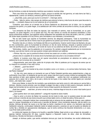 Josefa Rosalía Luque Álvarez __                                                                       Arpas Eternas


de los hombres a costa de tremendos martirios que costaron muchas vidas.
      "Pero esa dicha fue siempre efímera y fugaz, porque la semilla del mal germina, en esta tierra tan fácil y
rápidamente, cuanto con lentitud y esfuerzo germina la buena simiente.
      — ¿Qué falta, pues, para que ocurra lo contrario? —interrogó Jaime.
      —Falta... falta tío Jaime, más sangre de mártires para abonar la tierra y más lluvia de amor para fecundar la
semilla... —contestó Jhasua con la voz solemne de un convencido.
      "Creedme, que entrar en el templo de la Divina Sabiduría es abrazarse con el dolor, con la angustia
suprema de querer y no poder llegar, a la satisfacción del íntimo anhelo de encontrar la dicha y la paz para los
hombres.
      "Los emisarios de Dios de todas las épocas, han marcado el camino, mas la humanidad, en su gran
mayoría, no quiso seguirlo y no lo quiere aún hoy. Por eso vemos un mundo de esclavos sometidos a unos
pocos ambiciosos audaces, que pasando sobre cadáveres han escalado las cimas del poder y del oro, y desde
allí dictan leyes opuestas a la Ley Divina, pero favorables a sus intereses y conveniencias.
      "No es sólo Israel que soporta el humillante dominio de déspotas extranjeros. Toda la humanidad es
esclava, aún cuando sea de la misma raza el que gobierna los países que forman la actual sociedad humana.
      "Durante más de un milenio, los Kobdas del Nilo en la prehistoria, hicieron sentir brisas de libertad y de paz
en tres continentes; ¡pero la humanidad se enfurece un día de verse dichosa, aniquila a quienes tuvieron el
valor de sacrificarse por su felicidad, y se hunde de nuevo en sus abismos de llanto, de crimen y de horror!
      "Adivinabas, madre, que he padecido en mi ausencia. Es verdad y seguiré padeciendo por la inconciencia
humana, que ata las manos a los que quieren romper para siempre sus cadenas.
      —Piensa, hijo mío, que tu juventud te lleva a tomar las cosas con un ardor y vehemencia excesivos.
      ¿Acaso eres tú culpable de la dureza de la humanidad para escuchar a los enviados divinos?
      —Madre: si tuvieras unos hijos que sin querer escucharte se precipitaran en abismos sin salida, ¿no
padecerías tú por la dureza de su corazón?
      —Seguramente, pero eran hijos, parte de mi propia vida. Mas tú padeces por la ceguera de seres que en
su mayoría no conoces ni has visto nunca.
      — ¡Madre!... ¿qué has dicho?
      ¿Y la Ley?... ¿no me manda la ley amar al prójimo como a mí mismo, y no somos todos hermanos, hijos
del Padre Celestial?
         SÍ, hijo mío, pero piensa un momento en que el Padre Celestial permite esos padecimientos y deja en
sufrimiento a sus hijos, no obstante de que los ama, acaso más de lo que tú amas a todos tus semejantes. Está
bien sembrar el bien, pero padecer tanto por lo irremediable. . . ¡pobre hijo mío!, es padecer inútilmente con
perjuicio de tu salud, de tu vida y de la paz y dicha de los tuyos, a los cuales has venido ligado por voluntad
divina. ¿No hablo bien, acaso?
      Eres como Nebai, la dulce flor de montaña, que amándome casi tanto como tú, sólo piensa en verme feliz y
dichoso. ¡Santos y puros amores, que me obligan a plegar mis alas y volver al nido suave y tranquilo, donde no
llegan las tormentas de los caminos que corren hacia el ideal supremo de liberación humana!
      ¡Está bien madre!. . . está bien; ¡el amor vence al amor, mientras llega la hora de un amor más fuerte que el
dolor y la muerte!
      _¿Qué quieres decir con esas palabras? —preguntó inquieta la dulce madre.
      —Que tu amor y el amor de Nebai me suavizan de tal modo la vida, que no quisiera pasar de esta edad
para continuar viviendo de ese dulce ensueño que ambas tejéis como un dosel de seda y flores para mí.
      El tío Jaime y Jhosuelín habían bien comprendido todo el alcance de las palabras de Jhasua, pero callaron
para no causar inquietudes en el alma pura y sencilla de Myriam. Unos momentos después, ella se retiró a su
alcoba, dichosa de tener de nuevo a su hijo bajo su techo, mientras él con Jaime y su hermano que tenían
habitación conjunta, continuaban hablando sobre el estado precario y azaroso en que el pueblo se debatía sin
rumbo fijo y dividido en agrupaciones ideológicas, que la lucha continua iba llevando lentamente a un caos,
cuyo final nadie podría prever.
      La noticia del regreso de Jhasua a la risueña y apacible Galilea, llegó pronto a sus amigos de Jerusalén, y
apenas habrían transcurrido 25 días, cuando llegaron a Nazareth cuatro de ellos: José de Arimathea,
Nicodemus, Nicolás de Damasco y Gamaliel.
      Joseph, el dichoso padre, que sentía verdadera ternura por José de Arimathea, les recibió afablemente,

                                                        26
 
