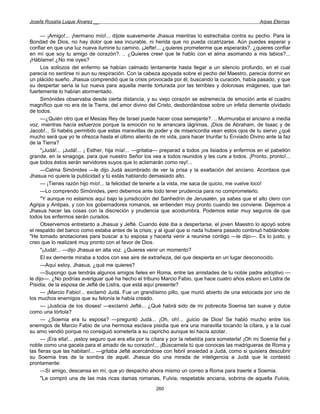 Josefa Rosalía Luque Álvarez __                                                                        Arpas Eternas


      — ¡Amigo!... ¡hermano mío!... díjole suavemente Jhasua mientras lo estrechaba contra su pecho. Para la
Bondad de Dios, no hay dolor que sea incurable, ni herida que no pueda cicatrizarse. Aún puedes esperar y
confiar en que una luz nueva ilumine tu camino. ¡Jefte!... ¿quieres prometerme que esperarás?, ¿quieres confiar
en mí que soy tu amigo de corazón?. .. ¿Quieres creer que te hablo con el alma asomando a mis labios?...
¡Háblame! ¿No me oyes?
      Los sollozos del enfermo se habían calmado lentamente hasta llegar a un silencio profundo, en el cual
parecía no sentirse ni aun su respiración. Con la cabeza apoyada sobre el pecho del Maestro, parecía dormir en
un plácido sueño. Jhasua comprendió que la crisis provocada por él, buscando la curación, había pasado, y que
su despertar sería la luz nueva para aquella mente torturada por las terribles y dolorosas imágenes, que tan
fuertemente lo habían atormentado.
      Simónides observaba desde cierta distancia, y su viejo corazón se estremecía de emoción ante el cuadro
magnífico que no era de la Tierra, del amor divino del Cristo, desbordándose sobre un infeliz demente olvidado
de todos.
      —¿Quién otro que el Mesías Rey de Israel puede hacer cosa semejante?. .. Murmuraba el anciano a media
voz, mientras hacía esfuerzos porque la emoción no le arrancara lágrimas. ¡Dios de Abraham, de Isaac y de
Jacob!... Si habéis permitido que estas maravillas de poder y de misericordia vean estos ojos de tu siervo ¿qué
mucho será que yo te ofrezca hasta el último aliento de mi vida, para hacer triunfar tu Enviado Divino ante la faz
de la Tierra?
      "¡Judá!... ¡Judá!... ¡ Esther, hija mía!... —gritaba— preparad a todos ¡os lisiados y enfermos en el pabellón
grande, en la sinagoga, para que nuestro Señor los vea a todos reunidos y les cure a todos. ¡Pronto, pronto!...
que todos éstos serán servidores suyos que lo aclamarán como rey!...
      —Calma Simónides —le dijo Judá asombrado de ver la prisa y la exaltación del anciano. Acordaos que
Jhasua no quiere la publicidad y tú estás hablando demasiado alto.
      — ¡Tienes razón hijo mío!... la felicidad de tenerle a la vista, me saca de quicio, me vuelve loco!
      —Lo comprendo Simónides, pero debemos ante todo tener prudencia para no comprometerlo.
      "Y aunque no estamos aquí bajo la jurisdicción del Sanhedrín de Jerusalén, ya sabes que el alto clero con
Agripa y Antipas, y con los gobernadores romanos, se entienden muy pronto cuando les conviene. Dejemos a
Jhasua hacer las cosas con la discreción y prudencia que acostumbra. Podemos estar muy seguros de que
todos los enfermos serán curados.
      Observemos entretanto a Jhasua y Jefté. Cuando éste iba a despertarse, el joven Maestro lo apoyó sobre
el respaldo del banco como estaba antes de la crisis; y al igual que si nada hubiera pasado continuó hablándole:
"He tomado anotaciones para buscar a tu esposa y hacerla venir a reunirse contigo —le dijo—. Es lo justo, y
creo que lo realizaré muy pronto con el favor de Dios.
      "¡Judá!... —dijo Jhasua en alta voz. ¿Quieres venir un momento?
      El ex demente miraba a todos con ese aire de extrañeza, del que despierta en un lugar desconocido.
      —Aquí estoy, Jhasua, ¿qué me quieres?
      —Supongo que tendrás algunos amigos fieles en Roma, entre las amistades de tu noble padre adoptivo —
le dijo—. ¿No podrías averiguar qué ha hecho el tribuno Marcio Fabio, que hace cuatro años estuvo en Listra de
Pisidia, de la esposa de Jefté de Listra, que está aquí presente?
      — ¡Marcio Fabio!... exclamó Judá. Fue un grandísimo pillo, que murió abierto de una estocada por uno de
los muchos enemigos que su felonía le había creado.
      — ¡Justicia de los dioses! —exclamó Jefté... ¿Qué habrá sido de mi pobrecita Soemia tan suave y dulce
como una tórtola?
      — ¿Soemia era tu esposa? —preguntó Judá... ¡Oh, oh!... ¡juicio de Dios! Se habló mucho entre los
enemigos de Marcio Fabio de una hermosa esclava pisidia que era una maravilla tocando la cítara, y a la cual
su amo vendió porque no consiguió someterla a su capricho aunque leí hacía azotar.
      — ¡Era ella!... ¡estoy seguro que era ella por la cítara y por la rebeldía para someterla! ¡Oh mi Soemia fiel y
noble como una gacela para el amado de su corazón!... ¡Búscamela tú que conoces las madrigueras de Roma y
las fieras que las habitan!... —gritaba Jefté acercándose con febril ansiedad a Judá, como si quisiera descubrir
su Soemia tras de la sombra de aquél. Jhasua dio una mirada de inteligencia a Judá que le contestó
prontamente:
      —Sí amigo, descansa en mí, que yo despacho ahora mismo un correo a Roma para traerte a Soemia.
      "La compró una de las más ricas damas romanas, Fulvia, respetable anciana, sobrina de aquella Fulvia,
                                                        260
 