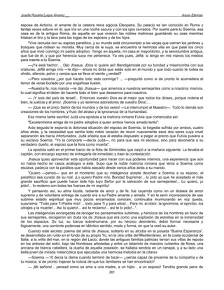 Josefa Rosalía Luque Álvarez __                                                                         Arpas Eternas


esposa de Antonio, el amante de la celebra reina egipcia Cleopatra. Su palacio es tan conocido en Roma y
tantas veces estuve en él, que iría en una noche oscura y con los ojos cerrados. Por suerte para tu Soemia, esa
casa es de la antigua Roma, de aquella en que vivieron las nobles matronas guardando su casa mientras
hilaban el lino y la lana para las togas de los esposos y de los hijos.
      "Vive recluida con su esposo paralítico, y su mundo está circunscripto a las verjas que cierran los jardines y
bosques que rodean su morada. Muy cerca de la suya, se encuentra la hermosa villa en que pasé los cinco
años que vivió conmigo mi padre adoptivo. Tengo en aquella, mí casa el mayordomo, y la servidumbre antigua,
que fue de él, y que por herencia suya me pertenece. Ya ves pues, Jefté, si tengo en mis manos los medios
para traerte a tu Soemia.
      —¡Ya está hecho!. .. Dijo Jhasua. ¡Dios lo quiere así! Bendigámosle por su bondad y misericordia con sus
criaturas. Jefté amigo mío —le dijo— ahora no dirás que estás solo en el mundo y que todo cuanto te rodea es
olvido, silencio, polvo y ceniza que se lleva el viento ¿verdad?
      —Pero vosotros ¿por qué hacéis todo esto conmigo? ... —preguntó como si de pronto le acometiera el
temor de verse burlado por una engañosa ilusión.
      —Nuestra fe, nos manda —le dijo Jhasua— que amemos a nuestros semejantes como a nosotros mismos,
lo cual significa el deber de hacerte todo el bien que deseamos para nosotros.
      — ¡Y sois del país de Israel!... Entonces vuestro Dios es el mejor que todos los dioses, porque ordena el
bien, la justicia y el amor. ¡Soemia y yo seremos adoradores de vuestro Dios!.. .
      — ¡Que es el único Señor de los mundos y de los seres! —Le interrumpió el Maestro—. Todo lo demás son
creaciones de los hombres, y fruto del atraso y la ignorancia de la humanidad.
      Esa misma tarde escribió Judá una epístola a la matrona romana Fulvia que comenzaba así:
      "Excelentísima amiga de mi padre adoptivo a quien ambos hemos amado tanto".
      Acto seguido le exponía la dolorosa situación del esposo de Soemia, la tragedia sufrida por ambos, cuatro
años atrás, y la necesidad que sentía todo noble corazón de reunir nuevamente esos dos seres cuya cruel
separación les hacía infortunados. Judá añadía que él estaba dispuesto a pagar el precio que Fulvia pusiera a
su esclava Soemia. "Yo la compraré —decía Judá—, no para que sea mi esclava, sino para devolverla a su
verdadero dueño, el esposo que la llora como muerta".
      La epístola salió en el primer barco de la flota de Simónides que zarpó a la mañana siguiente. La llevaba el
capitán, con encargo expreso de entregarla de inmediato y traer la contestación.
      Jhasua quiso aprovechar esta oportunidad para hacer con sus poderes internos, una experiencia que aún
no había hecho en casos análogos a éste. Supo que la noble matrona romana que tenía a Soemia como
esclava, padecía con la parálisis que había atacado desde varios años atrás a su marido.
      "Quiero —pensó— que en el momento que su inteligencia acepte devolver a Soemia a su esposo, el
paralítico sea curado de su mal. ¡Lo quiero Padre mío, Bondad Suprema!... lo pido yo que he aceptado el más
grande sacrificio que puede hacer éste hijo tuyo Señor por la salvación de sus semejantes!... Lo quiero, ¡o
pido!... lo reclamo con todas las fuerzas de mi espíritu!
      Y pensando así, su alma lúcida, radiante de amor y de fe, fue cayendo como en un éxtasis de amor
supremo y de voluntaria entrega de cuanto era a su Padre amante y amado. Y en la semi inconsciencia de ese
sublime estado espiritual que muy pocos encarnados conocen, continuaba murmurando en voz queda,
suavísima: "Todo para Ti Padre mío! ... todo para Ti y para ellos!... Para mi, el dolor, la ignominia, el oprobio, los
ultrajes y la muerte!... Así lo quiero!... así lo reclamo!... así te lo pido!...".
      Las inteligencias encargadas de recoger los pensamientos sublimes, y heroicos de los hombres en favor de
sus semejantes, recogieron sin duda los de Jhasua que era como una explosión de estrellas en la inmensidad
de los espacios. Su luz, su fuerza sobrehumana, por su heroico desinterés, debió formar necesaria y
lógicamente, una corriente poderosa en idéntico sentido, modo y forma, en que la creó su autor.
      Cuando este secreto poema del alma de Jhasua, solitario en su alcoba en la posada "Buena Esperanza",
se desarrollaba sin ruido en el fondo de su propio Yo, en la otra orilla del Mediterráneo, en la costa occidental de
Italia, a la orilla del mar, en la región del Lacio, donde las antiguas familias patricias tenían sus villas de reposo
en los ardores del estío, bajo las frondosas arboledas y entre un laberinto de macizos cubiertos de flores, una
anciana de blanca cabellera, la dueña de aquella posesión, se hallaba tendida en un canapé, y a su lado una
bella joven de mirada melancólica que ejecutaba una hermosa melodía en la cítara»
      —Soemia —10 decía la dama cuando terminó de tocar— ¿serías capaz de privarme de tu compañía y de
tu música, si de pronto trajeran la noticia de que tus familiares se han encontrado?
      — ¡Mi señora!... pensad como se ama a una madre, a un hijito... a un esposo! Tendría grande pena de
                                                         261
 