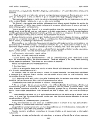 Josefa Rosalía Luque Álvarez __                                                                        Arpas Eternas


abandonaros!... pero ¿qué estoy diciendo?... Si yo soy vuestra esclava, y sin vuestro beneplácito jamás podría
apartarme.
      —Desde que viniste a mi lado, estoy luchando conmigo misma para no quererte Soemia, sino como a una
sierva que me complace en todo, por el temor de que tu situación cambie de pronto y yo pueda perderte.
      "Bien ves que la parálisis de mi marido me deja en una soledad completa. Mis dos hijos murieron con gloría
en las naves del Estado, y sólo de año en año veo a las nueras corintias.
      "¡Oh Soemia!... si en vez de nacer en Listra hubieras nacido en el Lacio, en esta deliciosa villa a orillas del
mar y hubieras sido mi hija! La joven recostó confiadamente su cabeza sobre la mano de su ama que caía al
borde del canapé, y lloró silenciosamente.
      "¡Cuánto amas a los tuyos Soemia!, yo te prometo reunirte a ellos si les encontramos aún vivos. Pero yo
pondría precio a esa libertad, y ya que nada posees en tu país porque vuestros bienes fueron confiscados y
vendidos, yo te adoptaría por hija conforme a la ley, y vivirías con los tuyos en este palacio de verano, retirados
de las vergüenzas de Roma que no es por cierto la que conocieron mis abuelos.
      Era éste el mismo momento, en que el gran Ungido, elevado al infinito en el éxtasis divino de su oración de
amor por sus semejantes, reclamaba de su Padre, el poder de curar a distancia la parálisis del marido de Fulvia,
ama de Soemia, si aquella mujer daba la libertad a su esclava.
      El mar estaba de por medio entre Jhasua que emitía aquellos sublimes pensamientos, como cables de oro
conductores de su formidable energía, y el anciano matrimonio del Lacio; mas la distancia nada es para la
transmisión del pensamiento, cuando la fuente de que emana es límpida y pura, y es el amor quien lo impulsa.
      — ¡Fulvia!... ¡Fulvia!... —oyeron de pronto el grito de Flaminio que desde un balcón llamaba a su esposa.
Soemia corrió la primera y encontró al anciano de pie junto al balcón abierto.
      — ¡Estoy curado, estoy curado! —decía a gritos.
      Fulvia llegó y se quedó paralizada de asombro.
      —Cuando dormía —siguió diciendo Flaminio— soñé que un hermoso mago, joven y bello como un dios
Apolo, me levantaba del lecho y, me mandaba caminar. Cuando me desperté, vi mis pies y manos blandos y
que me obedecían dócilmente... ¡Los dioses han tenido piedad de nosotros!...
      Ambos ancianos se abrazaron llorando de felicidad.
      Y Soemia pensaba:
      —Sólo yo no tengo dicha alguna en el mundo, en medio del cual estoy sola como una hierba inútil, que no
sirve sino para pisotearla y quemarla!...
      Iba a romper a llorar con indecible amargura, cuando una imagen impalpable y tenue se diseñó ante' ella en
la penumbra de la habitación. Era un hermoso joven de cabellos y barba rubia, con ojos luminosos y claros
como reflejos de un sol de ocaso.
      — ¡El Apolo que curó al amo! —dijo e hizo señal de silencio a los dos ancianos, que estaban percibiendo
también la visión en la penumbra del cortinado púrpura que cubría el balcón.
      Los tres cayeron de rodillas y la aparición se hizo más y más perceptible.
      "—No soy un mago —dijo con una voz suavísima—. Soy el Mesías Salvador de oprimidos y sufrientes, que
esperan con fe y amor; el anunciado por los augures y profetas de todos los pueblos, que adoran al Dios Único
Señor de todos los mundos! Soy la Fe, la Esperanza y el Amor, y porque los hay en vosotros, estoy aquí en
espíritu., para consolar vuestras almas y decir a Soemia, que Jefté su esposo, vive, y que pronto se reunirá con
ella.
      "Contad dieciocho días desde hoy, y os llegará epístola de Antioquía con la noticia que os anticipo. Una fe
nueva... la fe en el Dios Único que gobierna los mundos, será para vosotros la estrella del reposo en los años
que aún viviréis en la Tierra".
      El pensamiento de los tres interrogaba: ¿quién eres?...
      "—Soy el mensajero del ese Dios Único, que no admite rivales en el corazón de sus hijos. Llamadle Dios-
Amor y El reinará en vuestras almas como único soberano".
      La aparición se fue disgregando como una nube de gasa blanca que el viento destejiera, hasta quedar tan
solo di sitio vacío en la penumbra en que se había formado.
      Aquellos tres seres arrodillados no acertaban a moverse ni hablar, y sólo sus miradas se interrogaban
mutuamente.
      La poderosa vibración se fue también extinguiendo en el ambiente y Flaminio fue el primero que pudo
                                                        262
 