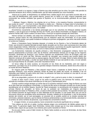 Josefa Rosalía Luque Álvarez __                                                                       Arpas Eternas


levantarse. Levantó a su esposa y luego a Soemia que más sensitiva que los otros, fue quien más percibió la
profunda sensación de lo infinito y extraterrestre, que allí había subsistido por unos momentos.
     Jhasua por su parte, al despertarse a la realidad física, estaba seguro de lo que había ocurrido allá en la
otra orilla del Mediterráneo; pero guardó silencio, porque aún no había a su lado, ninguno preparado para
comprender las ocultas verdades que guarda el Supremo, en la inconmensurable grandeza de sus leyes
eternas.
     "—Baltasar, Gaspar y Melchor, los videntes de la Luz Divina, y mis maestros Esenios, comprenderían lo
que acaba de ocurrir" —murmuró el joven Maestro a media voz—. Mientras no llegue toda la humanidad a lo
que llegaron ellos, cuan incomprendido y solo deberé sentirme mientras viva como hombre, como se sentirán
así mismo los que sigan andando sobre, mis huellas!
     Encontremos nuevamente a los demás personajes que en los suburbios de Antioquía estaban aquella
mañana, y que al igual que el mendigo del Arco de Triunfo, que el jiboso encontrado a la llegada a Gisiva y el
enfermo mental Jefté, fueron vueltos a la salud física y moral por la suprema energía del Verbo-Dios.
     Hemos narrado con detalles, solo estas tres manifestaciones del Poder Divino en Jhasua y la del romano
Flaminio, porque fueron las más extraordinarias que se realizaron aquel día memorable, en el que puede
decirse con toda verdad, que quedó fundada en Antioquía la primera congregación, que años más tarde tomaría
el nombre de Cristiano,.
     Gisiva y Carandama fueron llamadas después: el arrabal de los Esenios y fue la floreciente iglesia de
Cristo, que encontró el apóstol Bernabé enviado desde Jerusalén por los Doce, para cerciorarse de lo que ellos
creían exageradas noticias, referentes a la prosperidad espiritual y económica de aquella organización, abierta
a todos los hombres y a todas las razas, tal como lo había soñado el Divino Maestro.
     Los fundamentos materiales de aquella primeara y más floreciente congregación cristiana, fueron los
tesoros pertenecientes al príncipe Judá, hijo de Ithamar, administrados siempre por el mago de los negocios
honrados, Simónides de Antioquía, cuyo nombre originario era simplemente Simón de En-Rogel, pues que
había nacido en el Jardín del Rey, hermoso suburbio de Jerusalén, que conservó ese nombre desde que
Salomón construyó allí el palacio para su esposa egipcia, hija del Faraón. Al vulgar Simón le había añadido dos
sílabas para darle tinte griego, y ocultar así aquel terrible incidente en que casi perdió la vida, a no ser salvado
por el príncipe Ithamar de Jerusalén, como bien recordará el lector.
     Un tenue reflejo de estos sucesos, se encuentra en las Actas de los Apóstoles, pero tan vagos e
imprecisos, que dejan muy en la sombra los grandes trabajos misioneros realizados, desde doce años antes de
la muerte del divino Redentor.
     En ninguna parte de Palestina y Siria adquirió mayor fuerza y esplendor la Santa Alianza, que en la
populosa Antioquía, cuya enorme población venida de todas las partes del mundo, se prestaba a las mil
maravillas para realizar el sueño divino del Cristo: la unificación de todos los hombres en una sola fe, en una
sola esperanza y en un solo amor.
     Allí no se preguntaba ¿cuál es tu fe, tu culto, tu religión?, sino ¿cuál es tu pena, tu dolor, tu necesidad?
     Curado el dolor moral o físico, surge en los seres la gratitud como una hermosa flor exótica, que se
aclimata de inmediato el las almas redimidas por el más puro y desinteresado amor.
     Cuando nuestros amigos llevaban ya veinte días en la opulenta metrópoli oriental, llegó de Roma una nave
de la gran flota que enorgullecía a Simónides, y a bordo de ella venía el mensajero enviado por él para tramitar
secretamente con el ministro Seyano, favorito de Tiberio emperador, la reivindicación de la esposa e hijos del
príncipe Ithamar de Jerusalén, en forma de que no pudiesen ser molestados por ninguna autoridad
representativa de César en Palestina y Siria, y tuviera la libre posesión de sus bienes. Ya supondrá el lector que
los ministros favoritos de aquel tiempo no eran diferentes de los actuales, lo cual quiere decir que uno era el
documento oficial que acreditaba dicha reivindicación, firmada y sellada por el emperador, y otro el documento
secreto del ministro, por el cual aconsejaba, en previsión de un posible cambio en la voluble voluntad del
omnímodo y absoluto soberano, que los bienes de fortuna pertenecientes a la mencionada familia, estuviesen a
la sombra; de varios nombres de personas, cuya amistad era conveniente a Roma.
     Y el sagaz ministro, en pocas palabras, hacía comprender el profundo significado de su consejo:
     "Una cabeza se corta de un golpe, muchas cabezas exigen una combinación de hábiles golpes para no
dejar rastro. Tu generoso regalo, buen Simónides, merece éste consejo que en muy raras ocasiones doy. Y
puedes estar, seguro de que quedo a tus órdenes para cuanto necesites en Roma".
     No era para menos, pues el hábil ministro de Tiberio había recibido un envío de Simónides, de diez libras
de oro, en barrillas.

                                                        263
 