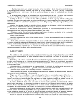 Josefa Rosalía Luque Álvarez __                                                                   Arpas Eternas


     — ¡Qué bueno es el oro para comprar la voluntad de los miserables! —decía el anciano, acostumbrado ya
a ver de cerca las ruindades humanas. Las vidas de los que amamos y su dicha y su paz —continuaba
filosofando fríamente— valen mucho más de lo que he mandado a las arcas de ese bastardo con alma de
chacal.
     Y el genial talento comercial de Simónides, puso la cuantiosa fortuna de Judá y su familia, que él llamaba
"los tesoros del Rey de Israel", bajo el escudo de seis nombres, para él, de absoluta confianza.
     Judá hijo de Ithamar su verdadero dueño, el Príncipe Melchor de Horeb (egipcio), el Hach-ben Faqui de
Cirenaica, el Scheiff Ilderin de la Arabia occidental; de Sambalat de Chipre, su agente en Roma desde que entró
al servicio de Ithamar, y de Helena de Adiabanes, madre del joven rey Izatei Abenerig de Shinar, en la
Mesopotámia.
     De todos ellos tenía el anciano en su poder, crecidos depósitos en oro y letras a cobrar, que le servían de
garantía en caso de fallecimiento o de cualquier otra eventualidad.
     Bien seguro del éxito en sus hábiles combinaciones financieras, el buen anciano presentó a Jhasua un
sendo papiro con todo detalle, y en presencia de Judá y de Faqui le dijo:
     —Mi soberano señor Rey de Israel; dignaos poner aquí vuestra firma como aprobación de las medidas de
seguridad que tomo de los cuantiosos tesoros de vuestro Reino.
     Jhasua lo miró sonriente.
     —Mi buen Simónides —le dijo— con su habitual dulzura. ¿Cuándo te convencerás de que en mi Reino no
es necesario el oro?
     —Si mi Señor, será como dices, pero mientras no te vea sentado sobre el trono de Israel y dueño de todo
el mundo, mi deber es asegurar los caudales con que se fundará tu Reino dentro de breve tiempo —contestó el
anciano, manteniéndose ante Jhasua con el papiro extendido y la pluma de garza mojada en tinta.
     —Bien Simónides; si para tu paz es necesaria mi aprobación de tus actos administrativos sobre éstos
valores, aquí tienes mi firma que la doy de buena voluntad.

    EL SCHEIFF ILDERIN

     Aún estaban en ésta operación, cuando un criado anunció en la puerta del gran despacho, que el Scheiff
Ilderin con una gallarda escolta de veinte lanceros acababa de desmontar a la puerta de la posada "Buena
Esperanza".
     Simónides y Judá salieron a recibirle. El famoso caudillo árabe cuya popularidad en todo el cercano oriente
lo había hecho respetar de los Cónsules y Gobernadores romanos, a quienes la conveniencia aconsejaba
tenerlo de amigo, abrazó efusivamente al anciano Simónides, felicitándole por su maravillosa curación de la que
le habían dado noticia.
     —Mi generalísimo!... dijo estrechando las manos de Judá. En el Huerto de Las Palmas se adormecen tus
caballadas y se enmohecen las lanzas!.. . ¿Cuándo hacemos sonar la clarinada de alerta?
     —Serás tú mismo quien lo diga cuando llegue la hora —contestó Judá.
     —Estoy ansioso de conocer al joven soberano de Israel cuya presencia en Antioquía debe marcar el
comienzo de nuestra edad de oro —dijo el caudillo.
     "Llegué ayer de los montes Bazan, y hoy me tenéis aquí sin haberme sacudido bien el polvo del camino.
     Aquel hombre se hacía simpático a primera vista. Demostraba tener cuarenta y cinco años. Su mirada era
franca y leal, cuando un verdadero afecto lo acercaba a los que le merecían el nombre de amigos. Pero se tor-
naba áspera y aguda como un puñal, para aquellos en quienes sospechaba falsedad y mentira.
     El príncipe Melchor de Horeb por el cual sentía un amor reverente y profundo, le había instruido sobre la
ciencia divina que ayuda a los hombres a encontrar los caminos de Dios entre los negros desiertos de la vida
terrestre. Pero el alma del valeroso hijo del desierto, no volaba tan alto como para concebir la idea sublime de
un Salvador del mundo oprimido, que no fuera un poderoso rey a la cabeza de invencible ejército.
     Su vestidura toda blanca, su gran manto flotante al viento sujeto al cuello por una cadena de oro, su
turbante rojo con plumas blancas prendidas con un grueso broche de rubíes, sus armas radiantes de oro y pe-
drería, le daban el aspecto de un príncipe de leyenda, envuelto como en una aureola de fantástica grandeza.
Judá hizo desmontar a la escolta que con las cabalgaduras penetraron por la gran puerta de los carros.
     Y como en la posada "Buena Esperanza" Simónides había tenido buen cuidado de que se hallasen a gusto

                                                      264
 