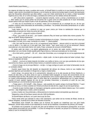 Josefa Rosalía Luque Álvarez __                                                                    Arpas Eternas


los viajeros de todas las razas y pueblos del mundo, al Scheiff Ilderin le recibió en la que llamaban Sala de los
árabes, vasto recinto circundado de divanes y con la fuente de mármol de bordes bajos al centro del pavimento
para las frecuentes abluciones que ellos estilan, y que son mitad ceremonial de su credo y mitad necesidad
higiénica de su vida, en un clima de fuego y azotados de continuo por las cálidas arenas del desierto.
     — ¡Oh! ¡Dios eterno esplendor!... —exclamó dejando turbante, manto y armas y tendiéndose en un diván
—. Bien sabes que en pocas partes me encuentro tan a gusto como en esta posada de mi buen Simónides,
donde hasta el aire que respiro huele a fruto de palmeras y flores de arrayán...
     —Y esta vez te encontrarás en el paraíso, hasta con la presencia de un arcángel de oro, de los que
pueblan vuestros cielos decorados de esmeraldas y amatistas —le contestó Simónides sentándose en un sillón
junto a su visitante.
     "Judá habrá ido por él —continuó el viejo en quien crecía por horas la satisfacción interna que le
desbordaba al parecer por todos los poros del cuerpo.
     — ¿Por quién? —preguntó curioso el Scheiff.
     —Pues, ¿por quién ha de ser?... por nuestro soberano Rey de Israel que habita ésta misma posada. Por
algo se le llamó "Buena Esperanza".
     — ¡Majestad de Dios! —exclamó el árabe incorporándose en el diván... Entonces le tienes como cosa tuya
Simónides, a tu lado, en tu casa, comiendo a tu mesa...? ¿Será posible?
     —Oh y tan real! No era en vano mi fe y mi esperanza amigo Ilderin!... Jehová colmó mi vaso de su bondad
y de su gloria, y no cabe ya ni una gota más. Aquí viene!... aquí viene como un sol de amanecer! Jhasua
avanzaba por una columnata interior con Judá y Faqui, ansiosos de conocer al Scheiff Ilderin.
     El árabe saltó del diván y se plantó gallardamente en el centro del vasto recinto, mientras sus ojos
devoraban con una honda mirada aquélla grácil figura blanca y rubia que avanzaba por la columnata.
     —Es el del centro ¿verdad?... Oh, oh!... dices bien Simónides, es un arcángel de oro en los esplendores de
Dios.
     —He aquí buen Scheiff que tu generalísimo —díjole Judá— te trae la gloria antes de haber luchado. Aquí
tienes al esperado de Israel.
     —Señor!... murmuró el árabe tratando de doblar una rodilla en tierra y con sus ojos pendientes de los ojos
dulcísimos de Jhasua, que le tendió ambas manos y lo estrechó sobre su corazón.
     —Como lo hago con el príncipe Melchor —le dijo— lo hago contigo en quien veo brotar la llamarada viva de
un verdadero afecto.
     Cuando aquel bravo hijo del desierto se desprendió del abrazo de Jhasua, tenía en sus mejillas dos
gruesas lágrimas que buscaban el refugio de su negra y rizada barba.
     Lector amigo, me parece leer en tu pensamiento, educado ya en la alta escuela de Divina Sabiduría, a
través de ésta obra y de otras obras en que tu ansiedad habrá espigado en busca del conocimiento de las
inmutables leyes de Dios. Me parece ver que tu pensamiento corre muchos siglos hacia atrás, y se detiene ante
un cuadro profundamente emotivo: Abel, el dulce Abel de la prehistoria, abrazándose con su padre Adamú,
cuando el joven apóstol regresa de una de sus jornadas misioneras, y encuentra al autor de sus días
atormentado por una tremenda borrasca espiritual.
     —Traigo para ti, ¡Oh Scheiff! —Dijo Jhasua— esta epístola de nuestro amigo el príncipe Melchor. Y sacó
de entre su túnica, la misiva cubierta con finísima envoltura de tela de lino, según el uso de aquel tiempo.
     —Cuando el gran hombre eligió un mensajero semejante, graves asuntos deben tratarse aquí. Con vuestro
permiso —dijo dirigiéndose a todos y abrió la epístola.
     La leía a media voz. Escuchémosle y refrescaremos la memoria sobre la tal epístola que decía así:
     "Alejandría a días 20 de Nizan (enero) del año 3250 de Mizraim.
     "Al Scheiff Ilderin de Bozra, con quien sea la paz de Dios.
     "Hace veinte años que salvaste la vida a tres extranjeros, que salían de los montes de Moab, donde se
habían refugiado, huyendo de la cólera de Herodes el Idumeo.
     "Recordarás buen Scheiff, los relatos que te hicimos de aquella luz misteriosa que nos guió hasta
Betlehem, donde había nacido el que esperaba el mundo de los idealistas, buscadores de justicia y de verdad.
     "El portador de la presente, es aquel niño del cual te hablaron los tros extranjeros perseguidos; es el que
Israel espera anunciado por sus profetas. Y si Dios te entrega así su secreto, es porque tú lo mereces y porque
sabes lo que te corresponde hacer.

                                                      265
 