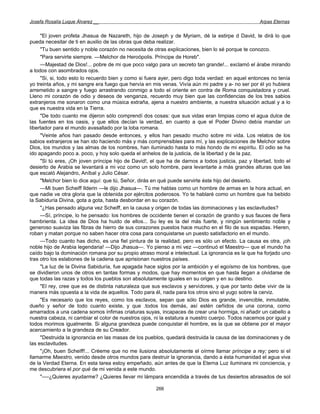 Josefa Rosalía Luque Álvarez __                                                                     Arpas Eternas


     "El joven profeta Jhasua de Nazareth, hijo de Joseph y de Myriam, dé la estirpe d David, te dirá lo que
pueda necesitar de ti en auxilio de las obras que deba realizar.
     "Tu buen sentido y noble corazón no necesita de otras explicaciones, bien lo sé porque te conozco.
     "Para servirte siempre. —Melchor de Heroópolis. Príncipe de Horeb".
     —Majestad de Dios!... pobre de mi que poco valgo para un secreto tan grande!... exclamó el árabe mirando
a todos con asombrados ojos.
     "Si, si, todo esto lo recuerdo bien y como si fuera ayer, pero digo toda verdad: en aquel entonces no tenía
yo treinta años, y mi sangre era fuego que hervía en mis venas. Vivía aún mi padre y a- no ser por él yo hubiera
arremetido a sangre y fuego arrastrando conmigo a todo el oriente en contra de Roma conquistadora y cruel.
Lleno mi corazón de odio y deseos de venganza, recuerdo muy bien que las confidencias de los tres sabios
extranjeros me sonaron como una música extraña, ajena a nuestro ambiente, a nuestra situación actual y a lo
que es nuestra vida en la Tierra.
     "De todo cuanto me dijeron sólo comprendí dos cosas: que sus vidas eran limpias como el agua dulce de
las fuentes en los oasis, y que ellos decían la verdad, en cuanto a que el Poder Divino debía mandar un
libertador para el mundo avasallado por la loba romana.
     "Veinte años han pasado desde entonces, y ellos han pesado mucho sobre mi vida. Los relatos de los
sabios extranjeros se han ido haciendo más y más comprensibles para mí, y las explicaciones de Melchor sobre
Dios, los mundos y las almas de los nombres, han iluminado hasta lo más hondo de mi espíritu. El odio se ha
ido apagando poco a. poco, y hoy solo queda el anhelos de la justicia, de la libertad y de la paz.
     "Si tú eres, ¡Oh joven príncipe hijo de David!, el que ha de darnos a todos justicia, paz y libertad, todo el
desierto de Arabia se levantará a mi voz como un solo hombre, para levantarte a más grandes alturas que las
que escaló Alejandro, Aníbal y Julio César.
     "Melchor bien lo dice aquí: que tú, Señor, dirás en qué puede servirte éste hijo del desierto.
     —Mi buen Scheiff Ilderin —le dijo Jhasua—. Tú me hablas como un hombre de armas en la hora actual, en
que nadie ve otra gloria que la obtenida por ejércitos poderosos. Yo te hablaré como un hombre que ha bebido
la Sabiduría Divina, gota a gota, hasta desbordar en su corazón.
     "¿Has pensado alguna vez Scheiff, en la causa y origen de todas las dominaciones y las esclavitudes?
     —Sí, príncipe, lo he pensado: los hombres de occidente tienen el corazón de granito y sus fauces de fiera
hambrienta. La idea de Dios ha huido de ellos... Su ley es la del más fuerte, y ningún sentimiento noble y
generoso suaviza las fibras de hierro de sus corazones puestos hace mucho en el filo de sus espadas. Hieren,
roban y matan porque no saben hacer otra cosa para conquistarse un puesto satisfactorio en el mundo.
     —Todo cuanto has dicho, es una fiel pintura de la realidad, pero es sólo un efecto. La causa es otra, ¡oh
noble hijo de Arabia legendaria! —Dijo Jhasua—. Yo pienso a mi vez —continuó el Maestro— que el mundo ha
caído bajo la dominación romana por su propio atraso moral e intelectual. La ignorancia es la que ha forjado uno
tras otro los eslabones de la cadena que aprisionan nuestros países.
     "La luz de la Divina Sabiduría, fue apagada hace siglos por la ambición y el egoísmo de los hombres, que
se dividieron unos de otros en tantas formas y modos, que hay momentos en que hasta llegan a olvidarse de
que todas las razas y todos los pueblos son absolutamente iguales en su origen y en su destino.
     "El rey, cree que es de distinta naturaleza que sus esclavos y servidores, y que por tanto debe vivir de la
manera más opuesta a la vida de aquellos. Todo para él, nada para los otros sino el yugo sobre la cerviz.
     "Es necesario que los reyes, como los esclavos, sepan que sólo Dios es grande, invencible, inmutable,
dueño y señor de todo cuanto existe, y que .todos los demás, así estén ceñidos de una corona, como
amarrados a una cadena somos ínfimas criaturas suyas, incapaces de crear una hormiga, ni añadir un cabello a
nuestra cabeza, ni cambiar el color de nuestros ojos, ni la estatura a nuestro cuerpo. Todos nacemos por igual y
todos morimos igualmente. Si alguna grandeza puede conquistar él hombre, es la que se obtiene por el mayor
acercamiento a la grandeza de su Creador.
     "Destruida la ignorancia en las masas de los pueblos, quedará destruida la causa de las dominaciones y de
las esclavitudes.
     "¡Oh, buen Scheiff!... Créeme que no me ilusiona absolutamente el oírme llamar príncipe a rey; pero si el
llamarme Maestro, venido desde otros mundos para destruir la ignorancia, dando a ésta humanidad el agua viva
de la Verdad Eterna. En esta tarea estoy empeñado, aún antes de que la Eterna Luz iluminara mi conciencia, y
me descubriera el por qué de mi venida a este mundo.
     "—-¿Quieres ayudarme? ¿Quieres llevar mi lámpara encendida a través de tus desiertos abrasados de sol

                                                       266
 