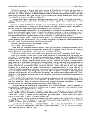 Josefa Rosalía Luque Álvarez __                                                                     Arpas Eternas


      "En la hora presente el desierto será nuestro porque, el Scheiff Ilderin con todos los suyos será su
incansable sembrador. Más no soñemos con que la simiente arrojada a la tierra por él, perdure para siempre.
Los siglos son como la marejada, que trae simientes dañinas que lamentablemente van ahogando la buena
hasta hacerla desaparecer. Pero ¿qué importa? ¿No es eterna la vida? ¿Muere acaso el alma humana, llama
viva encendida en cada ser por la Eterna Inteligencia?
      "Hoy es el Scheiff Ilderin el sembrador del desierto de Arabia, como Faqui lo es del desierto de Sahara y
Judá de la Palestina y Roma y Simónides de la Siria y de todas las regiones donde llegan sus naves y sus
caravanas.
      "Cuando la marea devastadora de los siglos y de las inconciencias humanas, destruya esta magnífica
siembra, otras inteligencias o acaso las vuestras mismas, con nuevas existencias físicas, removerán los
perdidos surcos, que vuestro arado de sembradores eternos abrirá nuevamente.
      "¡Oh, mis amigos de la hora presente!... si en este pequeño e imperfecto mundo pudiéramos decir con toda
verdad la inmensa palabra para siempre, no habría dominadores ni esclavos, no habría hambre para unos y
hartura para otros, sino que todos, como una inmensa caravana de hijos de Dios caminarían unidos de la mano
bajo la mirada de su Padre, sintiendo todos por igual en sí mismos, la suprema felicidad del amor.
      "Yo sé que vosotros cuatro —continuó diciendo Jhasua— os sentís como fascinados por estas pinturas
vivas que os hago de la Verdad de Dios; pero no llegáis a comprender cómo y de qué manera ha de triunfar el
bien sobre el mal, sin la fuerza de las armas. ¿Verdad que es así?
      Los cuatro oyentes se miraron y a una sola voz dijeron:
      — ¡Es cierto!... ¡es toda la verdad!
      —Bien, pues: ese triunfo será la obra de la Santa Alianza, y la lucha durará veinte siglos completos, que es
el tiempo que falta a la humanidad de este planeta para cambiar de evolución. Cuando ese plazo se cumpla, la
Justicia Divina hará lo que no hayan podido terminar los sembradores del Amor.
      — ¿Entonces, nuestro ejército en formación, queda anulado por completo? —preguntó el Scheiff Ilderin.
      —No —dijo Jhasua— no está en contra de la Ley Divina que el hombre sea capaz de defender sus
derechos. Y. para que tengáis una idea de lo que otros hombres inspirados por la Divina Sabiduría hicieron
muchos siglos atrás, os referiré lo que he leído en viejos archivos donde se guardan historias de edades
pretéritas: Hubo en los valles del Nilo una gran Escuela de Divina Sabiduría que extendió su acción benéfica
hasta las praderas del Eufrates. Se llamaba Fraternidad Kobda; y de tal manera derramó claridad sobre los
hombres, que se unieron innumerables príncipes y caudillos con sus pueblos respectivos, formando como una
entidad conjunta que se denominó "Gran Alianza de Naciones Unidas". Esta entidad dictó leyes sabias
inspiradas por la sabiduría de los Kobdas, y una gran paz y prosperidad reinó en el mundo civilizado de
entonces. Pues bien; estas Naciones Unidas, formaron un gran ejército de arqueros, aportando cada cual un
cierto número de individuos, cuya consigna era formar una cadena de defensa alrededor de todos los pueblos
afiliados a la Gran Alianza. Esta circunstancia y la ayuda mutua que estaban obligados a prestarse unos a otros,
despertó en otros pueblos el deseo de entrar en ese maravilloso conjunto, donde todos vivían felices cuanto se
puede ser en esta Tierra.
      "Y así llegó la Fraternidad Kobda a extender su acción sobre tres continentes. Desde la Etiopía en el África
oriental hasta los países del hielo en la Europa del norte, y desde las Columnas de Hércules (Gibraltar) hasta el
Indo y los países del Caspio, se extendió la magnífica red de oro que envolvía suavemente a la inmensa
colmena humana, que trabajaba en paz y armonía bajo la mirada del Dios-Amor.
      "La humanidad de hoy, amigos míos, no es diferente de la de aquel entonces, y sólo es necesario un
plantel de almas sin egoísmo, sin interés ni ambiciones, que se capacite para imprimir estos magníficos rumbos
a la humanidad de hoy. ¿Dónde están esas almas?
      "Las tengo a todas en torno mío; aquí estáis vosotros cuatro como dirigentes: en Jerusalén están otros
cuatro: José de Arimathea, Nicodemus, Gamaliel y Nicolás de Damasco; en Bethlehem otros cuatro: Elcana,
Josías, Alfeo y Eleazar. En Galilea, Simón con los amigos cercanos al Tabor. ¿Cuántos surgirán como retoños
nuevos 'le estos árboles ya fuertes en los caminos de la Luz?
      "Y esto sin contar con dos astros de primera magnitud en las bocas del Nilo y en la Arabia de Piedra: el
Príncipe Melchor y Filón de Alejandría. Y en la Persia resplandece la lámpara de Baltasar, y en el Indo, la
antorcha de Gaspar. ¿Qué decís vosotros a todo esto?
      — ¡Mi soberano Rey de Israel!... —exclamó Simónides—, ¡eres un sol que lo ilumina todo con su arrebol
dorado!... ¡Oyéndote se me figura este mundo como un jardín de encantos!... ¡Ojalá sea tu sueño una realidad,
Señor, para que nadie llore sobre la Tierra!

                                                       268
 
