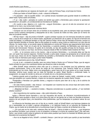 Josefa Rosalía Luque Álvarez __                                                                      Arpas Eternas


     — ¡Es que debemos ser capaces de hacerlo así! —dijo con firmeza Faqui, el príncipe de Cirene.
     —Falta que hable el Scheiff Ilderin y Judá —observó el Maestro.
     —Yo pensaba —dijo el caudillo árabe— en cuántas lanzas necesitaré para guardar desde la cordillera de
Jebel hasta Tiphsa sobre el Eufrates.
     —Y yo —dijo Judá— pensaba en cuánto oro tendré que pedir a Simónides para comprar la aprobación
sacerdotal en Jerusalén y la condescendencia herodiana en Galilea.
     —En cuanto a eso, déjame a mí, Judá mío —arguyó Simónides— que en el arte de convencer con un
bolsillo en la mano, soy consumado maestro.
     Jhasua sonrió bondadosamente mientras decía:
     —Comprar con oro el buen obrar de un hombre no es excelente cosa, pero es siempre mejor que levantar
armas contra nuestros semejantes y despojarles de la vida. Cuando de males se trata, optar por el menor de
ellos es prudente medida.
     —Mi hijo mayor —dijo de pronto el Scheiff— quiere contraer nupcias con ora hermosa doncella de vuestra
raza, y que es de la sangre de un héroe ilustre, sacrificado a la liberación de su patria. Es hija de la hermana de
Judas de Galaad. La pretende también un hijo del Tetrarca Felipe, tercer hipo de Herodes el Idumeo, porque no
quiero llamarle Herodes el Grande. Mas la niña prefiere la muerte a verse unida en matrimonio con esa raza de
víboras. Su madre viuda, no se siente capaz de defenderla en contra del Tetrarca que seguramente hará causa
común con su hijo. Viven en el país de los Gaulonitas, a cuarenta estadios de Bethsaida que está bajo el
dominio del mencionado Tetrarca. El padre de la doncella, es hijo del caudillo príncipe de los Itureos, que al
morir, dejó a su viuda y a sus hijos, las tierras y bosques desde el Mar de Galilea hasta Cesárea de Filipo.
     — ¡Oh!... sí; le conozco como a mis manos —dijo el anciano Simónides—. La doncella debe ser hija de
Jair, con quien hice buenos negocios. Hombre honrado a carta cabal, incapaz de apropiarse de un denario que
no sea suyo, tenía uno de los mejores rebaños de camellos y dromedarios del país. Sus caravanas se unían
con las mías en Damasco para seguir juntas hasta Filadelfia.
     "¡Buen casamiento para tu hijo, Scheiff Ilderin!
     —Lo sé, lo sé —contestó el caudillo, pero me coloco frente a frente con el Tetrarca Felipe, que de seguro
habrá echado los ojos a los cuantiosos bienes que llevará en dote la doncella.
     —Mira Scheiff: tengo veinticinco años más que tú y conozco a los hombres que hoy gobiernan estos
pueblos esclavizados, como a los asnos de carga de mis caravanas. Ese Tetrarca Felipe es un hombre
embrutecido por los vicios. Bebe como una sanguijuela y quien hace de él lo que quiere es su mujer favorita:
Herodias, sobrina suya, puesto que es nieta de Herodes su padre. Mujer libertina y ambiciosa hasta, la
exageración, es capaz de vender su alma por un bolsillo de oro y de piedras preciosas.
     "Lástima grande sería el sacrificar a una sobrina de Judas de Galaad, nuestro mártir, uniéndola con esa
raza que atropello con nuestra libertad, y hasta con los tesoros sagrados de nuestro Santo Templo.
     "Preséntate a Herodias con grandes dones, y negocia el asunto para bien de tu hijo y de la sobrina de
Judas de Galaad.
     —En esta misma posada —dijo Jhasua— se hospedan con nosotros los dos únicos hijos del ilustre mártir,
primos hermanos de la que será tu nuera.
     — ¡Majestad de Dios!... —exclamó el árabe— Mayores coincidencias no pueden pedirse. ¿Y son también
aliados vuestros?
     —Son mayordomos de nuestras casas —dijo Judá indicando a Faqui.
     Isaías y Othoniel fueron llamados y una vez impuestos del asunto, se ofrecieron incondicionalmente al
Scheiff Ilderin para ayudarlo a librar a su prima Nora de caer en las garras de un nieto de Herodes el Idumeo,
asesino de sus propios hijos y de doscientos niños bethlemitas, que los terapeutas no pudieron salvar de sus
garras.
     La influencia de Herodias para con el hijo de su marido, costó al Scheiff Ilderin una hermosa diadema de
oro y esmeraldas con el collar y ajorcas compañeras, y un delicioso huerto en un suburbio de Cesárea de
Filipos, que la madre de la doncella donó a la ambiciosa mujer de Felipe a cambio de la libertad de su hija.
     — ¿En qué país se ha visto esto, soberano Rey de Israel? —Decía el árabe a Jhasua—, ¿que tengamos
los hombres honrados, que comprar a una vil cortesana, la libertad y la dicha de nuestros hijos? ¿No vale esto,
Señor, que toméis cuanto antes el gobierno de todos estos pueblos que fueron la heredad de Moisés para sus
liberados de la esclavitud de Egipto?
     —Aun no es llegada la hora, Scheiff —contestó Jhasua— pero ten por cierto que cuando yo sea levantado
                                                       269
 
