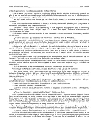 Josefa Rosalía Luque Álvarez __                                                                  Arpas Eternas


sintiendo grandemente honrada su casa con tan ilustres visitantes.
     —Ya sé, ya sé —les decía— que venís curiosos de saber si vuestro discípulo ha aprendido bastante. Yo
sólo sé que me hace feliz su regresó, pero si en la sabiduría ha hecho adelantos o no, eso lo sabréis vosotros.
Pasad a este cenáculo, que en seguida le haré venir.
     Y les dejó para ir en busca de Jhasua que recorría el huerto, ayudando a su madre a recoger frutas y
hortalizas.
     —He aquí —decía Gamaliel aludiendo a Joseph:— el prototipo del Galileo honrado, justo, que goza de la
satisfacción de no desear nada más de lo que tiene.
     —En verdad —añadía Nicolás— que la Eterna Ley no pudo elegir sitio más apropiado para la formación y
desarrollo espiritual y físico de su Escogido. ¡Aquí todo es sano, puro, noble! Difícilmente se encontraría un
corazón perverso en Galilea.
     —En cambio, nuestro Jerusalén es como un nidal de víboras —añadió Nicodemus, observador y analítico
por naturaleza.
     — ¿Y habéis pensado a que se deberá este fenómeno? —interrogó José de Arimathea.
     —Tengo observado —contestó Nicodemus— que los sentimientos religiosos muy exaltados hacen de una
ciudad cualquiera, un campo de luchas ideológicas que degenera luego en odios profundos y producen la
división y el caos. Y creo que esto es lo que pasa en Jerusalén.
     —Justamente —afirmó Gamaliel—. La exaltación del sentimiento religioso, obscurece la razón y hace al
espíritu intolerante y duro, aferrado a su modo de ver y sin respeto alguno para el modo de ver de los demás.
     —Además —dijo Nicolás— los hierosolimitanos se creen la flor y nata de la nación hebrea, y miran con
cierta lástima a los galileos y con desprecio a los samaritanos, que ni siquiera se dan por ofendidos de tales
sentimientos hacia ellos.
     —Aquí llega nuestro Jhasua —dijo José de Arimathea, adelantándose hacia él y abrazándole antes que los
demás—. ¡Pero estás hecho un hombre! —le decía mirándole por todos lados.
     — ¿Querías que siguiera siendo aquel parvulito travieso que os hacia reír con sus diabluras? —preguntaba
sonriendo Jhasua, mientras recibía las demostraciones de afecto de aquellos antiguos amigos, todos ellos de
edad madura.
     Y así que terminaron los saludos de práctica, iniciaron la conversación que deseaban.
     Quien mayor confianza tenía en la casa, era José de Arimathea y así fue que él la comenzó:
     —Bien sabes Jhasua —dijo— que nuestro grado de conocimiento de las cosas divinas nos pone en la
obligación de ayudarte en todo y por todo a desenvolver tu vida actual con las mayores facilidades posibles en
este atrasado plan físico. Y cumpliendo ese sagrado deber, aquí estamos Jhasua esperando escucharte para
formar nuestro juicio.
     —Continuáis, por lo que veo, pensando siempre que yo soy aquel que vosotros esperabais... —dijo con
cierta timidez Jhasua y mirando con delicado afecto a sus cuatro interlocutores.
     —Nuestra convicción no ha cambiado absolutamente en nada —dijo Nicodemus.
     —Todos pensamos lo mismo —añadió Nicolás.
     —Cuando la evidencia se adueña del alma humana, no es posible la vacilación ni la duda —afirmó por su
parte Gamaliel.
     — ¿Tú no has llegado aún a esta convicción Jhasua? —le interrogó José.
     —No —dijo secamente el interrogado—. Aun no he visto claro en mi Yo íntimo, siento a veces en mí una
fuerza sobrehumana que me ayuda a realizar obras que pasan el nivel común de las capacidades humanas.
Siento que un amor inconmensurable se desata en mi fuero interno como un vendaval que me inunda de una
suavidad divina, y en tales momentos me creo capaz de darme todo en aras de la felicidad humana. Mas todo
esto pasa como un relámpago, y se desvanece en el razonamiento que hago, de que todo aquel que ame a su
prójimo como a sí mismo en cumplimiento de la Ley, sentirá sin duda lo mismo.
     "Las Escrituras Sagradas nos dicen de hombres justos, que poseídos del amor de Dios y del prójimo,
realizaron obras que causaron gran admiración en sus contemporáneos. Esto lo sabéis vosotros mejor que yo.
     —Y vuestros maestros Esenios ¿cómo es que no os han llevado a tal convicción? —preguntó Gamaliel.
     —Porque esta convicción —según ellos— no debe venir a mí del exterior, o sea del convencimiento de los
demás, sino que debe levantarse desde lo más profundo de mi Yo íntimo. Ellos esperan tranquilamente que ese
momento llegará, más pronto o más tarde, pero llegará. Yo participo de la tranquilidad de ellos y no me
                                                      27
 