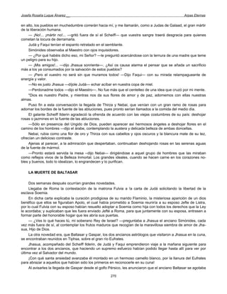 Josefa Rosalía Luque Álvarez __                                                                   Arpas Eternas


en alto, los pueblos en muchedumbre correrán hacia mí, y me llamarán, como a Judas de Galaad, el gran mártir
de la liberación humana.
     — ¡No!... ¡mártir no!... —gritó fuera de sí el Scheiff— que vuestra sangre traerá desgracia para quienes
cometan la locura de derramarla.
     Judá y Faqui tenían el espanto retratado en el semblante.
     Simónides observaba al Maestro con ojos inquisidores.
     — ¿Por qué habéis dicho eso, mi Señor? —le preguntó acercándose con la ternura de una madre que teme
un peligro para su hijo.
     — ¡Mis amigos!... —dijo Jhasua sonriente—. ¿Así os causa alarma el pensar que se añada un sacrificio
más a los ya consumados por la salvación de estos pueblos?
     — ¡Pero el vuestro no será sin que muramos todos! —Dijo Faqui— con su mirada relampagueante de
energía y valor.
     —No es justo Jhasua —díjole Judá— echar acíbar en nuestra copa de miel.
     —Perdonadme todos —dijo el Maestro—. No fue más que el centelleo de una idea que cruzó por mi mente.
     "Dios es nuestro Padre, y mientras nos da sus flores de amor y de paz, adornemos con ellas nuestras
almas.
     Puso fin a esta conversación la llegada de Thirza y Nebai, que venían con un gran ramo de rosas para
adornar los bordes de la fuente de las abluciones, pues pronto serían llamados a la comida del medio día.
     El galante Scheiff Ilderin agradeció la ofrenda de acuerdo con las viejas costumbres de su país: deshojar
rosas o jazmines en la fuente de las abluciones.
     —Sólo en presencia del Ungido de Dios, pueden aparecer así hermosos ángeles a deshojar flores en el
camino de los hombres —dijo el árabe, contemplando la austera y delicada belleza de ambas doncellas.
     Nebai, rubia como una flor de oro y Thirza con sus cabellos y ojos oscuros y la blancura mate de su tez,
ofrecían un delicioso contraste.
     Ajenas al parecer, a la admiración que despertaban, continuaban deshojando rosas en las serenas aguas
de la fuente de mármol.
     —Pronto estará servida la mesa --dijo Nebai— dirigiéndose a aquel grupo de hombres que las miraban
como reflejos vivos de la Belleza Inmortal. Los grandes ideales, cuando se hacen carne en los corazones no-
bles y buenos, todo lo idealizan, lo engrandecen y lo purifican.

    LA MUERTE DE BALTASAR

     Dos semanas después ocurrían grandes novedades.
     Llegaba de Roma la contestación de la matrona Fulvia a !a carta de Judá solicitando la libertad de la
esclava Soemia.
     En dicha carta explicaba la curación prodigiosa de su marido Flaminio, la misteriosa aparición de un dios
benéfico que ellos se figuraban Apolo, el cual había prometido a Soemia reuniría a su esposo Jefte de Listra,
por lo cual Fulvia con su esposo habían resuelto adoptar a Soemia como hija con todos los derechos que la Ley
le acordaba; y suplicaban que les fuera enviado Jefté a Roma, para que juntamente con su esposa, entrasen a
formar parte del honorable hogar que les abría sus puertas.
     — ¿Ves lo qué haces tú, mi soberano Rey de Israel? —preguntaba a Jhasua el anciano Simónides, cada
vez más fuera de sí, al contemplar los frutos maduros que recogían de la maravillosa siembra de amor de Jha-
sua, Hijo de Dios.
     La otra novedad era, que Baltasar y Gaspar, los dos ancianos astrólogos que visitaron a Jhasua en la cuna,
se encontraban reunidos en Tiphsa, sobre el gran río Eufrates.
     Jhasua, acompañado del Scheiff Ilderin, de Judá y Faqui emprendieron viaje a la mañana siguiente para
encontrar a los dos ancianos, que haciendo un supremo esfuerzo habían podido llegar hasta allí para ver por
última vez al Salvador del mundo.
     ¡Con qué santa ansiedad avanzaba él montado en un hermoso camello blanco, por la llanura del Eufrates
para abrazar a aquellos que habían sido los primeros en reconocerle en su cuna!
     Al avisarles la llegada de Gaspar desde el golfo Pérsico, les anunciaron que el anciano Baltasar se agotaba

                                                      270
 