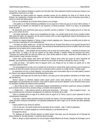 Josefa Rosalía Luque Álvarez __                                                                       Arpas Eternas


día por día. Sus médicos dudaban si podría vivir tres días más. Esto explicará al lector la prisa que Jhasua y sus
compañeros imprimían a su viaje.
     Simónides les había puesto los mejores camellos persas de los rebaños de Judá en el Huerto de las
Palmas; tan resistentes y fuertes que podían correr dos días deteniéndose sólo unos momentos para beber y
recibir su ración de habas secas.
     Con su voz temblando de emoción decía Jhasua a sus amigos:
     —He pedido a mi Padre Celestial que Baltasar no se vaya de la Tierra sin que yo le dé el último abrazo. Y
en el fondo de mi espíritu ha resonado la voz suprema, la divina promesa: "Corre a su lado y le alcanzarás
antes de partir".
     Se desmontó unos momentos para que su camello comiera y bebiera. Y sólo aceptó para él un trozo de
pan y unos sorbos de vino.
     —En estos momentos —decía a sus compañeros de viaje— es cuando dudo de ser el que vosotros creéis.
¡Me siento tan débil, tan pequeño, tan de carne humana como la más insignificante criatura dominada por sus
sentimientos y afecciones íntimas!
     Cuando los viajeros llegaban a Tiphsa, el viejo corazón palpitaba aún. Jhasua se arrodilló junto al diván en
que el anciano reposaba con una inalterable paz.
     —Ya estoy a tu lado, padre mío —le dijo con infinita ternura. Nuestro Dios-Amor no ha querido llevarte de la
Tierra sin que nos diéramos el último abrazo. Una sonrisa de bienaventuranza iluminó el pálido rostro en el que
aparecían ya los rastros de la muerte cercana.
     —¡Hijo de Dios!. .. ¡hijo también de mis sueños y de mi amor de muchos años!... —exclamó el anciano con
voz bien clara. Tu ruego y el mío se unieron en los cielos infinitos y nuestro Padre les escuchó con amor.
"Tampoco yo quería partir sin verte por última vez. ¡Has venido estás a mi lado... recibirás mi último aliento, mi
última mirada y luego cerrarás mis ojos!...
     "¿Qué más puede desear este siervo del Señor? Jhasua tenía entre las suyas la mano izquierda de
Baltasar, que levantando trabajosamente su diestra la puso sobre la cabeza inclinada de Jhasua y le dijo:
     —¡Hijo de Dios!.,.. Mi espíritu libre te seguirá como una chispa de luz en todos los pasos de tu vida
mesiánica sobre la Tierra.
     "¡Te acompañaré en tu vida y en tu muerte! ¡En la hora de tu victoria final, seré el primero que te recibirá en
el Reino de Dios! Mi corazón que te amó tanto, te bendice ahora cuando va a dejar de latir. "¡Hasta luego!
     La respiración sé hizo un tanto fatigosa. Los moribundos ojos continuaban fijos en el rostro pálido y sereno
de Jhasua, que seguía estrechando las enflaquecidas manos.
     Un suspiro más largo que los otros fue el último, y los ojos ya sin vida quedaron clavados en el bello rostro
del Hombre-Luz.
     Jhasua reposó su doliente cabeza sobre aquel pecho mudo para siempre, y dejó que el hombre
desahogara sus sentimientos de hombre. Lloró sobre el pecho del anciano Baltasar como lloramos todos sobre
los despojos mortales de nuestros seres queridos.
     — ¡Es el Hijo de Dios y llora! —exclamaba Gaspar contemplando el emotivo cuadro de Jhasua arrodillado
junto al lecho mortuorio de su anciano amigo, y llorando silenciosamente.
     — ¡Padre mío!... —dijo Jhasua cuando su alma pudo serenarse—. ¡Era tuyo!. .. ¡Has recogido lo tuyo!.. . ¡lo
que te perteneció por voluntaria consagración en todos los momentos de su vida!
     "¡Que tu claridad divina le siga en lo infinito como le siguió en la Tierra y que tu amor soberano le dé la
compensación merecida!
     —Así sea —dijeron todos haciendo propia la oración de Jhasua. Una hora después, encontraban entre las
ropas del lecho mortuorio de Baltasar una pequeña petaquita de cuero negro con el nombre del sabio grabado
en plata.
     Todos quisieron que Jhasua la abriera.
     —Por lo que veo, me hacéis dueño de los secretos de los muertos —dijo. Y abrió la petaquita.
     Encerraba sólo un papiro plegado en muchos dobleces y una llavecita de oro.
     El pergamino decía:
     "Yo, Baltasar de Susan (Persia) declaro no haber tenido más hijos, que los discípulos de mi Escuela de
Divina Sabiduría. No dejo deudas, ni nadie las tiene conmigo.
     "Sólo sí, tengo un pacto espiritual con los príncipes amigos Melchor de Horeb y Gaspar de Srinhagar, por el
                                                        271
 