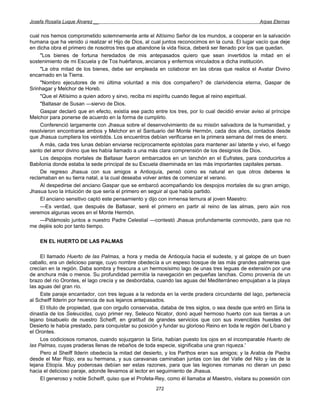 Josefa Rosalía Luque Álvarez __                                                                    Arpas Eternas


cual nos hemos comprometido solemnemente ante el Altísimo Señor de los mundos, a cooperar en la salvación
humana que ha venido ú realizar el Hijo de Dios, al cual juntos reconocimos en la cuna. El lugar vacío que deje
en dicha obra el primero de nosotros tres que abandone la vida física, deberá ser llenado por los que quedan.
     "Los bienes de fortuna heredados de mis antepasados quiero que sean invertidos la mitad en el
sostenimiento de mi Escuela y de Tos huérfanos, ancianos y enfermos vinculados a dicha institución.
     "La otra mitad de los bienes, debe ser empleada en colaborar en las obras que realice el Avatar Divino
encarnado en la Tierra.
     "Nombro ejecutores de mi última voluntad a mis dos compañero? de clarividencia eterna, Gaspar de
Srinhagar y Melchor de Horeb.
     "Que el Altísimo a quien adoro y sirvo, reciba mi espíritu cuando llegue al reino espiritual.
     "Baltasar de Susan —siervo de Dios.
     Gaspar declaró que en efecto, existía ese pacto entre los tres, por lo cual decidió enviar aviso al príncipe
Melchor para ponerse de acuerdo en la forma de cumplirlo.
     Conferenció largamente con Jhasua sobre el desenvolvimiento de su misión salvadora de la humanidad, y
resolvieron encontrarse ambos y Melchor en el Santuario del Monte Hermón, cada dos años, contados desde
que Jhasua cumpliera los veintidós. Los encuentros debían verificarse en la primera semana del mes de enero.
     A más, cada tres lunas debían enviarse recíprocamente epístolas para mantener así latente y vivo, el fuego
santo del amor divino que les había llamado a una más clara comprensión de los designios de Dios.
     Los despojos mortales de Baltasar fueron embarcados en un lanchón en el Eufrates, para conducirlos a
Babilonia donde estaba la sede principal de su Escuela diseminada en las más importantes capitales persas.
     De regreso Jhasua con sus amigos a Antioquía, pensó como es natural en que otros deberes le
reclamaban en su tierra natal, a la cual deseaba volver antes de comenzar el verano.
     Al despedirse del anciano Gaspar que se embarcó acompañando los despojos mortales de su gran amigo,
Jhasua tuvo la intuición de que sería el primero en seguir al que había partido.
     El anciano sensitivo captó este pensamiento y dijo con inmensa ternura al joven Maestro:
     —Es verdad, que después de Baltasar, seré el primero en partir al reino de las almas, pero aún nos
veremos algunas veces en el Monte Hermón.
     —Pidámoslo juntos a nuestro Padre Celestial —contestó Jhasua profundamente conmovido, para que no
me dejéis solo por tanto tiempo.

    EN EL HUERTO DE LAS PALMAS

     El llamado Huerto de las Palmas, a hora y media de Antioquía hacia el sudeste, y al galope de un buen
caballo, era un delicioso paraje, cuyo nombre obedecía a un espeso bosque de las más grandes palmeras que
crecían en la región. Daba sombra y frescura a un hermosísimo lago de unas tres leguas de extensión por una
de anchura más o menos. Su profundidad permitía la navegación en pequeñas lanchas. Como provenía de un
brazo del río Orontes, el lago crecía y se desbordaba, cuando las aguas del Mediterráneo empujaban a la playa
las aguas del gran río.
     Este paraje encantador, con tres leguas a la redonda en la verde pradera circundante del lago, pertenecía
al Scheiff Ilderin por herencia de sus lejanos antepasados.
     El título de propiedad, que con orgullo conservaba, databa de tres siglos, o sea desde que entró en Siria la
dinastía de los Seleucidas, cuyo primer rey, Seleuco Nicator, donó aquel hermoso huerto con sus tierras a un
lejano bisabuelo de nuestro Scheiff, en gratitud de grandes servicios que con sus invencibles huestes del
Desierto le había prestado, para conquistar su posición y fundar su glorioso Reino en toda le región del Líbano y
el Orontes.
     Los codiciosos romanos, cuando sojuzgaron la Siria, habían puesto los ojos en el incomparable Huerto de
las Palmas, cuyas praderas llenas de rebaños de toda especie, significaba una gran riqueza.'
     Pero al Sheiff Ilderin obedecía la mitad del desierto, y los Parthos eran sus amigos; y la Arabia de Piedra
desde el Mar Rojo, era su hermana, y sus caravanas caminaban juntas con las del Valle del Nilo y las de la
lejana Etiopía. Muy poderosas debían ser estas razones, para que las legiones romanas no dieran un paso
hacia el delicioso paraje, adonde llevamos al lector en seguimiento de Jhasua.
     El generoso y noble Scheiff, quiso que el Profeta-Rey, como él llamaba al Maestro, visitara su posesión con
                                                      272
 