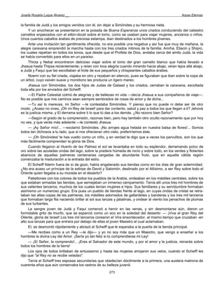 Josefa Rosalía Luque Álvarez __                                                                    Arpas Eternas


la familia de Judá y los amigos venidos con él, sin dejar a Simónides y su hermosa nieta.
     Y un anochecer se presentaron en la posada de Buena Esperanza unos criados conduciendo del cabestro
camellos enjaezados con el sillón-docel sobre el lomo, como se usaban para viajar mujeres, ancianos o niños.
Unos cuantos caballos árabes de preciosa estampa, iban destinados a los hombres jóvenes.
     Ante una invitación tan gentilmente ofrecida, no era posible una negativa y así fue que muy de mañana, la
alegre caravana emprendió la marcha hasta con los tres criados íntimos de la familia: Amrha, Eliacin y Shipro,
los cuales repetían en todos los tonos, que desde que el Profeta de Dios, andaba cerca del amito Judá, la vida
se había convertido para ellos en un paraíso.
     Thirza y Nebai encontraron delicioso viajar sobre el lomo del gran camello blanco que había llevado a
Jhasua hasta Thipsa recientemente; y reían con loca alegría cuando mirando hacia abajo, veían lejos allá abajo,
a Judá y Faqui que las escoltaban al trote de sus pequeños y chispeantes caballos árabes.
     Noemí con su fiel criada, viajaba en otro y rezaban en silencio, pues se figuraban que iban sobre la copa de
un árbol, cuyo vaivén suave y monótono les producía un ligero mareo.
     Jhasua con Simónides, los dos hijos de Judas de Galaad y los criados, cerraban la caravana, escoltada
toda ella por los enviados del Scheiff.
     —El Padre Celestial colmó de alegrías y de bellezas mi vida —decía Jhasua a sus compañeros de viaje—.
No es posible que mis caminos sean siempre sembrados de rosas de amor y de dicha...
     —Tu así lo mereces, mi Señor —le contestaba Simónides. Y pienso que no puede ni debe ser de otro
modo. ¿Acaso no vives, ¡Oh mi Rey de Israel! para dar contento, salud y paz a todos los que llegan a ti? Jehová
es la justicia misma, y El derrama sobre ti lo que tú das a los demás. ¿No razono bien Señor?
     —Según el grado de tu comprensión, razonas bien, pero hay también otro oculto razonamiento que por hoy
no ves, y que verás más adelante —le contestó Jhasua.
     — ¡Ay Señor mío!... —exclamó Simónides. ¡No arrojes agua helada en nuestra balsa de flores!... Somos
todos tan dichosos a tu lado, que si nos ofrecieran otro cielo, preferiríamos éste.
     — ¡Oh Simónides! te has vuelto como un niño, y en verdad te digo que a veces los parvulitos, son los que
más fácilmente comprenden la gloria de Dios.
     Cuando llegaron al Huerto de las Palmas el sol se levantaba en todo su esplendor, derramando polvo de
oro sobre las azuladas ondas del lago, sobre la pradera húmeda de rocío y sobre todo, en los verdes y flotantes
abanicos de aquellas palmeras centenarias cargadas de abundante fruto, que en aquella cálida región
comenzaba la maduración a la entrada del estío.
     El Scheiff Ilderin fuera de sí de gozo, había engalanado sus tiendas como en los días de gran solemnidad.
¿No era acaso un príncipe de la estirpe de David y Salomón, destinado por el Altísimo, a ser Rey sobre todo el
Oriente quien llegaba a su morada en el desierto?
     Pabellones con los colores de todos los pueblos de la Arabia, ondeaban en los mástiles centrales, sobre los
que estaban armadas las tiendas, que semejaban un inmenso campamento. Tenía allí unos tres mil hombres de
sus valientes lanceros, muchos de los cuales tenían mujeres e hijos. Sus familiares y su servidumbre formaban
asimismo un numeroso grupo. Era pues un pueblo de tiendas frente al lago, en cuyas ondas de cristal se retra-
taban las altas copas de las palmeras, los mástiles adornados de gallardetes y banderas y los tres mil lanceros
que formaban larga fila naciendo brillar al sol sus lanzas y jabalinas, y ondear al viento los penachos de plumas
de sus turbantes.
     La sangre joven de Judá y Faqui comenzó a hervir en las venas, y sin desmontarse aún, dieron un
formidable grito de triunfo, que se esparció como un eco en la soledad del desierto: — ¡Viva el gran Rey del
Oliente, gloria de Israel! Los tres mil lanceros corearon el Vira ensordecedor, al mismo tiempo que cruzaban -en
alto sus lanzas para que entrara por debajo de ellas el joven Maestro al cual aclamaban.
     El, se desmontó rápidamente y abrazó al Scheiff que le esperaba a la puerta de la tienda principal.
     —Me recibes como a un Rey —le dijo— y yo no soy más que un Maestro, que vengo a enseñar a los
hombres la divina Ley del Amor. ¡Sería yo tan feliz si tú comprendieras mi Ley!
     — ¡Sí Señor, la comprendo!... ¡Eres el Salvador de este mundo, y por el amor y la justicia, reinarás sobre
todos los hombres de la tierra!
     Los ojos de todos brillaban de entusiasmo y hasta las mujeres arrojaron sus velos, cuando el Scheiff les
dijo que "al Rey no se recibe veladas".
     Tenía el Scheiff tres esposas secundarias que obedecían dócilmente a la primera, una austera matrona de
cuarenta años que aún conservaba los rastros de su belleza juvenil.
                                                      273
 