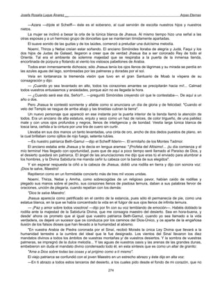 Josefa Rosalía Luque Álvarez __                                                                   Arpas Eternas


     —Azara —díjole el Scheiff— éste es el soberano, al cual servirán de escolta nuestros hijos y nuestros
nietos.
     La mujer se inclinó a besar la orla de la túnica blanca de Jhasua. Al mismo tiempo hizo una señal a las
otras esposas y a un hermoso grupo de doncellas que se mantenían tímidamente apartadas.
     El suave sonido de las guzlas y de los laúdes, comenzó a preludiar una dulcísima melodía.
     Noemí, Thirza y Nebai creían estar soñando. El anciano Simónides lloraba de alegría y Judá, Faqui y los
dos hijos de Judas de Galaad, llegaron a creer que de verdad Jhasua iba a ser coronado Rey de todo el
Oriente. Tal era el ambiente de solemne majestad que se respiraba a la puerta de la inmensa tienda,
encortinada de púrpura y flotando al viento los vistosos pabellones de Arabia.
     Todos eran inmensamente dichosos; sólo Jhasua tenía los ojos llenos de lágrimas y su mirada se perdía en
las azules aguas del lago, sombreadas por las palmeras y doradas por el sol.
     Veía en lontananza la tremenda visión que tuvo en el gran Santuario de Moab la víspera de su
consagración y dijo:
     — ¡Cuando yo sea levantado en alto, todos los corazones amantes se precipitarán hacia mí!... Calmad
todos vuestros entusiasmos y ansiedades, porque aún no es llegada la hora.
     — ¿Cuando será ese día, Señor?... —preguntó Simónides creyendo oír que le contestaba—. De aquí a un
año o dos.
     Pero Jhasua le contestó sonriente y afable como si anunciara un día de gloria y de felicidad: "Cuando el
velo del Templo se rasgue de arriba abajo y las tinieblas cubran la tierra".
     Un nuevo personaje que apareció en ese instante por la puerta interior de la tienda llamó la atención de
todos. Era un anciano de alta estatura, enjuto y seco como un haz de raíces, de color trigueño, de una palidez
mate y con unos ojos profundos y negros, llenos de inteligencia y de bondad. Vestía larga túnica blanca de
tosca lana, ceñida a la cintura por una tira de cuero sin curtir.
     Llevaba en sus dos manos un tanto levantadas, una cinta de oro, ancho de dos dedos puestos de plano, en
la cual brillaban como ojillos de rojo fuego, setenta rubíes.
     —Es nuestro patriarca Beth-Gamul —dijo el Scheiff Ilderin—. El ermitaño de los Montes Tadmor.
     El anciano estaba ante Jhasua y le decía en lengua aramea: "¡Profeta del Altísimo!... ¡tu día comienza y el
mío termina! Has llegado con oportunidad, pues que de aquí a poco tiempo seré llamado al Paraíso de Dios, y
el desierto quedará sin patriarca. El ángel de las anunciaciones me dijo que eras tú el enviado para alumbrar a
los hombres, y la Divina Sabiduría me manda ceñir tu cabeza con la banda de sus elegidos".
     Y sin esperar respuesta la ciñó a la cabeza de Jhasua, dobló una rodilla en tierra y dijo con sonora voz:
¡Dios te salve, Maestro!
     Repitieron como en un formidable concierto más de tres mil voces unidas.
     Noemí, Thirza, Nebai y Amrha, como sobrecogidas de un religioso pavor, habían caído de rodillas y
plegado sus manos sobre el pecho, sus corazones llenos de piadosa ternura, daban a sus palabras fervor de
oraciones, unción de plegaria, cuando repetían con los demás:
     "Dios te salve Maestro'.
     Jhasua aparecía como petrificado en el centro de la estancia, pues sólo él permanecía de pie, como una
estatua blanca, en la que se había concentrado la vida en el fulgor de sus ojos llenos de infinita ternura.
     — ¡Paz y amor sobre todos vosotros! —dijo por fin con su voz temblando de emoción—. Habéis doblado la
rodilla ante la majestad de la Sabiduría Divina, que me consagra maestro del desierto. Sea en hora-buena, y
desde' ahora os prometo que al igual que vuestro patriarca Beth-Gamul, cuando yo sea llamado a la vida
verdadera, os dejaré un sucesor que os conduzca por los caminos del Dios-Único, y os aparte de la engañosa
ilusión de los falsos dioses que han llevado a la humanidad al abismo.
     "En vuestra Arabia de Piedra coronada por el Sinaí, recibió Moisés la única Ley Divina que llevará a la
humanidad terrestre a la cumbre del ideal que le fue designado. Los vientos del Sinaí llevaron los diez
mandatos divinos a todos los ámbitos de vuestras montañas y/ de vuestros desiertos. Y la sombra de vuestras
palmeras, se impregnó de la dulce melodía... Y las aguas de vuestros oasis y las arenas de las grandes dunas,
embebieron sin duda el mandato divino condensado todo él, en esta síntesis que es como un altar de granito:
     "Ama a Dios sobre todas las cosas y al prójimo como a tí mismo".
     El viejo patriarca se confundió con el joven Maestro en un estrecho abrazo y éste dijo en alta voz:
     —En ti abrazo a todos estos lanceros del desierto, a los cuales pido desde el fondo de mi corazón, que no

                                                      274
 