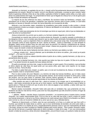 Josefa Rosalía Luque Álvarez __                                                                    Arpas Eternas


     Jhosuelín su hermano, se agotaba día por día, y Joseph sufría frecuentemente desvanecimientos, mareos,
palpitaciones de corazón. Myriam su madre, vivía en una aflicción continuada, y aunque su gran corazón había
hecho la generosa ofrenda a Dios de su hijo profeta, suplicaba al Señor lo trajese cuanto antes a su lado, para
aliviar los padecimientos del hogar. Ya comprenderá el lector que la llegada de Jhasua fue un día de gloria para
la vieja morada del artesano de Nazareth.
     La mejoría de los dos enfermos fue clara y manifiesta. Se reunieron todos los familiares y amigos, cuyo
entusiasmo por el futuro de grandeza y esplendor que suponían cercano para el joven profeta, al cual todos
llamaban en secreto el Salvador de Israel, les hacía tolerantes con la ausencia de éste.
     Atribuían a sus frecuentes viajes, propósitos de proselitismo para poder escalar la alta cumbre, a donde
acaso arrastraría a todos sus amigos y seguidores. El silencio del Maestro en tal sentido, era interpretado como
discreción y cautela.
     ¿Acaso no había que precaverse de los mil enemigos que tenía en aquel país, todo el que se destacaba un
tanto de entre la muchedumbre?
     Jhasua comprendió muy pronto que su padre y su hermano estaban llegando a la crisis final.
     Concentrado en oración esa noche en la misma alcoba de Jhosuelín, su espíritu avezado a profundizar en
los designios divinos, tuvo la lucidez para discernir que su padre había terminado honrosamente su programa
de vida en la tierra, y que su organismo físico no resistiría sino unas pocas lunas más. Comprendió asimismo
que Jhosuelín sufría el ansia suprema de morir. Quería el Infinito... quería la Eternidad. La vida terrestre le
ahogaba. Había venido al plano físico tan sólo para servir de escudo a la infancia y adolescencia de Jhasua.
Había obedecido a una alianza y pacto que no quiso romper. Jhasua era ya grande y fuerte como un cedro del
Líbano, capaz de resistir a todas las tempestades.
     Y en el sueño de esa noche hablando dormido, decía a su hermano que velaba a su lado:
     — ¡Jhasua, amado mío!... dame la libertad, que la atmósfera de la tierra me asfixia. ¿No cumplí ya el pacto
contigo?... ¿Por qué me retienes aún?
     El joven Maestro inclinó su cabeza dolorida sobre el pecho de su noble y querido hermano y le dijo con su
pensamiento lleno de amor:
     —Yo te doy la libertad hermano mío, más querido que todos los hijos de mi padre. Si Dios te lo permite,
¡vete! Y se abrazó llorando de aquella hermosa cabeza dormida.
     El sueño se prolongó una hora más. Luego le sintió exhalar un gran suspiro. Era el postrero, que se llevaba
el último aliento de vida física de aquel joven por sus pocos años, pero viejo como espíritu en los largos
caminos de Dios. Tenía 26 años.
     Fue éste un golpe fatal para Joseph, su padre, que a no ser por la presencia de Jhasua, no habría podido
quizá resistirlo. Esto lo comprendieron todos.
     Pero la clara lucidez del joven Maestro y su dominio de todas las fuerzas benéficas, que en tales casos
actúan para transformar en serena paz los más grandes dolores, de tal manera inundaron el alma justa y noble
del anciano, que fue para todos un asombro verle caminar sereno apoyado en Jhasua, cuando el cortejo
mortuorio se encaminaba hacia las grutas sepulcrales en las afueras de Nazareth.
     —Muy querido era para mí este buen hijo —decía el anciano a los amigos que lo acompañaban en su
duelo— pero estoy convencido de que era ya un fruto maduro, una flor llegada a su plenitud y que el Señor la
quería para sí. Pasó por la tierra sin que el polvo de la vida se pegase a sus vestidos, y estoy cierto que me
espera en el seno de Abraham.
     Myriam estaba inconsolable; Jhosuelín había sido para ella un verdadero hijo, que juntamente con Ana,
recibieron de ella los más tiernos mimos, pues eran los más pequeñines que ella encontró al entrar al hogar de
su esposo Joseph.
     — ¡Madre!... Madre —decíale Jhasua, buscando consolarla—; no causemos pena a nuestro dulce y amado
Jhosuelín, con nuestro desconsolado llorar. Si él no hizo en su vida más que amar y servir a todos en cuanto
sus fuerzas alcanzaron, y tal es la Ley Divina, debemos con razón pensar que el Señor le ha llevado a su Reino,
para coronar su vida con el premio inefable de su amor que es luz, paz y felicidad eterna.
     "Dejemos el desconsuelo y el llanto, para los que acompañan a la fosa a un pobre ser que hizo sufrir a
muchos, que sembró de malas obras su camino, que no tuvo sentimientos de bondad y de amor para nadie, y
que todo lo sacrificó a su interés de lucro y engrandecimiento personal. Esos sí que son merecedores de llanto
y de duelo, porque se verán hundidos en heladas tinieblas para mucho tiempo... Pero nuestro Jhosuelín madre,
era una flor de ternura y suavidad hasta para el último jornalero o criado de la casa. Y con una conmovedora
alusión a todas las acciones y obras del joven desaparecido, procuró llevar la paz y la quietud a todas las almas
                                                      277
 