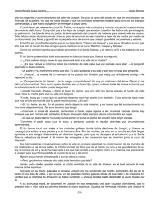 Josefa Rosalía Luque Álvarez __                                                                     Arpas Eternas


sido los regentes y administradores del taller de Joseph. Se puso al tanto del estado en que se encontraban las
finanzas de su padre. Vio que no había deudas y que los contratos existentes estaban para concluir los trabajos
comenzados, y que había obligación de entregar a plazo corto.
      Yconvinieron secretamente con el tío Taime, no aceptar más contratos y mandar suspender nuevos envíos
de maderas del Líbano. Comprobó que a los hijos de Joseph que estaban casados, les había sido ya entregado
su patrimonio. La dote de Ana, su padre, la tenía apartada del conjunto de haberes para cuando ella se casara.
Sólo faltaba sacar el patrimonio de Jhasua; pero él renunció en ese instante a favor de su madre por medio de
un documento que firmó, y guardó en la pequeña arca de encina que Joseph guardaba documentos y valores.
      Encontró en un cofrecillo aparte que en su tapa decía: "Tesoro de Jhasua" y que era el donativo en oro que
año tras año le hacían los tres amigos que le visitaron en la cuna: Melchor, Gaspar y Baltasar.
      Contó los veintiún talentos que habían prometido a la Santa Alianza, y el resto lo unió a los haberes de sus
padres.
      El tío Jaime presenciaba toda esta escena en silencio hasta que Jhasua le preguntó:
      — ¿Para cuánto tiempo crees tú que alcanzará esto a la vida de mi madre?
      — ¿Es que vamos a morirnos todos los hombres de esta casa que así piensas para ella? —le preguntó
alarmado el buen hombre.
      —Mi padre y yo, moriremos antes que ella. Tú sólo quedarás a su lado y por eso te hago esa pregunta.
      — ¡Jhasua!... la muerte de tu hermano te ha puesto tan fúnebre quo estoy por enfadarme contigo —le
reprochó su tío.
      — ¡Compréndeme tío Jaime!... ¡te lo ruego, compréndeme! Yo soy un misionero del Amor Eterno y me
debo a la humanidad. Pero como quiero también ser un buen hijo, quiero ordenar todas las cosas en forma que
la subsistencia de mi madre quede asegurada.
      —Queda tranquilo Jhasua —díjole el buen tío Jaime, que con sólo las tierras anexas al huerto de esta
casa, tiene tu madre para vivir su vida con holgura.
      "A más, estoy yo, y creo que no querrás hacerme morir tan pronto a mí también. Todo esto me hace creer
que has tenido anuncio de que tu padre morirá pronto. ¿Es así?
      —Sí, tío Jaime, es así. En el próximo otoño dejará la vida material, y es bueno que tal acontecimiento no
nos tome desprevenidos. Tal es el anuncio que tengo.
      —Entonces si estás de acuerdo, comenzaré a hacer viajes ligeros a las ciudades vecinas donde hay
trabajos que aún no han sido cobrados. El buen Jhosuelín daba siempre plazos a los tardíos en pagar.
      —Es que un buen esenio no puede nunca poner un puñal al pecho del deudor para exigir el pago.
      "Conviene sí pedir cada cual lo suyo, y perdonar cuando el deudor atraviese por circunstancias
apremiantes.
      El tío Jaime inició sus viajes a las ciudades galileas donde había deudores de Joseph, y Jhasua se
consagró por entero a sus padres y a su hermana Ana. Por las noches, ya solo en su alcoba escribía largas
epístolas a sus amigos diseminados en distintos lugares, para que no decayera el entusiasmo por la Santa
Alianza salvadora de Israel. Y él mismo las entregaba a las caravanas que se detenían junto al pozo de
Nazareth.
      Sus hermosísimas conversaciones sobre la vida en el plano espiritual, la conformación de los mundos de
luz destinados a las almas justas, la infinita bondad de Dios que da el ciento por uno a los guardadores de su
ley, la corona de luz y de dicha reservada a los que han amarlo a su prójimo como a sí mismos, fue preparando
a Joseph para su próxima partida al mundo de la luz y del amor.
      Myriam escuchando embelesada a su hijo decía a veces:
      —Pero ¿podremos merecer otro cielo más hermoso que éste?
      Jamás pudo olvidar aquella madre, el otoño veintidós de la vida de Jhasua, en el cual conoció la más
intensa dicha espiritual.
      Apoyado en su brazo, paseaba el anciano Joseph por los senderitos del huerto, iluminados del sol de la
tarde en los días de estío, y por la luna, en las plácidas noches galileas llenas de suavidad y de encantos En
verdad que la promesa de Jhosuelín se había cumplido, y Jhasua llenaba hasta desbordar el vacío dejado por
él.
      A su avanzada edad, se desarrolló en Joseph en esa temporada una gran facultad clarividente, que lo
preparó más y más para su próxima entrada al plano espiritual. Gozaba de hermosas visiones que Jhasua le

                                                       279
 