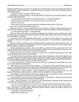 Josefa Rosalía Luque Álvarez __                                                                     Arpas Eternas


preocupo mayormente de lo que seré, sino de debo ser en esta hora de mi vida; un jovenzuelo que estudia la
divina sabiduría y trata de desarrollar sus poderes internos lo más posible, a fin de ser útil y benéfico para sus
hermanos que sufren.
     — ¡Magnífico, Jhasua! —Exclamaron todos a la vez—.
     Has hablado como debías hablar tú, niño escogido de Dios en esta hora, para el más alto destino —añadió
conmovido José de Arimathea.
     — ¿Y qué impresiones has recibido en este viaje de estudio? —le interrogo. Nicodemus
     — ¡Algunas buenas!... A propósito; os he traído algo que creo os gustará mucho.
     —Veamos, Jhasua. Dilo.
     _—He tomado para vosotros copias de fragmentos de prehistoria que creo que no conocéis.
     _¿De veras? ¿Y dónde encontraste esos tesoros?
     Jhasua les refirió que, un viejo sacerdote de Homero encontrado en Ribla, lo había obsequiado con un
valioso Archivo; que según los Esenios venía a llenar grandes vacíos en las antiguas crónicas conservadas por
     — ¿Y esas copias de que tratan? —preguntó Nicolás.
     _Ponen en claro muchos relatos que las Escrituras Sagradas de Israel han tratado muy ligeramente, acaso
por falta de datos, o porque en los continuos éxodos de nuestro pueblo, tantas veces cautivo en países extran-
jeros, se perdieron los originales.
     "Por ejemplo, nuestros libros Sagrados dedican sólo unos pocos versículos a Adán, a Eva, a Abel, y no
mencionan ni de paso, a los pueblos y a los personajes que guiaron a la humanidad en aquellos lejanos
tiempos.
     "Bien veis que salta a la vista lo mucho que falta para decir en nuestros libros. Adán, Eva, Abel y Caín, no
estaban solos en las regiones del Eufrates, puesto que ruinas antiquísimas demuestran que todo aquello estaba
lleno de pueblos y ciudades muy importantes.
     "¿Quién gobernaba esos pueblos? ¿Qué fue de Adán?, ¿qué fue de Eva?, ¿qué fue de Caín? Si la
Escritura atribuida a Moisés llama a Abel el justo amado de Dios, sería por grandes obras de bien que hizo.
¿Qué obras fueron esas, y quiénes fueron los favorecidos por ellas?
     "Nuestros libros sólo dicen que fue un pastor de ovejas, pero no podemos pensar que por solo cuidar
ovejas, Moisés le llamara el justo, amado de Dios.
     "Mis copias del Archivo, sacadas para vosotros, explican todo lo que falta a nuestros libros Sagrados que
aparecen truncos, sin continuidad, ni ilación lógica en muchos de sus relatos. Sería un agravio a Moisés, pensar
que fuera tan deficiente y mal hilvanada la historia escrita por él sobre los orígenes de la Civilización Adámica.
Yo creo que vosotros estaréis de acuerdo conmigo sobre este punto.
     Los cuatro interlocutores de Jhasua se miraron con asombro de la perspicacia y buena lógica con que el
joven maestro defendía sus argumentos.
     —Bien razonas Jhasua —díjole José de Arimathea— y por mi parte, estoy de acuerdo contigo, tanto más,
cuanto que hace años andaba yo a la busca de los datos necesarios para llenar los vacíos inmensos de
nuestros Libros Sagrados, que en muchas de sus partes no resisten a un análisis por ligero que sea.
     —Perfectamente —añadió Gamaliel—. Estoy encantado de vuestra forma de razonar, pero creo que
estaréis de acuerdo conmigo, que es ese un terreno en el cual se debe entrar con pies de plomo.
     —No olvidéis que nuestro grande y llorado Hillel, perdió la vida en el suplicio por haber removido esos
escombros, y haber dejado al descubierto lo que había debajo de ellos.
     —Y en pos de Hillel, muchos otros que corrieron igual suerte —dijo Nicolás—. También yo buscaba al igual
que José, pero silenciosamente a la espera de mejores tiempos.
     —Creo —observó Nicodemus— que estudios de esta naturaleza deben realizarse con gran cautela hasta
conseguir poner completamente en claro cuanto se ignora.
     —Y así que se haya conseguido, muy tercos serán si se niegan Pontífices y Doctores a aceptar la verdad.
     —Poco es lo que he podido copiar, pero ello os dará una idea de lo enorme del Archivo encontrado en
Ribla —dijo Jhasua—. Muchas mejores informaciones podréis obtener si algún día visitáis el Archivo en el
Santuario del Tabor a donde ha sido traído.
     — ¿Desde Ribla, más allá de Damasco?
     —Desde Ribla, en pleno Líbano.

                                                       28
 