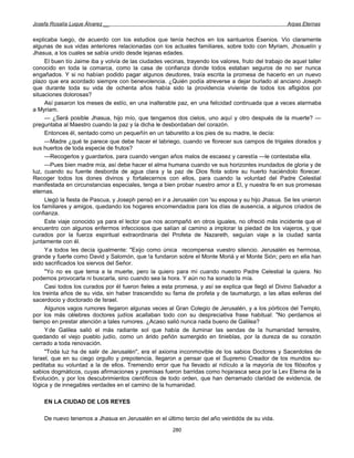 Josefa Rosalía Luque Álvarez __                                                                       Arpas Eternas


explicaba luego, de acuerdo con los estudios que tenía hechos en los santuarios Esenios. Vio claramente
algunas de sus vidas anteriores relacionadas con los actuales familiares, sobre todo con Myriam, Jhosuelín y
Jhasua, a los cuales se sabía unido desde lejanas edades.
     El buen tío Jaime iba y volvía de las ciudades vecinas, trayendo los valores, fruto del trabajo de aquel taller
conocido en toda la comarca, como la casa de confianza donde todos estaban seguros de no ser nunca
engañados. Y si no habían podido pagar algunos deudores, traía escrita la promesa de hacerlo en un nuevo
plazo que era acordado siempre con benevolencia. ¿Quién podía atreverse a dejar burlado al anciano Joseph
que durante toda su vida de ochenta años había sido la providencia viviente de todos los afligidos por
situaciones dolorosas?
     Así pasaron los meses de estío, en una inalterable paz, en una felicidad continuada que a veces alarmaba
a Myriam.
     — ¿Será posible Jhasua, hijo mío, que tengamos dos cielos, uno aquí y otro después de la muerte? —
preguntaba al Maestro cuando la paz y la dicha le desbordaban del corazón.
     Entonces él, sentado como un pequeñín en un taburetito a los pies de su madre, le decía:
     —Madre ¿qué te parece que debe hacer el labriego, cuando ve florecer sus campos de trigales dorados y
sus huertos de toda especie de frutos?
     —Recogerlos y guardarlos, para cuando vengan años malos de escasez y carestía —le contestaba ella.
     —Pues bien madre mía, así debe hacer el alma humana cuando ve sus horizontes inundados de gloria y de
luz, cuando su fuente desborda de agua clara y la paz de Dios flota sobre su huerto haciéndolo florecer.
Recoger todos los dones divinos y fortalecernos con ellos, para cuando la voluntad del Padre Celestial
manifestada en circunstancias especiales, tenga a bien probar nuestro amor a El, y nuestra fe en sus promesas
eternas.
     Llegó la fiesta de Pascua, y Joseph pensó en ir a Jerusalén con 'su esposa y su hijo Jhasua. Se les unieron
los familiares y amigos, quedando los hogares encomendados para los días de ausencia, a algunos criados de
confianza.
     Este viaje conocido ya para el lector que nos acompañó en otros iguales, no ofreció más incidente que el
encuentro con algunos enfermos infecciosos que salían al camino a implorar la piedad de los viajeros, y que
curados por la fuerza espiritual extraordinaria del Profeta de Nazareth, seguían viaje a la ciudad santa
juntamente con él.
     Y a todos les decía igualmente: "Exijo como única recompensa vuestro silencio. Jerusalén es hermosa,
grande y fuerte como David y Salomón, que !a fundaron sobre el Monte Moriá y el Monte Sión; pero en ella han
sido sacrificados los siervos del Señor.
     "Yo no es que tema a la muerte, pero la quiero para mí cuando nuestro Padre Celestial la quiera. No
podemos provocarla ni buscarla, sino cuando sea la hora. Y aún no ha sonado la mía.
     Casi todos los curados por él fueron fieles a esta promesa, y así se explica que llegó el Divino Salvador a
los treinta años de su vida, sin haber trascendido su fama de profeta y de taumaturgo, a las altas esferas del
sacerdocio y doctorado de Israel.
     Algunos vagos rumores llegaron algunas veces al Gran Colegio de Jerusalén, y a los pórticos del Templo,
por los más célebres doctores judíos acallaban todo con su despreciativa frase habitual: "No perdamos el
tiempo en prestar atención a tales rumores. ¿Acaso salió nunca nada bueno de Galilea?
     Y de Galilea salió el más radiante sol que había de iluminar las sendas de la humanidad terrestre,
quedando el viejo pueblo judío, como un árido peñón sumergido en tinieblas, por la dureza de su corazón
cerrado a toda renovación.
     "Toda luz ha de salir de Jerusalén", era el axioma inconmovible de los sabios Doctores y Sacerdotes de
Israel, que en su ciego orgullo y prepotencia, llegaron a pensar que el Supremo Creador de los mundos su-
peditaba su voluntad a la de ellos. Tremendo error que ha llevado al ridículo a la mayoría de los filósofos y
sabios dogmáticos, cuyas afirmaciones y premisas fueron barridas como hojarasca seca por la Lev Eterna de la
Evolución, y por los descubrimientos científicos de todo orden, que han derramado claridad de evidencia, de
lógica y de innegables verdades en el camino de la humanidad.

    EN LA CIUDAD DE LOS REYES

    De nuevo tenemos a Jhasua en Jerusalén en el último tercio del año veintidós de su vida.
                                                        280
 