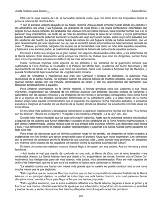 Josefa Rosalía Luque Álvarez __                                                                     Arpas Eternas


     Otra vez la vieja casona de Lía, la honorable parienta viuda, que con tanto amor les hospedara desde la
primera infancia del Hombre-Dios.
     Y con el anciano Joseph apoyado en su brazo, recorría Jhasua aquel inmenso huerto donde los cerezos y
los almendros, las viñas y las higueras, los granados de rojas flores y los olivos centenarios, ostentaban con
orgullo en sus duras cortezas, los grabados que Jhasua-niño les había impreso, para recordar fechas que a él le
parecían muy importantes. La caído de un nido de alondras desde la copa de un cerezo, y cuyos pichoncillos
piaban desaforadamente pidiendo aumento; la muerte del viejo asno color canela, sobre cuyo lomo paseaba por
los senderos del huerto; su propia caída desde las ramas de una higuera donde se había escondido, con un
gran resentimiento por una reprensión de Lía, que lo encontró dando a los tordos los más hermosos racimos de
uvas. Y Jhasua, ya hombre, cargado con el peso de la humanidad, reía como un niño ante aquellos recuerdos,
y hacía reír a su anciano padre, al cual refería alegremente la historia de cada uno de aquellos sucesos.
     Encontró a todos sus amigos de la gran capital, con algunos desacuerdos entre ellos, y los adherentes de
la Santa Alianza. Este desacuerdo venía porque los íntimos de Jhasua que eran los dirigentes, ponían freno
duro a los imprudentes entusiasmos bélicos de los más vehementes.
     Había continuas reyertas entre algunos de los afiliados y los soldados de la guarnición romana que
custodiaba la Torre Antonia, la Ciudadela o el Palacio del Monte Sión, residencia del Sumo Sacerdote y del
representante de César en la Judea, que como se recordará, había sido quitada a Archelao hijo de Herodes, y
puesta directamente bajo la autoridad de un gobernador romano.
     José de Arimathea y Nicodemus que eran con Gamaliel y Nicolás de Damasco, la autoridad más
reconocida de la Santa Alianza, no lograban calmar los ardores bélicos de muchos afiliados, que a toda costa
querían romper lanzas con los intrusos dominadores de Israel, y con los dependientes del Sanhedrín que
toleraban amistosamente a aquéllos.
     Para celebrar onomásticos de la familia imperial, o fechas gloriosas para sus Legiones ó sus flotas
marítimas, engalanaban las fachadas de los edificios públicos con brillantes escudos orlados de banderas y
gallardetes con las águilas romanas y las imágenes de los héroes o personajes consagrados. Esto ponía fuera
de sí a algunos de los afiliados demasiado extremistas en su patriotismo judío, y a altas horas de la noche
tiraban abajo toda aquella ornamentación que al siguiente día aparecía hecha menudos pedazos, o arrojados
escudos e insignias al muladar de las afueras de la ciudad, donde se atoraban los acueductos con toda clase de
inmundicias.
     En los sitios más públicos y destacados comenzaron a aparecer inscripciones hechas con brea: "A la horca
con los tiranos", "Afuera los invasores", "A lapidar a los traidores al templo, y a la Ley", etc., etc.
     De todo esto había resultado que se puso una mayor vigilancia, hasta que la autoridad romana individualizó
a algunos de los autores que fueron detenidos y puestos en los calabozos de la Torre Antonia incomunicados, y
por tiempo indeterminado. Jhasua recibió pues de sus amigos este doloroso informe. Los detenidos eran treinta
y seis, y sus familiares como es natural estaban desesperados y culpando a la Santa Alianza como causante-de
todo este mal.
     Para evitar las denuncias que las familias pudieran hacer en tal sentido, los dirigentes se veían forzados a
sustentarlas con los fondos que tenían preparados para el glorioso futuro que todos esperaban. Les calmaban
con la promesa de conseguir pronto la libertad de sus cautivos. Mas ¿cómo cumplir esta promesa, sin delatarse
a sí mismos como aliados de los culpables de rebelión contra la suprema autoridad del César?
     En tales circunstancias estaban, cuando Jhasua llegó a Jerusalén con sus padres, Ana su hermana y otros
familiares.
     —Ahí tenéis el mal que resulta de confundir en uno solo, el Reino de Dios, con el reino terrestre —les
contestaba Jhasua. La Santa Alianza tiene por objeto y fin, engrandecer las almas, iluminar con el Divino Co-
nocimiento, las inteligencias para ser más buenos, más justos, más desinteresados. Para ser más capaces de
unión y de fraternidad, que es lo que da a los pueblos la fuerza para conquistar su libertad.
     "La rebelión contra una fuerza cien veces más grande que la vuestra no puede conducir sino a una ruina
mucha mayor que la que deploráis.
     "Esto significa que en nuestras filas hay muchos que no han comprendido la elevada finalidad de la Santa
Alianza, ni su principal objetivo: la unidad de todos bajo una sola fuerza directriz, a lo cual podemos llamar
disciplina moral, mental y física, para llegar al fin que nos hemos propuesto.
     "Esto significa asimismo, que si estos exaltados afiliados a la Santa Alianza, llegaran a tener el poder y la
fuerza en sus manos, obrarían exactamente igual que sus adversarios: impondrían con la violencia su voluntad
y modos de ver, y serían otros amos, tan tiranos y déspotas como los que buscan tirar por tierra.

                                                       281
 