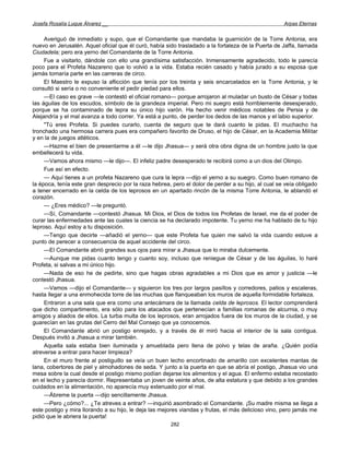 Josefa Rosalía Luque Álvarez __                                                                      Arpas Eternas


     Averiguó de inmediato y supo, que el Comandante que mandaba la guarnición de la Torre Antonia, era
nuevo en Jerusalén. Aquel oficial que él curó, había sido trasladado a la fortaleza de la Puerta de Jaffa, llamada
Ciudadela; pero era yerno del Comandante de la Torre Antonia.
     Fue a visitarlo, dándole con ello una grandísima satisfacción. Inmensamente agradecido, todo le parecía
poco para el Profeta Nazareno que lo volvió a la vida. Estaba recién casado y había jurado a su esposa que
jamás tomaría parte en las carreras de circo.
     El Maestro le expuso la aflicción que tenía por los treinta y seis encarcelados en la Torre Antonia, y le
consultó si sería o no conveniente el pedir piedad para ellos.
     —El caso es grave —le contestó el oficial romano— porque arrojaron al muladar un busto de César y todas
las águilas de los escudos, símbolo de la grandeza imperial. Pero mi suegro está horriblemente desesperado,
porque se ha contaminado de lepra su único hijo varón. Ha hecho venir médicos notables de Persia y de
Alejandría y el mal avanza a todo correr. Ya está a punto, de perder los dedos de las manos y el labio superior.
     "Tú eres Profeta. Si puedes curarlo, cuenta de seguro que te dará cuanto le pidas. El muchacho ha
tronchado una hermosa carrera pues era compañero favorito de Druso, el hijo de César, en la Academia Militar
y en la de juegos atléticos.
     —Hazme el bien de presentarme a él —le dijo Jhasua— y será otra obra digna de un hombre justo la que
embellecerá tu vida.
     —Vamos ahora mismo —le dijo—. El infeliz padre desesperado te recibirá como a un dios del Olimpo.
     Fue así en efecto.
     — Aquí tienes a un profeta Nazareno que cura la lepra —dijo el yerno a su suegro. Como buen romano de
la época, tenía este gran desprecio por la raza hebrea, pero el dolor de perder a su hijo, al cual se veía obligado
a tener encerrado en la celda de los leprosos en un apartado rincón de la misma Torre Antonia, le ablandó el
corazón.
     — ¿Eres médico? —le preguntó.
     —Sí, Comandante —contestó Jhasua. Mi Dios, el Dios de todos los Profetas de Israel, me da el poder de
curar las enfermedades ante las cuales la ciencia se ha declarado impotente. Tu yerno me ha hablado de tu hijo
leproso. Aquí estoy a tu disposición.
     —Tengo que decirte —añadió el yerno— que este Profeta fue quien me salvó la vida cuando estuve a
punto de perecer a consecuencia de aquel accidente del circo.
     —El Comandante abrió grandes sus ojos para mirar a Jhasua que lo miraba dulcemente.
     —Aunque me pidas cuanto tengo y cuanto soy, incluso que reniegue de César y de las águilas, lo haré
Profeta, si salvas a mi único hijo.
     —Nada de eso he de pedirte, sino que hagas obras agradables a mi Dios que es amor y justicia —le
contestó Jhasua.
     —Vamos —dijo el Comandante— y siguieron los tres por largos pasillos y corredores, patios y escaleras,
hasta llegar a una enmohecida torre de las muchas que flanqueaban los muros de aquella formidable fortaleza.
     Entraron a una sala que era como una antecámara de la llamada celda de leprosos. El lector comprenderá
que dicho compartimento, era sólo para los atacados que pertenecían a familias romanas de alcurnia, o muy
amigos y aliados de ellos. La turba multa de los leprosos, eran arrojados fuera de los muros de la ciudad, y se
guarecían en las grutas del Cerro del Mal Consejo que ya conocemos.
     El Comandante abrió un postigo enrejado, y a través de él miró hacia el interior de la sala contigua.
Después invitó a Jhasua a mirar también.
     Aquella sala estaba bien iluminada y amueblada pero llena de polvo y telas de araña. ¿Quién podía
atreverse a entrar para hacer limpieza?
     En el muro frente al postiguillo se veía un buen lecho encortinado de amarillo con excelentes mantas de
lana, cobertores de piel y almohadones de seda. Y junto a la puerta en que se abría el postigo, Jhasua vio una
mesa sobre la cual desde el postigo mismo podían dejarse los alimentos y el agua. El enfermo estaba recostado
en el lecho y parecía dormir. Representaba un joven de veinte años, de alta estatura y que debido a los grandes
cuidados en la alimentación, no aparecía muy extenuado por el mal.
     —Ábreme la puerta —dijo sencillamente Jhasua.
     —Pero ¿cómo?... ¿Te atreves a entrar? —inquirió asombrado el Comandante. ¡Su madre misma se llega a
este postigo y mira llorando a su hijo, le deja las mejores viandas y frutas, el más delicioso vino, pero jamás me
pidió que le abriera la puerta!
                                                       282
 