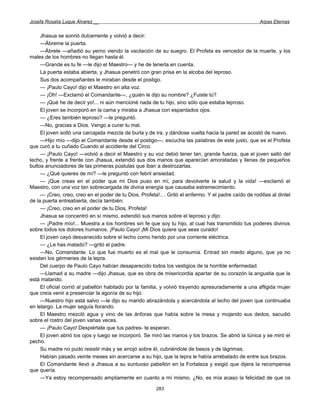 Josefa Rosalía Luque Álvarez __                                                                         Arpas Eternas


     Jhasua se sonrió dulcemente y volvió a decir:
     —Ábreme la puerta.
     —Ábrele —añadió su yerno viendo la vacilación de su suegro. El Profeta es vencedor de la muerte, y los
males de los hombres no llegan hasta él.
     —Grande es tu fe —le dijo el Maestro— y he de tenerla en cuenta.
     La puerta estaba abierta, y Jhasua penetró con gran prisa en la alcoba del leproso.
     Sus dos acompañantes le miraban desde el postigo.
     — ¡Paulo Cayo! dijo el Maestro en alta voz.
     — ¡Oh! —Exclamó el Comandante—, ¿quién le dijo su nombre? ¿Fuiste tú?
     — ¡Qué he de decir yo!... ni aún mencioné nada de tu hijo, sino sólo que estaba leproso.
     El joven se incorporó en la cama y miraba a Jhasua con espantados ojos.
     — ¿Eres también leproso? —le preguntó.
     —No, gracias a Dios. Vengo a curar tu mal.
     El joven soltó una carcajada mezcla de burla y de ira, y dándose vuelta hacia la pared se acostó de nuevo.
     —Hijo mío —dijo el Comandante desde el postigo—, escucha las palabras de este justo, que es el Profeta
que curó a tu cuñado Cuando el accidente del Circo.
     — ¡Paulo Cayo! —volvió a decir el Maestro y su voz debió tener tan, grande fuerza, que el joven saltó del
lecho, y frente a frente con Jhasua, extendió sus dos manos que aparecían amoratadas y llenas de pequeños
bultos anunciadores de las primeras pústulas que iban a destrozarlas.
     — ¿Qué quieres de mí? —le preguntó con febril ansiedad.
     — ¡Que creas en el poder que mi Dios puso en mí, para devolverte la salud y la vida! —exclamó el
Maestro, con una voz tan sobrecargada de divina energía que causaba estremecimiento.
     — ¡Creo, creo, creo en el poder de tu Dios, Profeta!.. . Gritó el enfermo. Y el padre caído de rodillas al dintel
de la puerta entreabierta, decía también:
     — ¡Creo, creo en el poder de tu Dios, Profeta!
     Jhasua se concentró en sí mismo, extendió sus manos sobre el leproso y dijo:
     — ¡Padre mío!... Muestra a los hombres sin fe que soy tu hijo, al cual has transmitido tus poderes divinos
sobre todos los dolores humanos. ¡Paulo Cayo! ¡Mi Dios quiere que seas curado!
     El joven cayó desvanecido sobre el lecho como herido por una corriente eléctrica.
     — ¿Le has matado? —gritó el padre.
     —No, Comandante. Lo que fue muerto es el mal que le consumía. Entrad sin miedo alguno, que ya no
existen los gérmenes de la lepra.
     Del cuerpo de Paulo Cayo habían desaparecido todos los vestigios de la horrible enfermedad.
     —Llamad a su madre —dijo Jhasua, que es obra de misericordia apartar de su corazón la angustia que la
está matando.
     El oficial corrió al pabellón habitado por la familia, y volvió trayendo apresuradamente a una afligida mujer
que creía venir a presenciar la agonía de su hijo.
     —Nuestro hijo está salvo —le dijo su marido abrazándola y acercándola al lecho del joven que continuaba
en letargo. La mujer seguía llorando.
     El Maestro mezcló agua y vino de las ánforas que había sobre la mesa y mojando sus dedos, sacudió
sobre el rostro del joven varias veces.
     — ¡Paulo Cayo! Despiértate que tus padres- te esperan.
     El joven abrió los ojos y luego se incorporó. Se miró las manos y los brazos. Se abrió la túnica y se miró el
pecho.
     Su madre no pudo resistir más y se arrojó sobre él, cubriéndole de besos y de lágrimas.
     Habían pasado veinte meses sin acercarse a su hijo, que la lepra le había arrebatado de entre sus brazos.
     El Comandante llevó a Jhasua a su suntuoso pabellón en la Fortaleza y exigió que dijera la recompensa
que quería.
     —Ya estoy recompensado ampliamente en cuanto a mí mismo. ¿No, es mía acaso la felicidad de que os

                                                         283
 