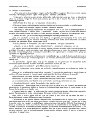 Josefa Rosalía Luque Álvarez __                                                                         Arpas Eternas


veo colmados en este instante?
      — ¿Pero nada quieres de verdad para ti o para tus familiares? Eres muy joven, debes tener madre, esposa,
hermanos; pídeme algo para ellos si para ti nada quieres —insistía el Comandante.
      —Tengo padres y hermanos, pero gracias a Dios ellos nada necesitan pues que tienen en abundancia
salud, paz y alegría. Tengo otra familia que padece y que no es de mi sangre. Para ellos sí que pido tu
clemencia y tu piedad.
      —Habla, Profeta de tu Dios, que sea lo que sea, está concedido.
      —Pido clemencia para los treinta y seis israelitas rebeldes que tienes encarcelados en esta Fortaleza.
      — ¡Han causado tanto desorden y agravio al César!... respondió pesaroso.
      —Todo lo sé y no estoy de acuerdo con ello. Han obrado mal, pues no son esos los caminos por donde la
nación hebrea conseguirá su libertad. ¡Pero... Comandante!... no es a los justos a los que se debe perdonar,
sino a los delincuentes. Porque han pecado contra la autoridad del César es porque te pido piedad para ellos.
      — ¡Profeta de Dios!... ¡no es posible que yo pueda negarte nada! Hoy mismo serán libres.
      Llamó a un subalterno y mandó traer a los treinta y seis penados, la mayor parte de los cuales eran
menores de veinte años. Algunos había de veintidós y veinticinco años. Todos tenían remachada una cadena
en los pies que apenas les dejaba dar pequeños pasos.
      —Este es un Profeta de vuestro Dios y me pide vuestra libertad! —les dijo el Comandante.
      — ¡Jhasua!... ¡el hijo de David!... ¡nuestro futuro Salvador!... —exclamaron varias voces a la vez.
      —Sí, vuestro Salvador de la condena en que por vuestra imprudencia habéis caído —les dijo Jhasua con
severidad. ¿Por qué os habéis entregado a esos actos de violencia, que no hacen sino empeorar la situación
del pueblo hebreo? Las pruebas enviadas por nuestro Dios, son expiaciones de vuestros errores y hay que
soportarlas con dignidad y con valor.
      "El Comandante aquí presente me ha concedido vuestra libertad que se hará efectiva mediante promesa de
ser dóciles a las normas que vuestros dirigentes os han marcado, ante la eventualidad del dominio extranjero
sobre el país.
      —Lo prometemos —dijeron todos, pero que los soldados no nos provoquen con sangrientas burlas
llamándonos perros de Israel, mutilados miserables, basuras del muladar, etc., etc.
      — ¿Eso os dicen mis soldados? —gritó el Comandante encolerizado.
      —Si señor y otras cosas mucho peores, que un hombre no puede aguantar sin arrojarles una piedra a la
cabeza.
      —Bien, de hoy en adelante las cosas habrán cambiado. Yo respondo del respeto de mi guarnición para el
pueblo, y el Profeta responde de vuestro respeto para la autoridad del César. ¿Estamos de acuerdo?
      —Completamente —contestó Jhasua— coreado por los treinta y seis penados.
      "Nuestro Dios os quiere libres y justos —exclamó en alta voz el Maestro. Idos a vuestra casa.
      Los penados echaron a andar dejando en el pavimento las cadenas que amarraban sus pies.
      — ¡Por Júpiter Olímpico!... gritó el Comandante. ¿Qué significa esto?...
      — ¡Comandante!. .. Más difícil es matar la lepra que corroía el cuerpo de tu hijo, que abrir las cadenas que
ataban los pies de los cautivos. Mi Dios, el Dios de los Profetas de Israel, es el dueño de cuanto existe —le dijo
Jhasua. No hay poder como el poder suyo.
      — ¡Eres un poderoso mago, y te harás dueño del mundo! —exclamó el austero militar entre espantado y
gozoso. ¡Tentado estoy de olvidar a los dioses del Olimpo por tu Dios, Profeta de Israel!
      —Haz como lo dices y serás muy feliz —le dijo Jhasua y salió detrás de los presos ya libres. El
Comandante siguió mirando al Maestro con asombrados ojos.
      "¡Os espantáis de ver abiertas vuestras cadenas? Si tan grande es el poder de nuestro Dios, ¿por qué no
esperáis tranquilamente en El, que pueda dar la libertad a Israel si fuera digno de ella? Y pensad que os sacó
de vuestra prisión una vez, pero no está obligado a sacaros una vez más. La hora del Señor llegará cuando El
quiera, y nosotros que somos sus criaturas debemos esperar, el cumplimiento de sus designios. El Padre
Universal ha obrado de la manera que habéis visto para que nuestros dominadores sepan que cuando El sea
servido, les barrerá de la faz de la tierra como hojarasca seca que se lleva el viento. Id pues en paz a tranqui-
lizar a los vuestros, y usad de prudencia y cautela al relatar vuestra salida del presidio. El silencio, es siempre el
mejor aliado de los oprimidos.

                                                         284
 