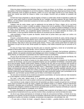 Josefa Rosalía Luque Álvarez __                                                                     Arpas Eternas


     Entre los presos recientemente libertados, había un sobrino de Eliacin, tío de Shipro, que juntamente con
sus padres y hermanos trabajaban en uno de los olivares y viñedos del príncipe Jesuá que ya conoce el lector.
Dicho jovenzuelo corrió al palacio de lthamar y refirió a su tío lo qué había ocurrido en la Torre Antonia. De
modo que cuando esa tarde fue Jhasua a visitar a sus amigos, encontró que ya estaban en posesión del
secreto.
     El Hach-ben Faqui preparaba su viaje de regreso a Cirene su ciudad natal, donde le esperaba su padre con
urgencia, pues había muerto el anciano Amenokal de los Tuareghs, poderoso soberano del gran desierto de
Sahara, y la reina Selene reclamaba la presencia de todos sus jefes en la fortaleza de rocas perdidas, entre las
dunas del desierto.
     Faltaban más de cuatro meses, para la celebración de las bodas de Thirza y Nebai, por lo cual tenía
sobrado tiempo para ir y volver a cumplir su palabra: Jhasua envió con él, epístolas a Filón de Alejandría y al
Príncipe Melchor, relatándoles cuanto había ocurrido en Antioquía, sin olvidar la partida de Baltasar al reino de
las almas. Les invitaba a ambos a venir a Jerusalén, donde él se encontraba dispuesto a pasar allí todo el otoño
por resoluciones de familia. Les consideraba ligados fuertemente a él, en la obra salvadora de Israel y del
mundo entero, y creía que debían fortificar esa alianza con acuerdos que aún faltaban tomar.
     Judá acompañó a Faqui al puerto de Ascalón, donde tomó el primer barco que zarpó con rumbo a la
Ciudad de Alejandría.
     El joven y vehemente africano, comprendió en aquella despedida de la familia de Judá y demás amigos de
Jerusalén, cuan profundos eran los afectos que le unían a ellos en el breve tiempo que había pasado en el país
de Salomón. Y con toda la sinceridad de su alma decía al partir: —"Considero como una segunda patria al país
de los hebreos. Dejo toda mi alma aquí donde queda Jhasua, Thirza y Judá, donde queda Noemí la madre que
reemplaza a la que me dio la vida; donde quedan los mejores y más nobles corazones que he conocido en mi
vida".
     El amor de Faqui hacia Jhasua fue fecundo para la evolución espiritual y moral de la humanidad que
poblaba el África Norte y las orillas del Nilo, como lo veremos más adelante.
     La vida de Jhasua en esta temporada que pasó con sus padres en Jerusalén, fue tumultuosa, activísima y
agitada, debido a los grandes esfuerzos que desplegó para volver el sosiego y la tranquilidad a los afiliados a la
Santa Alianza, sin descuidar su apostolado de amor fraterno hacia sus semejantes.
     Día por día se iba formando en su yo íntimo la Conciencia clara de su misión de Salvador del Mundo. No
había venido sólo para Israel, sino para todos los pueblos y para todas las razas de la tierra.
     Con frecuencia iba al templo a buscar en los viejos archivos, los papiros ya olvidados por los flamantes
doctores de ese tiempo, que los pocos sacerdotes Esenios que aún quedaban le facilitaban, conociendo quién
era el que los pedía. Simeón había muerto, Eleazar y Esdras vivían aún, pero ya muy ancianos sólo acudían al
templo el día sábado para tomar parte en las sagradas liturgias. Era entonces cuando retirados con Jhasua en
una de las celdillas que formaban parte del templo mismo, y destinadas a guardar los objetos del culto, tenían
largas conversaciones sobre la verdadera ley divina, de la cual el pueblo se había apartado seducido por los
doctores y sacerdotes. El espíritu de amor a Dios y al prójimo, médula de aquella ley, se había borrado del alma
popular a fuerza de nuevas ordenanzas y prescripciones de orden puramente material, pero aumentadas con tal
exageración, que formaban gruesos libretos que los fieles no terminaban de aprender.
     Se veía clara la tendencia de los modernos preceptores sacerdotales, de hacerse cada vez más necesarios
en la vida religiosa y civil de los israelitas en general
     Por todo y para todo, debían acudir a un sacerdote que pusiera su visto bueno a toda situación o
circunstancia en su vida, sin lo cual no podían continuar sus actividades de cualquier orden que fuera.
     Una mancha en la piel, exigía la intervención del sacerdote que dijera si aquello era germen de un mal que
hacía impuro al hombre. El tocar las ropas u objetos que hubieran tocado a un cadáver, exigía la intervención
sacerdotal y ofrendas para la purificación. Difícilmente podía pasar un hombre o una mujer un día en su vida
que no se viera obligada a reclamar la intervención sacerdotal para sacarle la impureza contraída por cosas tan
insignificantes que ya rayaba en lo estúpido, en lo ridículo.
     En estas nimiedades sin importancia alguna, ocupaban toda la atención de los fieles a su fe, y descuidaban
naturalmente el fundamento de la Ley, que era el amor a Dios y al prójimo por encima de todas las cosas.
     Un día en que Jhasua permanecía en el templo en horas de concurrencia de fieles, un Doctor de la Ley,
explicaba a sus oyentes una tras de otra las innumerables ordenanzas sobre las cosas impuras que manchaban
al hombre en cuanto a la comida, a la bebida, al acercarse a los sepulcros, a los animales, etc., etc.
     —Tú que eres un Doctor de Israel —preguntó Jhasua al orador— ¿puedes decirme cuántos fueron los

                                                       285
 