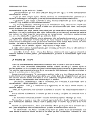Josefa Rosalía Luque Álvarez __                                                                   Arpas Eternas


mandamientos de Ley que Jehová dio a Moisés?                ,
     — ¿Tan ignorante eres que no lo sabes tú? Fueron diez y son como sigue, y el Doctor relató con énfasis
los mandatos del Decálogo.
     —Y ¿por qué habéis corregido la plana a Moisés, añadiendo ese cúmulo de ordenanzas y de leyes que se
precisaría un carro egipcio para cargarlos, y que el pueblo debe soportar de buena o mala voluntad?
     —Y ¿quién eres tú, para increpar a un Doctor de la Ley, miembro del Sanhedrín que puede castigarte por
tu rebeldía? —dijo el Doctor con una cólera bien manifiesta.
     —Soy el que te puede decir, calle tu lengua que está mintiendo ante Dios y ante el pueblo. Y rápido salió
del templo entre el asombro de todos, porque el orador hacía esfuerzos inauditos para hablar y sólo arrojaba
aullidos semejantes al graznar de los cuervos.
     Algunos salieron para arrojar piedras al imprudente joven que había alterado la paz del templo, pero sólo
encontraron a dos mendigos paralíticos a los cuales Jhasua cubrió con. su manto azul; luchaban por quedarse
cada cual con una mitad, sin percibir claramente que sus piernas torcidas y contrahechas estaban curadas,
pues que ponían todo su afán en aquel manto que pretendían dividir.      ,
     Los que salían a injuriar al Maestro, cayeron sobre aquel bulto azul que tan bruscamente se movía en el
atrio exterior, pues reconocieron el manto del joven que había increpado al orador. El asombro fue grande
cuando vieron a los mendigos curados, que echaron a correr con el manto azul de Jhasua tomado por ambos
extremos y que flotaba al viento como un retazo del cielo diáfano y puro de Judea.
     —El demonio anda en todo esto —dijeron— porque es obra de magos negros.
     El orador había recobrado el uso de la palabra, pero cerrados y guardados los libros, se había postrado en
tierra y oraba llorando amargamente.
     — ¡Señor Dios de Israel —decía— el fuego de la Gahanna está encendido para mí, porque conociendo la
verdad, he enseñado la mentira. ¡Señor!... ¡ten misericordia de mí, que desde mi profundo abismo espero en tus
promesas!...

    LA MUERTE DE JOSEPH

     Una noche Jhasua se despertó sobresaltado porque creyó sentir la voz de su padre que lo llamaba.
     Corrió a su alcoba y lo encontró profundamente dormido. Se sentó a su lado y su luminoso espíritu se
sumió en la meditación. A poco de estar allí observó que una blanca silueta transparente se diseñaba junto a él.
Pidió luz divina para comprender el enigma. Era el cuerpo astral o doble de su padre dormido, pero no bajo el
aspecto de un anciano, sino en plena virilidad.
     Jhasua comprendió que decía: "Mi cuerpo duerme su última noche en la tierra. Mañana cuando el sol se
levante al cenit, seré un espíritu libre, ansioso de luz y de belleza. Quiero dar este paso teniendo tus manos
entre las mías. Ayúdame a entrar en el Reino de la luz". La blanca y transparente imagen se esfumó sobre el
pecho de Joseph, y éste se despertó como buscando algo a su alrededor.
     — ¡Oh Jhasua!..: ¿estabas tú aquí? Acabo de soñar contigo, mas no recuerdo. lo. qué Sonaba. Tienes el
rostro entristecido y tus ojos quieren llorar. ¿Qué pasa?
     — ¡Nada padre!... Oraba, y la verdad divina que llegaba hasta mí, me produjo intensa emoción —le
contestó el Maestro.
     —Debe, ser muy temprano, pues ^aún están las sombras de la noche —dijo Joseph incorporándose en su
lecho.
     Jhasua descorrió las cortinas de un ventanal que daba al huerto, y una pálida luz sonrosada inundó la
habitación.
     — ¡Es el amanecer hermoso de Jerusalén! —exclamó el anciano que parecía más alegre que nunca.
     "Cuando el sol se levante un poco más, veré desde aquí las techumbres doradas y azules del templo del
Señor. Y entonces me recitarás el salmo de acción de gracias, porque el Señor me deja ver la luz de ese nuevo
día.
     Haciendo un supremo esfuerzo, Jhasua pudo serenarse a fin de que su padre no se apercibiera de su
dolor. ¡Iba a verle partir del plano físico ese mismo día, y una ola de tristeza le oprimía el corazón!
     . —En este momento —dijo Jhasua— recuerdo un viejo papiro que gustaba mucho leer en mi estadía en el
Tabor. Refiere las hermosas visiones del reino de las almas, que tenía con frecuencia un maestro de Divina
                                                      286
 