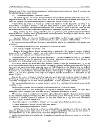 Josefa Rosalía Luque Álvarez __                                                                    Arpas Eternas


Sabiduría, que vivió en un continente desaparecido bajo las aguas hace muchísimos siglos. El continente se
llamaba Atlántida y el maestro, Antulio.
     — ¿Y qué visiones eran esas? —preguntó Joseph.
     —Te relataré algunas. Antulio veía diariamente flotar como nubecillas blancas sobre la faz de la tierra,
ángeles del Señor, que él llama Cirios de la Piedad, los cuales iban recogiendo de la tierra como flores de un
jardín, las almas de los que diariamente dejaban su cuerpo para pasar a los reinos de la luz.
     Y son millares los Cirios de la Piedad que realizan esta nobilísima misión: desprender las almas de su
materia física ya incapaz de sostener la vida, para introducirlas en el plano espiritual, que por su grado de
evolución han conquistado. Se comprende desde luego, que tal solicitud y amor, es para los justos que han
hecho en la tierra, cuanto bien pudieron en cumplimiento de la eterna ley de amor de los unos para los otros.
     —Estoy oyéndote hijo mío, y estoy pensando que es una ignorancia y una grande incomprensión el tener
horror a la muerte. ¿Verdad Jhasua que ese maestro de Divina Sabiduría debía ser un gran iluminado? decía
Joseph mirando plácidamente a su hijo.
     —Lo era sin duda, y sus hermosas clarividencias han permitido a nuestras Escuelas superiores, el formar
grandes tratados sobre este asunto, que abre horizontes nuevos a los buscadores del Eterno Ideal.
     En este momento apareció Myriam llevando un tazón de leche caliente con miel y bollos recién asados para
el anciano.
     — ¿Cómo es que tan temprano estás aquí hijo mío? —preguntó a Jhasua.
     —Creí sentir que mi padre me llamaba y vine.
     —Busca el libro de los Salmos Jhasua, que ya el sol se va levantando —dijo el anciano, mientras tomaba el
desayuno. No te vayas Myriam —añadió— que juntos los tres daremos gracias al Señor porque hemos visto la
luz de un nuevo día y porque nos colma de tantos dones.
     Jhasua tomó de sobre la mesa el libro pedido por su padre, y como el que va espigando en un trigal dorado
las mejores espigas, Jhasua fue escogiendo los más bellos y sugestivos versículos que fueron llenando de
suavidad el alma de Joseph, próxima a desprenderse de su materia.
     El sol subía hacia el cenit y sus rayos caían sobre las cúpulas doradas del Templo del Señor. La faz del
anciano pareció iluminarse de una serena beatitud, mientras iba repitiendo las frases que Jhasua leía "Como el
siervo gime por las corrientes de las aguas, así clama por Ti ¡Oh Dios el alma mía! ¡Mi alma! tiene sed de Dios!
¡del Dios vivo! ¡Cuándo apareceré delante de Dios! Envíame tu Luz y tu Verdad, que me conducirán al monte de
tu santidad y a tus tabernáculos. Y subiré al altar de Dios, al Dios alegría de mi gozo, y te alabaré con arpa y
salterio, ¡Oh Dios mío! Espérame Señor porque aún tengo de alabarte" (Palabras que se encuentran en. los
salmos 42 y 43).
     Los ojos del anciano continuaron mirando el rayo solar, que resplandecía como una ascua en la cúpula del
Santuario, y parecía no oír ya la lectura de su hijo, pues su voz muy baja y entrecortada seguía repitiendo:
"Espérame Señor porque voy a Ti para alabarte y bendecirte!... Fueron sus postreras palabras.
     Una ligera sacudida estremeció su cuerpo, y el gran silencio de la muerte pareció envolverlo en su velo de
misterio y de paz.
     Myriam que con sus ojos entornados oraba, ni aún se apercibió de lo que había pasado.
     — ¡Recíbelo Señor en tu reino de amor y de luz, porque él te amó sobre todas las cosas y por Ti amó a sus
semejantes como a sí mismo! —dijo Jhasua en alta voz y uniendo sus manos sobre su pecho.
     Myriam volvió en sí, de su abstracción meditativa y profunda al oír las palabras de su hijo, que repitió con
su voz sollozante al comprender lo ocurrido. Miró con espanto las pupilas inmóviles del anciano, cuya cabeza
vuelta hacia el ventanal, continuaban apagadas ya, pero fijas siempre en el rayo de sol que iluminaba el
Santuario, que para él era la Casa de Dios.
     Jhasua besó aquella venerable frente tibia aún, cerró sus ojos y lo recostó de nuevo en su lecho.
     — ¡Ya no tienes padre hijo mío! murmuró sollozando Myriam.
     Jhasua la abrazó tiernamente mientras le decía:
     —Le tengo en el Reino de la Luz y del Amor, madre, donde nos aguarda para continuar el salmo de
adoración que acabamos de recitar juntos. Y la llevó al cenáculo, donde llamó a la viuda Lia, a los criados y
algunos familiares que al otro lado del huerto, vivían en sus hogares respectivos.
     Así terminó aquel justo su jornada terrestre de esa época, acaso la más dichosa que puede vivir un hombre
en el plano físico.

                                                      287
 