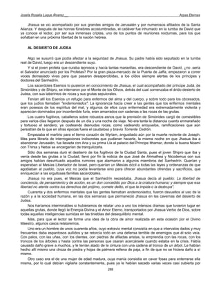 Josefa Rosalía Luque Álvarez __                                                                  Arpas Eternas


     Jhasua se vio acompañado por sus grandes amigos de Jerusalén y por numerosos afiliados de la Santa
Alianza. Y después de las honras fúnebres acostumbradas, el cadáver fue inhumado en la tumba de David que
ya conoce el lector, por ser sus inmensas criptas, uno de los puntos de reuniones nocturnas, para los que
soñaban en una próxima libertad de la nación hebrea.

    AL DESIERTO DE JUDEA

     Algo se susurró que podía afectar a la seguridad de Jhasua. Su padre había sido sepultado en la tumba
real de David, luego era un descendiente suyo.
     Y si el joven profeta que curaba leprosos y hacía tantas maravillas, era descendiente de David, ¿no .sería
el Salvador anunciado por los Profetas? Por la gran plaza-mercado de la Puerta de Jaffa, empezaron a correr
voces demasiado vivas para que pasaran desapercibidas, a los oídos siempre alertas de los príncipes y
doctores del Sanhedrín.
     Los sacerdotes Esenios lo pusieron en conocimiento de Jhasua, el cual acompañado del príncipe Judá, de
Simónides y de Shipro, se internaron por el Monte de los Olivos, detrás del cual comenzaba el árido desierto de
Judea, con sus laberintos de rocas y sus grutas sepulcrales.
     Tenían allí los Esenios un refugio para enfermos del alma y del cuerpo, y sobre todo para los obcesados,
que los judíos llamaban "endemoniados". La ignorancia hacía creer a las gentes que los enfermos mentales
eran posesos de los espíritus del mal, y algunos de ellos cuya enfermedad era extremadamente violenta y
aparecían dominados por incontenible furia, eran amarrados con cadenas a las rocas de las grutas.
     Los cuatro fugitivos, caballeros sobre robustos asnos que la previsión de Simónides cargó de comestibles
para varios días llegaron después de un día y una noche de viaje. No era tanta la distancia cuanto enmarañado
y tortuoso el sendero, ya costeando desnudas rocas, como vadeando arroyuelos, ramificaciones que aún
persistían de lo que en otras épocas fuera el caudaloso y bravío Torrente Cedrón.
     Empezaba el martirio para el tierno corazón de Myriam, angustiado aún por la muerte reciente de Joseph.
Mas para librarla de interrogaciones indiscretas que pudieran hacerle, la misma noche en que Jhasua iba a
abandonar Jerusalén, fue llevada con Ana y su prima Lía al palacio del Príncipe Ithamar, donde la buena Noemí
con Thirsa y Nebai se encargarían de tranquilizarla.
     Sólo dos semanas duró el destierro de los fugitivos de la Ciudad Santa, pues el joven Shipro que iba y
venía desde las grutas a la Ciudad, llevó por fin la noticia de que José de Arimathea y Nicodemus con sus
amigos habían desvirtuado aquellos rumores que alarmaron a algunos miembros del Sanhedrín. Querían y
esperaban al Mesías Libertador de Israel, pero querían un Mesías dócil a todas las leyes y ordenanzas de que
agobiaban al pueblo, cuya voz no podía levantarse sino para ofrecer abundantes ofrendas y sacrificios, que
enriquecían a las orgullosas familias sacerdotales.
     Jhasua no era pues, el Mesías que el Sanhedrín necesitaba. Jhasua decía al pueblo: La libertad de
conciencia, de pensamiento y de acción, es un don concedido por Dios a la criatura humana; y siempre que esa
libertad no atente contra los derechos del prójimo, comete delito, el que la impida o la destruya".
     Cuarenta y dos enfermos mentales que las gentes llamaban endemoniados, fueron devueltos al uso de la
razón y a la sociedad humana, en las dos semanas que permaneció Jhasua en las cavernas del desierto de
Judea.
     Nos haríamos interminables si hubiéramos de relatar uno a uno los intensos dramas que tuvieron lugar en
aquellas grutas, donde llegó la Energía Divina y el Amor Eterno, transportados por Jhasua Verbo de Dios, sobre
todas aquellas inteligencias sumidas en las tinieblas del desequilibrio mental.
     Más, para que el lector se forme una idea de la obra de amor realizada en esta ocasión por el Divino
Maestro, algunos casos relataremos.
     Uno era un hombre de unos cuarenta años, cuyo extravío mental consistía en que a intervalos dados y muy
frecuentes daba espantosos aullidos y se retorcía todo en una defensa terrible de enemigos que él solo veía.
Con palos, con las uñas, con los dientes, con piedras de afiladas aristas, la emprendía con las rocas, con los
troncos de los árboles y hasta contra las personas que osaran acercársele cuando estaba en la crisis. Había
causado daño grave a muchos, y le tenían atado de la cintura con una cadena al tronco de un árbol. Le habían
hecho allí mismo una choza de piedra y hojas de palmera rellena de paja, a fin de que no se hiciera daño a sí
mismo.
     Otro caso era el de una mujer de edad madura, cuya manía consistía en cavar fosas para enterrarse ella
misma, por lo cual debían vigilarla constantemente, pues ya le habían sacado varias veces casi cubierta por
                                                     288
 
