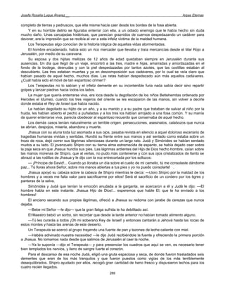 Josefa Rosalía Luque Álvarez __                                                                  Arpas Eternas


completo de tierras y pedruscos, que ella misma hacía caer desde los bordes de la fosa abierta.
     Y en su horrible delirio se figuraba enterrar con ella, a un odiado enemigo que le había hecho sin duda
mucho daño. Unas carcajadas histéricas, que parecían graznidos de cuervos despedazando un cadáver para
devorar, era la impresión que se recibía al ver a esta infeliz víctima de la maldad humana.
     Los Terapeutas algo conocían de la historia trágica de aquellas vidas atormentadas.
     El hombre encadenado, había sido un rico mercader que llevaba y traía mercancías desde el Mar Rojo a
Jerusalén, por medio de su caravana.
     Su esposa y dos hijitas mellizas de 12 años de edad quedaban siempre en Jerusalén durante sus
ausencias. Un día que llegó de un viaje, encontró a las tres, madre e hijas, amarradas y amordazadas en el
fondo de la bodega, desnudas y con la piel despedazadas por tantos azotes, que las costillas estaban al
descubierto. Las tres estaban muertas y ya en descomposición sus cadáveres, por lo cual se veía claro que
habían pasado de aquel hecho, muchos días. Las ratas habían despedazado aún más aquellos cadáveres.
¿Cuál había sido el móvil de tan espantoso crimen?
     Los Terapeutas no lo sabían y el infeliz demente en su incontenible furia nada sabía decir sino repartir
golpes y lanzar piedras hacia todos los lados.
     La mujer que quería enterrarse viva, era loca desde la degollación de los niños Betlehemitas ordenada por
Herodes el Idumeo, cuando los tres viajeros del oriente se les escaparon de las manos, sin volver a decirle
donde estaba el Rey de Israel que había nacido.
     Le habían degollado su hijito de un año, y a su marido y a su padre que trataban de salvar al niño por la
huida, les habían abierto el pecho a puñaladas y a los tres los habían arrojado a una fosa común. Y su manía
de querer enterrarse viva, parecía obedecer al espantoso recuerdo que conservaba de aquel hecho.
     Los demás casos tenían naturalmente un terrible origen: persecuciones, asesinatos, calabozos que nunca
se abrían, despojos, miseria, abandono y muerte.
     Jhasua con su aluna toda luz asomada a sus ojos, pasaba revista en silencio a aquel doloroso escenario de
tragedias humanas vividas y sentidas. Hundió su frente entre sus manos y así sentado como estaba sobre un
trozo de roca, dejó correr sus lágrimas silenciosas durante un largo rato. Judá y Simónides se habían sentado
mudos a su lado. El jovenzuelo Shipro con su tierna alma estremecida de espanto, se había dejado caer sobre
la paja seca en que Jhasua hundía sus pies. Las lágrimas ardientes del Hijo de Dios hecho hombre, caían sobre
las manos morenas de Shipro, que al verlas, no pudo más contenerse y con sus ojos cristalizados de llanto se
abrazó a las rodillas de Jhasua y le dijo con la voz entrecortada por los sollozos:
     — ¡Príncipe de David!... Cuando yo lloraba un día sobre el cuello de mi camello, tú me consolaste dándome
paz... Tú lloras ahora Señor, sobre mis manos abiertas a tus pies y yo no puedo consolarte! .
     Jhasua apoyó su cabeza sobre la cabeza de Shipro mientras le decía: —Lloro Shipro por la maldad de los
hombres y a veces me falta valor para sacrificarme por ellos! Será el sacrificio de un cordero por los tigres y
panteras de la selva.
     Simónides y Judá que tenían la emoción anudada a la garganta, se acercaron a él y Judá le dijo: —El
hombre habla en este instante. Jhasua Hijo de Dios!... esperemos que hable El, que te ha enviado a los
hombres!
     El anciano secando sus propias lágrimas, ofreció a Jhasua su redoma con jarabe de cerezas que nunca
dejaba.
     —Bebe mi Señor —le dijo— que la gran fatiga sufrida te ha debilitado así.
     El Maestro bebió un sorbo, sin recordar que desde la tarde anterior no habían tomado alimento alguno.
     —Tú les curarás a todos ¡Oh mi soberano Rey de Israel! y entonces cantarán a Jehová hasta las rocas de
estos montes y hasta las arenas de este desierto.
     Un Terapeuta se acercó al grupo trayendo una fuente de pan y tazones de leche caliente con miel.
     —Habéis adivinado nuestra necesidad —le dijo Judá recibiéndole la fuente y ofreciendo la primera porción
a Jhasua. No tomamos nada desde que salimos de Jerusalén al caer la noche.
     —Ya lo suponía —dijo el Terapeuta— y para presenciar los cuadros que aquí se ven, es necesario tener
bien templados los nervios, y lleno de sangre fuerte el corazón.
     Para el descanso de esa noche Judá, eligió una gruta espaciosa y seca, de donde fueron trasladados seis
dementes que eran de los más tranquilos y que fueron puestos como vigías de los más terriblemente
desequilibrados. Shipro ayudado por ellos, recogió gran cantidad de heno fresco y dispusieron lechos para los
cuatro recién llegados.
                                                     289
 