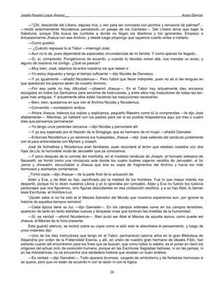 Josefa Rosalía Luque Álvarez __                                                                     Arpas Eternas


     —"¡Oh, desciende del Líbano, esposa mía, y ven para ser coronada con jacintos y renuevos de palmas!"...
—recitó solemnemente Nicodemus parodiando un pasaje de los Cantares—. Del Líbano tenía que bajar la
Sabiduría, porque Ella busca las cumbres a donde no llegan los libertinos y los ignorantes. Empiezo a
entusiasmarme Jhasua con ese Archivo, y desde luego propongo que vayamos cuanto antes a visitarlo.
     —Como gustéis.
     — ¿Cuándo regresas tú al Tabor —interrogó José.
     —Aun no lo sé, pues dependerá de especiales circunstancias de mi familia. Y como apenas he llegado...
     —Sí, sí, comprendo. Pongámonos de acuerdo, y cuando tú decidas volver allá, nos mandas un aviso, y
alguno de nosotros irá contigo. ¿Qué os parece?
     —Muy bien, José; elijamos de entre nosotros los que deben ir.
     —Yo estoy dispuesto y tengo el tiempo suficiente —dijo Nicolás de Damasco.
     —Y yo igualmente —añadió Nicodemus—. Pero habrá que llevar intérprete, pues no sé si las lenguas en
que aparezcan los papiros serán de nuestro dominio.
     —Por esa parte no hay dificultad —observó Jhasua—. En el Tabor hay actualmente diez ancianos
escogidos en todos los Santuarios para servirme de Instructores, y entre ellos hay traductores de todas las len-
guas más antiguas. Y actualmente ellos están haciendo las traducciones necesarias.
     —Bien, bien; quedamos en que irán al Archivo Nicolás y Nicodemus.
     —Convenido —contestaron ambos.
     —Ahora Jhasua, tráenos tus copias y explícanos, pequeño Maestro como tú lo comprendes —le dijo José
afablemente—. Mientras, yo hablaré con tus padres para ver si es posible hospedarnos aquí por tres o cuatro
días que pensamos permanecer.
     —Yo tengo unos parientes cercanos —dijo Nicolás y pernoctaré allí.
     —Y yo soy esperado por el Hazzán de la Sinagoga, que es hermano de mi mujer —añadió Gamaliel.
     —Entonces Nicodemus y yo seremos tus huéspedes, Jhasua —dijo José saliendo del cenáculo juntamente
con él para entrevistarse con Myriam y Joseph.
     José de Arimathea y Nicodemus eran familiares, pues recordará el lector que estaban casados con dos
hijas de Lía, la honorable viuda de Jerusalén que ya conocemos.
     —Y poco después de la comida del mediodía, en el modesto cenáculo de Joseph, el honrado artesano de
Nazareth, se formó como una minúscula aula donde los cuatro ilustres viajeros venidos de Jerusalén, el tío
Jaime y Jhosuelín, escuchaban a Jhasua que leía su copia de fragmentos del Archivo y hacía los más
hermosos y acertados comentarios.
     _ Tomé copia —dijo Jhasua— de la parte final de la actuación de
     Adán y Eva, y de Abel su hijo, sacrificado por la maldad de los hombres. Fue lo que mayor interés me
despertó, porque no lo dicen nuestros Libros y yo lo ignoraba por completo. Adán y Eva no fueron los rústicos
personajes que nos figuramos, sino figuras descollantes en esa civilización neolítica, y a su hijo Abel, lo llaman
esas Escrituras, el Hombre-Luz.
     "¡Quién sabe si no ha sido él el Mesías Salvador del Mundo que nosotros esperamos aun, por ignorar la
historia de aquellos tiempos remotos!
     —Cada época tiene su luz —dijo Gamaliel—. En los campos siderales como en los campos terrestres,
aparecen de tanto en tanto estrellas nuevas y lámparas vivas que iluminan las tinieblas de la humanidad.
     —Sí, es verdad —afirmó Nicodemus—. Bien pudo ser Abel el Mesías de aquella época, como puede ser
Jhasua, el Mesías de la hora presente.
     Este guardó silencio, se inclinó sobre su copia como si sólo esto le absorbiera el pensamiento, y luego de
unos instantes dijo:
     —Uno de los diez Instructores que tengo en el Tabor, permaneció catorce años en la gran Biblioteca de
Alejandría por orden de la Fraternidad Esenia, y allí, en unión de nuestro gran hermano de ideales Filón, han
extraído cuanto allí encontraron para los fines que se buscan, que como todos lo sabéis, es el poner en claro los
orígenes del actual ciclo de evolución humana, porque en las Escrituras Sagradas hebreas, ni en las persas, ni
en las indostánicas, no se encuentra una verdadera historia que resistan un buen análisis.
     —Es verdad —dijo Gamaliel—. Todo aparece brumoso, cargado de simbolismo y de fantasías hermosas si
se quiere, pero que no están de acuerdo ni con la razón ni con la lógica.

                                                       29
 