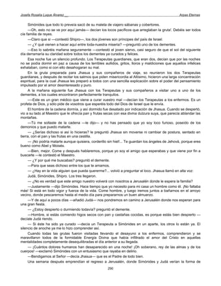 Josefa Rosalía Luque Álvarez __                                                                   Arpas Eternas


     Simónides que todo lo preveía sacó de su maleta de viajero sábanas y cobertores.
     —Oh, esto no se ve por aquí jamás— decían los locos pacíficos que arreglaban la gruta'. Debéis ser todos
cíe familia de reyes.
     —Claro que si —contestó Shipro—, los dos jóvenes son príncipes de! país de Israel.
     — ¿Y qué vienen a hacer aquí entre toda-nuestra miseria? —preguntó uno de los dementes.
     —Eso lo sabréis mañana seguramente —contestó el joven siervo, casi seguro de que el sol del siguiente
día derramaría su claridad sobre todos los dementes ya curados y felices.
     Esa noche fue un silencio profundo. Los Terapeutas guardianes, que eran dos, decían que por las noches
no se podía dormir en paz a causa de los terribles aullidos, gritos, lloros y maldiciones que aquellos infelices
exhalaban, como si con ello desahogaran su mal.
     En la gruta preparada para Jhasua y sus compañeros de viaje, so reunieron los dos Terapeutas
guardianes, y después de recitar los salmos que piden misericordia al Altísimo, hicieron una larga concentración
espiritual, para la cual Jhasua les preparó a todos con una sencilla explicación sobre el poder del pensamiento
impulsado por el amor desinteresado y puro.
     A la mañana siguiente fue Jhasua con los Terapeutas y sus compañeros a visitar uno a uno de los
dementes, a los cuales encontraron perfectamente tranquilos.
     —-Este es un gran médico que viene a curar vuestro mal —decían los Terapeutas a los enfermos. Es un
profeta de Dios, y sólo pide de vosotros que esperéis todo del Dios de Israel que le envía.
     El hombre de la cadena dormía, y así dormido fue desatado por indicación de Jhasua. Cuando se despertó,
vio a su lado al Maestro que le ofrecía pan y frutas secas con esa divina dulzura suya, que parecía ablandar las
montañas.
     —Tú me soltaste de la cadena —le dijo— y no has pensado que yo soy loco furioso, poseído de los
demonios y que puedo matarte.
     — ¿Serías dichoso si así lo hicieras? le preguntó Jhasua sin moverse ni cambiar de postura, sentado en
tierra, con el pan y las frutas en una cestilla.
     — ¡No podría matarte aunque quisiera, corderillo sin hiel!... Te guardan los ángeles de Jehová, porque eres
bueno como Abel y Moisés.
     —Bien, mejor. Come y después hablaremos, porque yo soy el amigo que esperabas y que viene por fin a
buscarte —le contestó el Maestro.
     — ¿Y por qué me buscabas? preguntó el demente.
     —Para que seas dichoso entre los que te amamos.
     — ¿Hay en la vida alguien que pueda quererme?... volvió a preguntar el loco. Jhasua llamó en alta voz:
     Judá, Simónides, Shipro. Los tres llegaron.
     — ¿No es verdad que este amigo nuestro volverá con nosotros a Jerusalén donde le espera la familia?
     —Justamente —dijo Simónides. Hace tiempo que yo necesito para mi casa un hombre como él. ¡No faltaba
más! Si está en todo vigor y fuerza de la vida. Come hombre, y luego iremos juntos a bañarnos en el arroyo
vecino, donde pescaremos hasta el medio día para prepararnos un buen almuerzo.
     —Y de aquí a pocos días —añadió Judá— nos pondremos en camino a Jerusalén donde nos esperan para
una gran fiesta.
     — ¿Estoy despierto o durmiendo todavía? preguntó el demente.
     —Hombre, si estás comiendo higos secos con pan y castañas cocidas, es porque estás bien despierto —
decíale Judá riendo.
     — Si éste ha sido ya curado —decía un Terapeuta a Simónides en un aparte, los otros lo están ya. El
silencio de anoche ya me lo hizo comprender así.
     Cuando todas las grutas fueron visitadas llevando el desayuno a los enfermos, comprendieron y se
maravillaron todos de la formidable Energía Divina que había infiltrado el amor del Cristo en aquellas
mentalidades completamente desequilibradas el día anterior a su llegada.
     — ¡Cuántos dolores humanos han desaparecido en una noche! ¡Oh soberano, rey de las almas y de los
cuerpos! —exclamó Simónides con un entusiasmo que rayaba en delirio.
     —Bendigamos al Señor —decía Jhasua— que es el Padre de todo bien.
     Una semana después emprendían el regreso a Jerusalén, donde Simónides y Judá verían la forma de
                                                      290
 