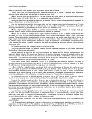 Josefa Rosalía Luque Álvarez __                                                                    Arpas Eternas


ubicar dignamente a todos aquellos seres arrancados al dolor y a la miseria.
     Jhasua pensó muy razonablemente que la vuelta de inmediato de su madre a Galilea le sería doblemente
dolorosa. Había salido de allí, acompañada de Joseph y volvía sin él.
     Noemí, la noble dama, con su hija Thirza y la que iba a ser su nuera, Nebai, se encariñaron de tal manera
con la dulce madre del Hombre-Dios, que ya no fue posible separarla de ellas.
     Dentro de cinco lunas se realizarían las bodas de Nebai y Thirza, y ambas novias deseaban la presencia de
Jhasua y de su madre en tal acontecimiento.
     Fue una época de incomparable dicha para todos líos que moraban bajo el techo hospitalario del Príncipe
Thamar. Las veladas de éstos sobre el terrado a la luz de la luna, bajo los artísticos quioscos o pabelloncitos
abiertos y encortinados de jazmineros y de rosales, tenían una inefable dulzura.
     Marcos, el prometido esposo de Ana, se sumó a los concurrentes a las veladas, y el príncipe Judá, que
averiguó la causa porque no realizaban su matrimonio, intervino de inmediato.
     Marcos era el mayor de los hijos en su hogar, donde la muerte se llevó a su padre cuando todos eran
pequeños. Era pues el apoyo de su madre y el tutelar de cinco hermanos menores, de los cuales cuatro eran
mujeres. Tenían además los abuelitos maternos muy ancianos y no era posible para él pensar en formar su
hogar propio desamparando a sus familiares qua aún le necesitaban. A más, Marcos estudiaba filosofía y letras
en el Gran Colegio, donde desempeñaba también los cargos de escribiente o escriba según llamaban entonces
a los hombres de pluma, y celador o guardián del orden en algunas de las aulas del más grande instituto
docente del país.
     De esta forma atendía a la subsistencia de su numerosa familia.
     Simónides pensaba instalar una agencia para los grandes negocios marítimos en uno de los puertos del
Mediterráneo más cercano a Jerusalén.
     Desde Alejandría a Antioquía, era mucha la distancia y a veces ocurrían asuntos de emergencia que
requerían rápida solución. Pensaron que Marcos era la persona indicada, y Joppe la ciudad marítima que
convenía, por ser punto de reunión de las caravanas que venían desde Arabia por Filadelfia y desde los países
del Mar Rojo. Lo pusieron en conocimiento de Jhasua, el cual les dio esta contestación que pone de manifiesto
su extremada delicadeza cuando de beneficios materiales se trataba.
     —En cuanto a esto, obrad libremente y como si yo no estuviera en medio de vosotros. Procuráis un
beneficio importante para familiares míos, y creo no ser yo el más indicado para inclinar la balanza en su favor.
Hacedme pues el obsequio de no contar conmigo para esta resolución.
     —Bien, mi Señor —dijo Simónides asombrado de la extrema delicadeza de Jhasua. Nos conformaremos
con que sepáis la resolución que hemos tomado Judá y yo. Debido a esto, Marcos renunció a los puestos
mezquinamente remunerados en el Gran Colegio, y se trasladó a Joppe con toda su familia, donde quedó
establecido como Agente General en dicho puerto, para representar a Simónides, Jefe supremo de la vasta red
comercial establecida en Siria y Palestina treinta años hacía, por el Príncipe Ithamar de Jerusalén.
     Su matrimonio con Ana se efectuaría pues, juntamente con el de Thirza y Nebai, ya que un estrecho
vínculo de amor les unía, como si de verdad fueran tres hermanas nacidas ele una misma madre.
     Fecunda fue esta temporada en obras de amor, que se desbordaron como un torrente sobre todos los
necesitados de Jerusalén y sus arrabales, pues el palacio de Ithamar se convirtió en un taller de tejidos y
preparación de vestimentas para los ancianos desvalidos y para los menesterosos en general. Myriam y Noemí
eran inmensamente dichosas con los entusiasmos juveniles de las tres jóvenes doncellas, que se preparaban
para entrar en las grandes responsabilidades del matrimonio, con el apostolado sublime de los obras de
misericordia y amor con el prójimo.
     A este noble y hermoso grupo femenino, vino a reunirse Sabad, madre de Nebai, que habiendo ya casado
en Ribla a sus dos hijos varones, consagraría en adelante su vida a su padre Simónides y a su hija, para quien
la Bondad Divina abría un hermoso horizonte de dicha y de bienestar. Iba a ser la esposa del príncipe Judá,
heredero de una de las más nobles y antiguas familias de Jerusalén.
     Sabad recordaba y refería a todos sus años lóbregos de tragedias espantosas, y los comparaba con la
actual felicidad.
     —El Dios de Abraham y de Jacob —decía con lágrimas en los ojos y profunda gratitud en su corazón— es
poderoso y bueno; y cuando se ha soportado una prueba cruel y dura bendiciendo su Nombre, no tarda en
llegar la dulzura de su amor divino como una inundación de paz, de esperanza y de dicha.



                                                      291
 