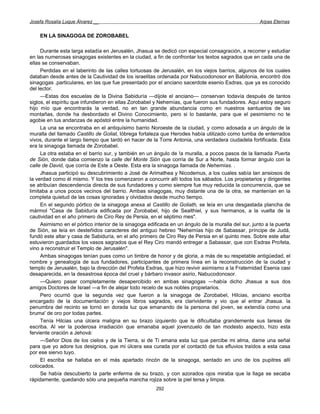 Josefa Rosalía Luque Álvarez __                                                                      Arpas Eternas


    EN LA SINAGOGA DE ZOROBABEL

     Durante esta larga estadía en Jerusalén, Jhasua se dedicó con especial consagración, a recorrer y estudiar
en las numerosas sinagogas existentes en la ciudad, a fin de confrontar los textos sagrados que en cada una de
ellas se conservaban.
     Perdidas en el laberinto de las calles tortuosas de Jerusalén, en los viejos barrios, algunos de los cuales
databan desde antes de la Cautividad de los israelitas ordenada por Nabucodonosor en Babilonia, encontró dos
sinagogas .particulares, en las que fue presentado por el anciano sacerdote esenio Esdras, que ya es conocido
del lector.
     —Estas dos escuelas de la Divina Sabiduría —díjole el anciano— conservan todavía después de tantos
siglos, el espíritu que infundieron en ellas Zorobabel y Nehemías, que fueron sus fundadores. Aquí estoy seguro
hijo mío que encontrarás la verdad, no en tan grande abundancia como en nuestros santuarios de las
montañas, donde ha desbordado el Divino Conocimiento, pero si lo bastante, para que el pesimismo no te
agobie en tus andanzas de apóstol entre la humanidad.
     La una se encontraba en el antiquísimo barrio Noroeste de la ciudad, y como adosada a un ángulo de la
muralla del llamado Castillo de Goliat, lóbrega fortaleza que Herodes había utilizado como tumba de enterrados
vivos, durante el largo tiempo que tardó en hacer de la Torre Antonia, una verdadera ciudadela fortificada. Esta
era la sinagoga llamada de Zorobabel.
     La otra estaba en el barrio sur, y también en un ángulo de !a muralla, a pocos pasos de la llamada Puerta
de Sión, donde daba comienzo la calle del Monte Sión que corría de Sur a Norte, hasta formar ángulo con la
calle de David, que corría de Este a Oeste. Esta era la sinagoga llamada de Nehemías. .
     Jhasua participó su descubrimiento a José de Arimathea y Nicodemus, a los cuales sabía tan ansiosos de
la verdad como él mismo. Y los tres comenzaron a concurrir allí todos los sábados. Los propietarios y dirigentes
se atribuían descendencia directa de sus fundadores y como siempre fue muy reducida la concurrencia, que se
limitaba a unos pocos vecinos del barrio. Ambas sinagogas, muy distante una de la otra, se mantenían en la
completa quietud de las cosas ignoradas y olvidados desde mucho tiempo.
     En el segundo pórtico de la sinagoga anexa al Castillo de Goliath, se leía en una desgastada plancha de
mármol "Casa de Sabiduría edificada por Zorobabel, hijo de Sealthiel, y sus hermanos, a la vuelta de la
cautividad en el año primero de Ciro Rey de Persia, en el séptimo mes".
     Asimismo en el pórtico interior de la sinagoga edificada en un ángulo de la muralla del sur, junto a la puerta
de Sión, se leía en desteñidos caracteres del antiguo hebreo "Nehemías hijo de Sabassar, príncipe de Judá,
fundó este altar y casa de Sabiduría, en el año primero de Ciro Rey de Persia en el quinto mes. Sobre este altar
estuvieron guardados los vasos sagrados que el Rey Ciro mandó entregar a Sabassar, que con Esdras Profeta,
vino a reconstruir el Templo de Jerusalén".
     Ambas sinagogas tenían pues como un timbre de honor y de gloria, a más de su respetable antigüedad, el
nombre y genealogía de sus fundadores, participantes de primera línea en la reconstrucción de la ciudad y
templo de Jerusalén, bajo la dirección del Profeta Esdras, que hizo revivir asimismo a la Fraternidad Esenia casi
desaparecida, en la desastrosa época del cruel y bárbaro invasor asirio, Nabucodonosor.
     —Quiero pasar completamente desapercibido en ambas sinagogas —había dicho Jhasua a sus dos
amigos Doctores de Israel —a fin de alejar todo recelo de sus nobles propietarios.
     Pero ocurrió que la segunda vez que fueron a la sinagoga de Zorobabel, Hilcias, anciano escriba
encargado de la documentación y viejos libros sagrados, era clarividente y vio que al entrar Jhasua. la
penumbra del recinto se tornó en dorada luz que emanando de la persona del joven, se extendía como una
bruma' de oro por todas partes.
     Tenía Hilcias una úlcera maligna en su brazo izquierdo que le dificultaba grandemente sus tareas de
escriba. Al ver la poderosa irradiación que emanaba aquel jovenzuelo de tan modesto aspecto, hizo esta
ferviente oración a Jehová:
     —Señor Dios de los cielos y de la Tierra, si de Ti emana esta luz que percibe mi alma, dame una señal
para que yo adore tus designios, que mi úlcera sea curada por el contactó de tus efluvios traídos a esta casa
por ese siervo tuyo.
     El escriba se hallaba en el más apartado rincón de la sinagoga, sentado en uno de los pupitres allí
colocados.
     Se había descubierto la parte enferma de su brazo, y con azorados ojos miraba que la llaga se secaba
rápidamente, quedando sólo una pequeña mancha rojiza sobre la piel tersa y limpia.
                                                       292
 