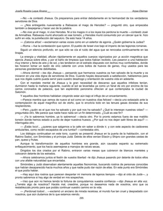 Josefa Rosalía Luque Álvarez __                                                                    Arpas Eternas


     —No —le contestó Jhasua. Os preparamos para entrar debidamente en la hermandad de los verdaderos
servidores de Dios.
     — ¿Nos entregaréis nuevamente a Rabsaces el mago de Herodes? — preguntó otro, que empezaba
también a despejarse y hacer uso de la palabra.
     —No vive ya el mago, ni vive Herodes. Ni a los magos ni a los reyes los perdona la muerte —contestó José
de Arimathea. Rabsaces murió ahorcado en ese torreón, y Herodes murió consumido por un cáncer que le. hizo
sufrir en vida, la putrefacción del sepulcro. De esto hace 14 años.
     — ¡Catorce años! —exclamaron varias voces como en un estertor de agonía. ¿Quién gobierna la Judea?
     —Roma —fue la contestación que oyeron. El pueblo de Israel vive bajo el imperio de las legiones romanas.
     Siguió un silencio profundo, en que sólo se oía el ruido del agua que se renovaba continuamente en las
tinajas.
     La energía y vitalidad, afluían rápidamente en aquellos cuerpos vigorizados por ¡a acción magnética que
ejercía Jhasua sobre ellos, y por el baño de limpieza que todos habían recibido. Les pasaron a una habitación
muy interior y llena de aire y de sol, y les tendieron en el estrado dispuesto con lechos muy confortables, donde
les hicieron tomar un tazón de vino caliente con unos bollos de huevos de ganso, muy usados para las
personas grandemente debilitadas.
     —Ahora dormid —les dijo Jhasua—, pensando que hermanos vuestros os han salvado de la muerte y os
iniciaron en una vida digna de servidores de Dios. Cuando hayáis descansado a satisfacción, hablaremos para
que nos digáis cuánto pueda servir para vuestro desahogo y orientación de vuestra vida en adelante.
     Con el mandato mental de Jhasua y la gran necesidad de descanso que aquellos infelices tenían,
durmieron hasta la mañana siguiente, cuando el sol se levantaba ya como un fanal de oro por encima de los
cerros coronados de palacios, que tan espléndido panorama ofrecían al que contemplaba la ciudad de
Salomón.
     Y aquellos diez hombres hablaban creyendo estar aún bajo el influjo de un encantamiento.
     —Parece mentira que vemos de nuevo al sol como en nuestros días felices! —decía uno extasiado ante la
contemplación de aquel magnífico sol de otoño, que lo envolvía todo en las tenues gasas doradas de sus
resplandores.
     —Pero ¿quién es el que nos ha salvado y por qué nos ha salvado? ¿Qué le interesan nuestras vidas? —
preguntaba otro. Me parece que nadie hace nada sin un fin determinado. ¿Cuál es ese fin?
     — ¡Ya lo sabremos hombre, ya lo sabremos! —decía otro. Por lo pronto estamos fuera de ese maldito
torreón donde hemos estado a punto de dejar nuestros huesos. ¿Por qué no nos dejan salir libres de aquí? —
interrogaba otro.
     — ¡Estás loco!... ¿quieres que salgamos a la calle sin saber a dónde ir, y con este aspecto de cadáveres
ambulantes, como recién escapados de una tumba? —contestaba otro.
     Los diálogos continuaban en este tono, cuando se presentó Jhasua en la puerta de la habitación, con el
Rabino Sadoc, con Simónides y el príncipe Judá. Detrás de ellos venían Eliacin y Shipro con grandes cestas de
pan, queso y frutas.
     Aunque la transformación de aquellos hombres era grande, aún causaba espanto su extremado
enflaquecimiento, que los hacía asemejarse a manojos de raíces secas.
     Dirigidos los dos criados por el Rabino, entraron varias mesas que cubrieron de blancos manteles y
colocaron delante de los estrados.
     —Ahora celebramos juntos el festín de vuestra libertad –le dijo Jhasua pasando por delante de todos ellos
con una afable naturalidad que encantaba.
     Simónides y Judá observaban atentamente aquellas fisonomías, buscando rostros de personas conocidas
que habían desaparecido hacía muchos años y que nadie pudo dar razón de ellas. En este punto era Simónides
el que podía hablar.
     —Hay aquí dos rostros que parecen despertar mi memoria de lejanos tiempos —dijo al oído de Judá—, y
pronto sabremos si hay algo de verdad en mis sospechas.
     —Veo que aún no hemos tenido la fortuna de conquistarnos vuestra confianza —dijo Jhasua en alta voz.
¿Teméis algo de nosotros? Hacéis mal, creedme, porque no deseamos nada de vosotros, sino que os
restablezcáis pronto para que podáis continuar vuestro camino en la vida.
     — ¡Perdonad todos!... —exclamó un anciano de mirada recelosa; el mundo fue tan cruel y despiadado con
nosotros, que aún dudamos de lo que estamos viendo.
                                                      295
 