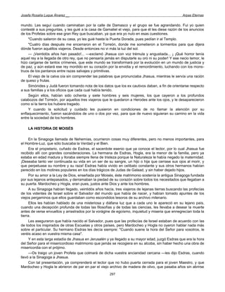 Josefa Rosalía Luque Álvarez __                                                                    Arpas Eternas


mundo. Les seguí cuando caminaban por la calle de Damasco y el grupo se fue agrandando. Fui yo quien
contesté a sus preguntas, y les guié a la casa de Gamaliel el viejo, para que él les diese razón de los anuncios
de los Profetas sobre ese gran Rey que buscaban, ya que era yo nulo en esas cuestiones.
     "Cuando salieron de su casa, yo les guié hasta la Puerta Dorada, pues pedían ir al Templo.
     "Cuatro días después me encerraron en el Torreón, donde me sometieron a tormentos para que dijera
dónde fueron aquéllos viajeros. Desde entonces no vi más la luz del sol.
     — ¡Veintidós años han pasado!... —exclamó Jhasua con voz trémula y angustiada... ¡ ¡Qué horror tenía
aquel rey a la llegada de otro rey, que no pensaría jamás en disputarle su oro ni su poder! Y ese necio temor, le
hizo cargarse de tantos crímenes, que este mundo se transformará por la evolución en un mundo de justicia y
de paz, y aún estará ese rey mordido en su corazón por la envidia y el remordimiento, luchando con los mons-
truos de los pantanos entre razas salvajes y primitivas.
     El viejo de la calva oía sin comprender las palabras que pronunciaba Jhasua, mientras le servía una ración
de queso y frutas.
     Simónides y Judá fueron tomando nota de los datos que los ex cautivos daban, a fin de orientarse respecto
a sus familias y a los oficios que cada cual había tenido.
     Según ellos, habían sido ochenta y siete hombres y seis mujeres, los que cayeron a los profundos
calabozos del Torreón, por aquellos tres viajeros que le quedaron a Herodes ante los ojos, y le desaparecieron
como si la tierra los hubiera tragado.
     Y cuando la solicitud y cuidado les pusieron en condiciones de no llamar la atención por su
enflaquecimiento, fueron sacándolos de uno o dos por vez, para que de nuevo siguieran su camino en la vida
entre la sociedad de los hombres.

    LA HISTORIA DE MOISÉS

     En la Sinagoga llamada de Nehemías, ocurrieron cosas muy diferentes, pero no menos importantes, para
el Hombre-Luz, que sólo buscaba la Verdad y el Bien.
     Era el propietario, cuñado de Esdras, el sacerdote esenio que ya conoce el lector, por lo cual Jhasua fue
recibido allí con grandes consideraciones. La hermana de Esdras, Hogla, era la menor de la familia, pero ya
estaba en edad madura y lloraba siempre llena de tristeza porque la Naturaleza le había negado la maternidad.
¡Deseaba tanto ver continuada su vida en un ser de su sangre, un hijo o hija que cerrase sus ojos al morir, y
que perpetuase su nombre y su raza! Esdras había vivido en celibato constante y sus otros hermanos habían
perecido en los motines populares en los días trágicos de Judas de Galaad, y sin haber dejado hijos.
     Por su amor a la Ley de Dios, enseñada por Moisés, éste matrimonio sostenía la antigua Sinagoga fundada
por sus lejanos antepasados, y derramaban la piedad de su corazón sobre todos los necesitados que llegaban a
su puerta. Mardocheo y Hogla, eran pues, justos ante Dios y ante los hombres.
     A su Sinagoga habían llegado, veintidós años hacía, tres viajeros de lejanas tierras buscando las profecías
de los videntes de Israel sobre el Salvador del mundo que había de nacer, y habían tomado apuntes de los
viejos pergaminos que ellos guardaban como escondidos tesoros de su archivo milenario.
     Ellos les habían hablado de una misteriosa y diáfana luz que a cada uno le apareció en su lejano país,
cuando una decepción profunda de todas las filosofías y de todas las ciencias, les llevaba a desear la muerte
antes de verse envueltos y arrastrados por la vorágine de egoísmo, inquietud y miseria que ennegrecían toda la
tierra.
     Les aseguraron que había nacido el Salvador, pues que las profecías de Israel estaban de acuerdo con las
de todos los inspirados de otras Escuelas y otros países, pero Mardocheo y Hogla no oyeron hablar nada más
sobre el particular. Su hermano Esdras les decía siempre: "Cuando suene la hora del Señor para vosotros, le
veréis acaso en vuestra misma casa".
     Y en esta larga estadía de Jhasua en Jerusalén y ya llegado a su mayor edad, juzgó Esdras que era la hora
del Señor para el misericordioso matrimonio que jamás se recogiera en su alcoba, sin haber hecho una obra de
misericordia con el prójimo.
     —Os traigo un joven Profeta que colmará de dicha vuestra ancianidad cercana —les dijo Esdras, cuando
llevó a la Sinagoga a Jhasua.
     Con tal presentación, ya comprenderá el lector que no hubo puerta cerrada para el joven Maestro, y que
Mardocheo y Hogla le abrieron de par en par el viejo archivo de madera de olivo, que pasaba años sin abrirse
                                                      297
 