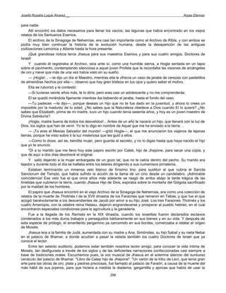 Josefa Rosalía Luque Álvarez __                                                                       Arpas Eternas


para nadie.
      Allí encontró los datos necesarios para llenar los vacíos, las lagunas que había encontrado en los viejos
relatos de los Santuarios Esenios.
      El archivo de la Sinagoga de Nehemías, era casi tan importante como el Archivo de Ribla, y con ambos se
podía muy bien continuar la historia de la evolución humana, desde la desaparición de las antiguas
civilizaciones Lemúrica y Atlante hasta la hora presente.
      ¡Qué grandiosa noticia tenía Jhasua para sus maestros Esenios y para sus cuatro amigos, Doctores de
Israel!
      Y cuando él registraba el Archivo, veía ante sí, como una humilde sierva, a Hogla sentada en un tapiz
sobre el pavimento, contemplando silenciosa a aquel joven Profeta que le recordaba las visiones de arcángeles
de oro y nieve que más de una vez había visto en su sueño.
      — ¡Hogla!... —le dijo un día el Maestro, mientras ella le ofrecía un vaso de jarabe de cerezas con pastelillos
de almendras hechos por ella—, observo que hay gran tristeza en tus ojos y quiero saber el motivo.
      Ella se ruborizó y le contestó:
      —Si tuvieras veinte años más, te lo diría; pero eres casi un adolescente y no me comprenderás.
      El se quedó mirándola fijamente mientras iba bebiendo el jarabe, hasta el fondo del vaso.
      —Tu padeces —le dijo—, porque deseas un hijo que no te fue dado en la juventud, y ahora lo crees un
imposible por la madurez de tu edad. ¿No sabes que la Naturaleza obedece a Dios cuando El lo quiere? ¿No
sabes que Elizabeth, prima de mi madre, tuvo un hijo cuando tenía sesenta años, y hoy es un joven maestro de
Divina Sabiduría?
      ¡Hogla, madre buena de todos los desvalidos!... Antes de un año te nacerá un hijo, que llenará con la luz de
Dios, los siglos que han de venir. Yo te lo digo en nombre de Aquel que me ha enviado a la tierra. ..
      — ¡Tú eres el Mesías Salvador del mundo! —gritó Hogla---, el que me anunciaron los viajeros de lejanas
tierras, porque he visto sobre ti la luz misteriosa que les guió a ellos.
      —Como lo dices, así es, bendita mujer, pero guarda el secreto, y no lo digas hasta que haya nacido el hijo
que yo te anuncio.
      "Di a tu marido que me llevo hoy este papiro escrito por Caleb, hijo de Jhepone, para sacar una copia, y
que de aquí a dos días devolveré el original.
      Y salió dejando a la mujer embargada de un gozo tal, que no le cabía dentro del pecho. Su marido era
tejedor y durante todo el día se hallaba entre los telares dirigiendo a sus numerosos jornaleros.
      Estaban terminando un inmenso velo blanco de finísimo lino, para sustituir al que cubría el Sancta
Sanctorum del Templo, que había sufrido la acción de la llama de un cirio desde un candelabro. ¡Admirable
coincidencia! Ese velo fue el que once años más adelante se rasgó de arriba abajo la tarde trágica de las
tinieblas que cubrieron la tierra, cuando Jhasua Hijo de Dios, expiraba sobre la montaña del Gólgota sacrificado
por la maldad de los hombres.
      El papiro que Jhasua encontró en el viejo Archivo de la Sinagoga de Nehemías, era como una colección de
relatos de la muerte de Thotmés I de la XVII dinastía de los Faraones que reinaron en Tebas, y que fue el que
acogió benévolamente a los descendientes de Jacob por amor a su hijo José. Los tres Faraones Thotmés y los
cuatro Amenopis, con la célebre reina Hatasu, dejaron engrandecerse y prosperar al pueblo hebreo, en el cual
encontraron especiales condiciones para la agricultura y la ganadería.
      Fue a la llegada de los Ramsés en la XIX dinastía, cuando los israelitas fueron declarados esclavos
condenados a los más duros trabajos y perseguidos bárbaramente en sus bienes y en su vida. Y después de
esta especie de prólogo, el amarillento pergamino ya carcomido en sus bordes, comenzaba a relatar el origen
de Moisés.
      Jhasua leía a la familia de Judá, aumentada con su madre y Ana, Simónides, su hijo Sabat y su nieta Nebai
en el palacio de Ithamar, a donde acudían a pasar la velada también los cuatro Doctores de Israel que ya
conoce el lector.
      Entre tan selecto auditorio, podemos estar también nosotros lector amigo, para conocer la vida íntima de
Moisés, tan desfigurada a través de los siglos y de las deficientes narraciones confeccionadas casi siempre a
base de tradiciones orales. Escuchemos pues, la voz musical de Jhasua en el solemne silencio del suntuoso
cenáculo del palacio de Ithamar. "Libro de Calep hijo de Jhepone". "Un varón de la tribu de Leví, que tenía gran
arte para las obras de oro, plata y piedras preciosas, fue llamado al palacio de Faraón, a causa de la muerte del
más hábil de sus joyeros, para que hiciera a medida la diadema, gargantilla y ajorcas que había de usar la
                                                        298
 