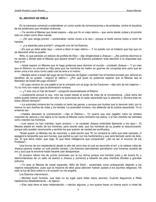 Josefa Rosalía Luque Álvarez __                                                                    Arpas Eternas


    EL ARCHIVO DE RIBLA

     En la caravana comenzó a extenderse un rumor sordo de conversaciones y de protestas, contra la injusticia
de los poderosos que reinaban entonces.
     —Ya vendrá el Mesías que Israel espera —dijo por fin un viejo rabino— que venía desde Judea y él pondrá
todo en orden como Dios manda.
     — ¡Oh que venga pronto! —exclamaban varias voces a la vez— porque si tarda vamos todos a morir de
hambre.
     — ¿Le esperáis para pronto?—preguntó uno de los Esenios.
     —Es que ya debe estar aquí —volvió a decir el viejo rabino—. Y no acierto con el misterio que hay que no
se descubra ante su pueblo.
     Niño, tú que pareces un esbozo de profeta de Dios —dijo dirigiéndose a Jhasua—. ¿No podrías decirnos si
ha venido y dónde está el Mesías que espera Israel? Los Esenios prestaron toda atención a la respuesta que
iban a oír.
     —Israel espera un Mesías que le haga poderoso para dominar al mundo —contestó Jhasua—. Y yo creo
que el Altísimo no enviará su Hijo para que los hombres se maten en guerras de conquista sino para que se
amen unos a los otros como cada cual se ama a sí mismo
     —Moisés salvó a Israel del yugo de los Faraones de Egipto y también fue el hombre enviado por Jehová en
beneficio de su pueblo —arguyó el rabino—. ¿Por qué pues no podemos esperar que el Mesías sea el
libertador de Israel del yugo romano?
     —El yugo romano es una pajilla si se le compara con el yugo de los Faraones —dijo otro de los viajeros—.
Yo no miro con malos ojos la dominación romana.
     — ¿Y sois vos un hijo de Israel? —preguntó escandalizado el Rabino.
     —Justamente porque lo soy, miro las cosas desde el punto de vista de la conveniencia. ¿Qué sería del
pobre pueblo hebreo sometido tan sólo a la autocracia de la casta sacerdotal que lo absorbe y; domina todo en
estos últimos tiempos?
     —La autoridad romana les ha cortado un tanto las garras, y aunque son buitres que lo devoran todo, por lo
menos no son dueños de vidas y ha riendas. La autoridad romana, nos defiende de la codicia sacerdotal. Yo lo
entiendo así.
     —Habéis desviado la conversación —dijo el Rabino—. Yo quería que ese zagalito rubio se sintiera
inspirado de Jehová y nos dijera si ha nacido el Mesías como indicaron los astros, o si han mentido las estrellas
como mienten los hombres.
     —Los astros no han mentido, buen anciano — le contestó Jhasua mirándole fijamente a los ojos—. El
Mesías estará en medio de los hombres, pero escrito está, que los hombres de su pueblo le desconocerán,
porque sólo pueden reconocerle y sentirle los que quieren de verdad ser purificados.
     "Israel quiere un Mesías rey de naciones, y está escrito que "El no romperá la caña que está cascada, ni
apagará la lamparilla que aún humea; que partirá su pan con los hambrientos y que será llamado varón de dolo-
res. El que tiene oídos, que oiga. El que tiene inteligencia que comprenda". ¿No es así el anuncio de los
Profetas?...
     Una bruma de oro resplandeció desde lo alto del cerro tras el cual se escondía el so!, y la cabeza rubia de
Jhasua parecía irradiar un sutil polvillo dorado. Los Esenios clarividentes percibieron una inmensa aureola de
oro y azul que le envolvía hasta hacerle casi desaparecer.
     El anciano rabino fue de pronto iluminado por la luz divina porque era hombre justo y de buena fe, y
desmontándose de un salto se acercó a Jhasua y comenzó a besarle los pies mientras Doraba a grandes
sollozos.
     —Tú eres el Mesías de Israel esperado, Niño de Dios!... exclamaba como enloquecido dejando a los
viajeros estupefactos, pues que la mayoría de ellos poca atención habían puesto a los asuntos religiosos. He
visto la luz de Dios sobre ti y el corazón no me engaña.
     Los Esenios intervinieron.
     —Montad buen hombre, que éste no es lugar para tratar estos asuntos. Cuando lleguemos a Ribla
hablaremos detalladamente —le dijeron.
     —Ese viejo tiene el seso reblandecido —-decían algunos, y nos quiere hacer un drama sacro a mitad de
                                                       3
 