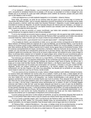 Josefa Rosalía Luque Álvarez __                                                                     Arpas Eternas


     —Y es necesario —añadió Nicolás— que al comenzar el ciclo venidero, la humanidad nueva que ha de
venir, encuentre la verdadera historia de su pasado, a fin de que, la oscuridad no la lleve a renegar de unos
ideales que no le merecen fe, pues que están edificados sobre castillos de ilusiones, propias sólo para niños
que no han llegado a usar la razón.
     —Creo que llegaremos a un éxito bastante halagüeño si no completo— observó Jhasua.
     "Este relato, por ejemplo, es parte de los ochenta rollos de papiro que se conocen bajo el nombre de
"Escrituráis del Patriarca Aldis", que un escultor alejandrino encontró excavando en los subsuelos de las viejas
ruinas de granito y mármol, sobre las cuales hizo levantar Ptolomeo I, Alejandría, la gran ciudad egipcia que
inmortalizó el nombre de Alejandro. El escultor buscaba bloques dé mármol para sus trabajos, y al romper un
trozo de muralla derruida, se encontró con una lápida funeraria que indicaba cubrir las cenizas del Patriarca
Aldis, muerto a la edad de ciento tres años.
     "Al levantar la losa se encontró un cuerpo momificado, que había sido sometido al embalsamamiento
acostumbrado por los egipcios desde la más remota antigüedad.
     "Y en la urna funeraria se encontró hacia la cabeza, un voluminoso rollo de papiros bajo doble cubierta de
lino encerado y de piel de foca: eran estas "Escrituras del Patriarca Aldis" que parecen ser el relato más extenso
conocido hasta hoy, sobre el asunto que nos ocupa a todos los que anhelamos conocer la verdad.
     —Y ese Patriarca Aldis, ¿qué actuación tuvo en aquella lejana edad? —interrogó Nicodemus.
     —Fue el padre de Adamú, que estudiando el relato, se ve, que este nombre corresponde al de Adán de los
libros hebreos. El Patriarca Aldis era originario de un país de Atlántida, que se llamaba Otlana, y que fue de los
últimos en hundirse cuando la gran catástrofe de aquel Continente. Refiere con muchos detalles, la salida de la
gran flota marítima del Rey de Otlana huyendo de la invasión de las aguas hacia el Continente Europeo. Entre
el numeroso acompañamiento de tropas, servidumbre y familiares, Aldis era Centurión de los lanceros del rey,
casado con una doncella de la servidumbre particular de la princesa Sophía, hija única del soberano, la cual
amaba al capitán de la escolta real. Como el rey se opuso a tales amores, allí empezó la lucha, pues al llegar al
Ática, la princesa debía casarse con el heredero de aquel antiguo reino, enlace de pura conveniencia para la
alianza de fuerza que se quería realizar entre el soberano Atlante y el poderoso monarca del Ática prehistórica.
     "Fue entonces que resolvieron huir: Aldis con su mujer Milcha, y la Princesa Sophía con Johevan, Capitán
de la Guardia del Rey; y en una pequeña embarcación de las numerosas que formaban la flota llegaron a una
pequeña isla del Mar Egeo. Las dos parejas prófugas se internaron luego hacia el oriente, de isla en isla, y
luego por la costa norte del Mar Grande. De Milcha nació Adamú, y de Sophía nació Evana. "Aldis y Johevan
fueron luego capturados por los piratas que comerciaban con esclavos, y llevados a una gran ciudad riel Nilo,
Neghadá, donde una antigua institución de beneficencia y de estudio pagaba muy buenos rescates. La
embarcación con las dos mujeres y los niños muy pequeñitos, fue llevada por la corriente en una noche de
viento hasta la costa de lo que hoy es Fenicia, donde encalló.
     "Y en una caverna de las montañas de la costa, hallaron refugio aquellas cuatro débiles criaturas humanas.
La caverna había sido habitación de muchos años de un solitario, muerto ya de vejez, y había dejado allí con
sus siembras y cultivos, una pequeña majada de renos domésticos que ayudaron a vivir a los desterrados, pues
una reno madre crió con su leche a los pequeños. Las madres acostumbradas a otro género de vida, se
agotaron prontamente, sobre todo la princesa Sophía que murió la primera. Poco después murió Milcha, y los
dos niños de muy pocos años quedaron solos con la majada de renos, viviendo de los peces que arrojaban las
olas a la costa, y de las frutas y legumbres secas almacenadas por el solitario. El gran río Eufrates llegaba
entonces casi hasta la orilla del mar, pues fue siglos después que desvió su curso un gran rey de Babilonia,
para hacerlo pasar por en medio de la ciudad y construir así los jardines colgantes que fueron por mucho tiempo
la más grande maravilla del mundo. Y entre las praderas deliciosas del Eufrates y la costa accidentada del mar,
pasaron su primera vida Adamú y Evana. Allí fue que encontraron a Caín en una barquilla abandonada, con su
madre muerta, lo cual ocurría con mucha frecuencia en esclavas que huían por los malos tratamientos, o
esposas secundarias que no soportaban el despotismo de la primera esposa.
     "La joven pareja que sólo tenía 13 años adoptó al huerfanito, al cual se unió tiempo después Abel nacido de
Evana, lo cual parece haber dado motivo a que se creyera que ambos fueran hijos de Adamú y Evana.
     "Yo os lo cuento a grandes rasgos, pero "Las Escrituras del Patriarca Aldis" que más tarde encontró a los
niños, ya padres de Abel, relatan con minuciosos detalles todos los acontecimientos y de tal forma, que la
verdad razonable y de una lógica irresistible, fluye de aquel relato como el agua clara de un manantial.
     _El Patriarca Aldis —observó Nicodemus—, fue, pues, un testigo ocular de los acontecimientos, lo cual da
motivo bien fundamentado para que podamos decir que estamos en posesión de la verdadera historia.
     _Y un testigo ocular desde los 24 años de su edad hasta los 103 que duró su vida física —añadió Jhasua
                                                       30
 