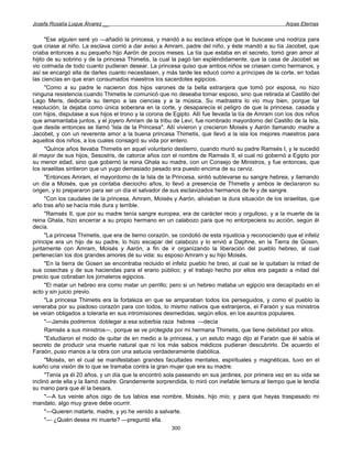 Josefa Rosalía Luque Álvarez __                                                                       Arpas Eternas


      "Ese alguien seré yo —añadió la princesa, y mandó a su esclava etíope que le buscase una nodriza para
que criase al niño. La esclava corrió a dar aviso a Amram, padre del niño, y éste mandó a su tía Jacobet, que
criaba entonces a su pequeño hijo Aarón de pocos meses. La tía que estaba en el secreto, tomó gran amor al
hijito de su sobrino y de la princesa Thimetis, la cual la pagó tan espléndidamente, que la casa de Jacobet se
vio colmada de todo cuanto pudieran desear. La princesa quiso que ambos niños se criasen como hermanos, y
así se encargó ella de darles cuanto necesitasen, y más tarde les educó como a príncipes de la corte, en todas
las ciencias en que eran consumados maestros los sacerdotes egipcios.
      "Como a su padre le nacieron dos hijos varones de la bella extranjera que tomó por esposa, no hizo
ninguna resistencia cuando Thimetis le comunicó que no deseaba tomar esposo, sino que retirada al Castillo del
Lago Meris, dedicaría su tiempo a las ciencias y a la música. Su madrastra lo vio muy bien, porque tal
resolución, la dejaba como única soberana en la corte, y desaparecía el peligro de que la princesa, casada y
con hijos, disputase a sus hijos el trono y la corona de Egipto. Allí fue llevada la tía de Amram con los dos niños
que amamantaba juntos, y el joyero Amram de la tribu de Leví, fue nombrado mayordomo del Castillo de la Isla,
que desde entonces se llamó 'Isla de la Princesa". Allí vivieron y crecieron Moisés y Aarón llamando madre a
Jacobet, y con un reverente amor a la buena princesa Thimetis, que llevó a la isla los mejores maestros para
aquellos dos niños, a los cuales consagró su vida por entero.
      "Quince años llevaba Thimetis en aquel voluntario destierro, cuando murió su padre Ramsés I, y le sucedió
él mayor de sus hijos, Sesostris, de catorce años con el nombre de Ramsés II, el cual no gobernó a Egipto por
su menor edad, sino que gobernó la reina Ghala su madre, con un Consejo de Ministros, y fue entonces, que
los israelitas sintieron que un yugo demasiado pesado era puesto encima de su cerviz.
      "Entonces Amram, el mayordomo de la Isla de la Princesa, sintió sublevarse su sangre hebrea, y llamando
un día a Moisés, que ya contaba dieciocho años, lo llevó a presencia de Thimetis y ambos le declararon su
origen, y lo prepararon para ser un día el salvador de sus esclavizados hermanos de fe y de sangre.
      "Con los caudales de la princesa, Amram, Moisés y Aarón, aliviaban la dura situación de los israelitas, que
año tras año se hacía más dura y terrible.
      "Ramsés II, que por su madre tenía sangre europea, era de carácter recio y orgulloso, y a la muerte de la
reina Ghala, hizo encerrar a su propio hermano en un calabozo para que no entorpeciera su acción, según él
decía.
      "La princesa Thimetis, que era de tierno corazón, se condolió de esta injusticia y reconociendo que el infeliz
príncipe era un hijo de su padre, lo hizo escapar del calabozo y lo envió a Daphne, en la Tierra de Gosen,
juntamente con Amram, Moisés y Aarón, a fin de ir organizando la liberación del pueblo hebreo, al cual
pertenecían los dos grandes amores de su vida: su esposo Amram y su hijo Moisés.
      "En la tierra de Gosen se encontraba recluido el infeliz pueblo he breo, al cual se le quitaban la mitad de
sus cosechas y de sus haciendas para el erario público; y el trabajo hecho por ellos era pagado a mitad del
precio que cobraban los jornaleros egipcios.
      "El matar un hebreo era como matar un perrillo; pero si un hebreo mataba un egipcio era decapitado en el
acto y sin juicio previo.
      "La princesa Thimetis era la fortaleza en que se amparaban todos los perseguidos, y como el pueblo la
veneraba por su piadoso corazón para con todos, lo mismo nativos que extranjeros, el Faraón y sus ministros
se veían obligados a tolerarla en sus intromisiones desmedidas, según ellos, en los asuntos populares.
      "—Jamás podremos doblegar a esa soberbia raza hebrea —decía
      Ramsés a sus ministros—, porque se ve protegida por mi hermana Thimetis, que tiene debilidad por ellos.
      "Estudiaron el modo de quitar de en medio a la princesa, y un astuto mago dijo al Faraón que él sabía el
secreto de producir una muerte natural que ni los más sabios médicos pudieran descubrirlo. De acuerdo el
Faraón, puso manos a la obra con una astucia verdaderamente diabólica.
      "Moisés, en el cual se manifestaban grandes facultades mentales, espirituales y magnéticas, tuvo en el
sueño una visión de lo que se tramaba contra la gran mujer que era su madre.
      "Tenía ya él 20 años, y un día que la encontró sola paseando en sus jardines, por primera vez en su vida se
inclinó ante ella y la llamó madre. Grandemente sorprendida, lo miró con inefable ternura al tiempo que le tendía
su mano para que él la besara.
      "—A tus veinte años oigo de tus labios ese nombre, Moisés, hijo mío; y para que hayas traspasado mi
mandato, algo muy grave debe ocurrir.
      "—Quieren matarte, madre, y yo he venido a salvarte.
      "— ¿Quién desea mi muerte? —preguntó ella.
                                                        300
 